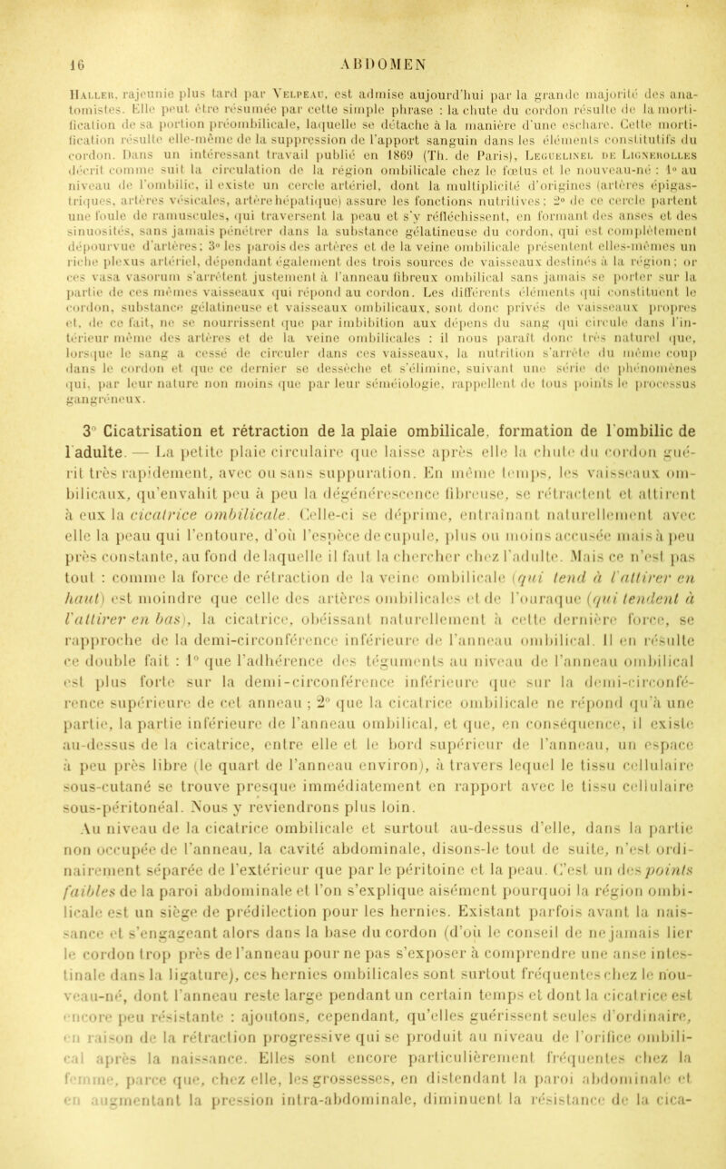 Haller, rajeunie plus tard par Velpeau, est admise aujourd’hui par la grande majorité des ana- tomistes. Elle peut être résumée par cette simple phrase : la chute du cordon résulte de la morti- fication de sa portion préombilicale, laquelle se détache à la manière d'une eschare. Cette morti- fication résulte elle-même de la suppression de l’apport sanguin dans les éléments constitutifs du cordon. Dans un intéressant travail publié en 1869 (Th. de Paris), Leguelinel de Lignerolles décrit comme suit la circulation de la région ombilicale chez le fœtus et le nouveau-né : 1° au niveau de l’ombilic, il existe un cercle artériel, dont la multiplicité d’origines (artères épigas- triques, artères vésicales, artère hépatique) assure les fonctions nutritives; 2° de ce cercle partent une foule de minuscules, qui traversent la peau et s’y réfléchissent, en formant des anses et des sinuosités, sans jamais pénétrer dans la substance gélatineuse du cordon, qui est complètement dépourvue d’artères; 3° les parois des artères et de la veine ombilicale présentent elles-mêmes un riche plexus artériel, dépendant également des trois sources de vaisseaux destinés à la région; or ces vasa vasorum s’arrêtent justement à l’anneau fibreux ombilical sans jamais se porter sur la partie de ces mêmes vaisseaux qui répond au cordon. Les différents éléments qui constituent le cordon, substance gélatineuse et vaisseaux ombilicaux, sont donc privés de vaisseaux propres et, de ce fait, ne se nourrissent que par imbibition aux dépens du sang qui circule dans l’in- térieur même des artères et de la veine ombilicales ; il nous paraît donc très naturel que, lorsque le sang a cessé de circuler dans ces vaisseaux, la nutrition s’arrête du même coup dans le cordon et que ce dernier se dessèche et s’élimine, suivant une série de phénomènes qui, par leur nature non moins que par leur séméiologie, rappellent do tous points le processus gangréneux. 3° Cicatrisation et rétraction de la plaie ombilicale, formation de l'ombilic de 1 adulte.— La petite plaie circulaire que laisse après elle la chute du cordon gué- rit très rapidement, avec ou sans suppuration. En même temps, les vaisseaux om- bilicaux, qu’envahit peu à peu la dégénérescence fibreuse, se rétractent et attirent à eux la cicatrice ombilicale. Celle-ci se déprime, entraînant naturellement avec elle la peau qui l’entoure, d’où l’espèce de cupule, plus ou moins accusée mais à peu près constante, au fond de laquelle il faut la chercher chez l’adulte. Mais ce n’est pas tout : comme la force de rétraction de la veine ombilicale {qui tend à l'attirer en haut) est moindre que celle des artères ombilicales et de l’ouraque {qui tendent à l'attirer en bas), la cicatrice, obéissant naturellement à cette dernière force, se rapproche de la demi-circonférence inférieure de l’anneau ombilical, il en résulte ce double fait : 1° que l’adhérence des téguments au niveau de l’anneau ombilical est plus forte sur la demi-circonférence inférieure que sur la demi-circonfé- rence supérieure de cet anneau ; 2° que la cicatrice ombilicale ne répond qu’à une partie, la partie inférieure de l’anneau ombilical, et que, en conséquence, il existe au-dessus de la cicatrice, entre elle et le bord supérieur de l’anneau, un espace à peu près libre (le quart de l’anneau environ), à travers lequel le tissu cellulaire sous-cutané se trouve presque immédiatement en rapport avec le tissu cellulaire sous-péritonéal. Nous y reviendrons plus loin. Au niveau de la cicatrice ombilicale et surtout au-dessus d’elle, dans la partie non occupée de l’anneau, la cavité abdominale, disons-le tout de suite, n’est ordi- nairement séparée de l’extérieur que par le péritoine et la peau. C’est un des points faibles de la paroi abdominale et l’on s’explique aisément pourquoi la région ombi- licale est un siège de prédilection pour les hernies. Existant parfois avant la nais- sance et s’engageant alors dans la base du cordon (d’où le conseil de ne jamais lier le cordon trop près de l’anneau pour ne pas s’exposer à comprendre une anse intes- tinale dans la ligature), ces hernies ombilicales sont surtout fréquentes chez le nou- veau-né, dont l’anneau reste large pendant un certain temps et dont la cicatrice est encore peu résistante : ajoutons, cependant, qu’elles guérissent seules d’ordinaire, en raison de la rétraction progressive qui se produit au niveau de l’orifice ombili- cal après la naissance. Elles sont encore particulièrement fréquentes chez la t'•■mine, parce que, chez elle, les grossesses, en distendant la paroi abdominale et en augmentant la pression intra-abdominale, diminuent la résistance de la cica-