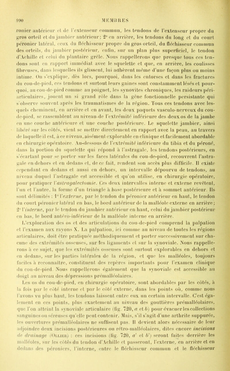 ronier antérieur et de l’extenseur commun, les tendons de l’extenseur propre du gros orteil et du jambier antérieur; 2° en arrière, les tendons du long et du court péronier latéral, ceux du fléchisseur propre du gros orteil, du fléchisseur commun des orteils, du jambier postérieur, enfin, sur un plan plus superficiel, le tendon d’Achille et celui du plantaire grêle. Nous rappellerons que presque tous ces ten- dons sont en rapport immédiat avec le squelette et que, en arrière, les coulisses fibreuses, dans lesquelles ils glissent, lui adhèrent même d’une façon plus ou moins intime. On s’explique, dès lors, pourquoi, dans les entorses et dans les fractures du cou-de-pied, ces tendons et surtout leurs gaines sont constamment lésés et pour- quoi, au cou-de-pied comme au poignet, les synovites chroniques, les raideurs péri- articulaires, jouent un si grand rôle dans la gêne fonctionnelle persistante qui s'observe souvent après les traumatismes de la région. Tous ces tendons avec les- quels cheminent, en arrière et en avant, les deux paquets vasculo-nervcux du cou- de-pied, se rassemblent au niveau-de l’extrémité inférieure des deux os de la jambe en une couche antérieure et une couche postérieure. Le squelette jambier, ainsi libéré sur les côtés, vient se mettre directement en rapport avec la peau, au travers de laquelle il est, à ce niveau, aisément explorable en clinique et facilement abordable en chirurgie opératoire. Au-dessous de l’extrémité inférieure du tibia et du péroné, dans la portion du >quelctte qui répond à l’astragale, les tendons postérieurs, en s'écartant pour se porter sur les faces latérales du cou-de-pied, recouvrent l’astra- gale en dehors et en dedans et, de ce fait, rendent son accès plus difficile. Il existe cependant en dedans el aussi en dehors, un intervalle dépourvu de tendons, au niveau duquel l’astragale est accessible et qu’on utilise, en chirurgie opératoire, pour pratiquer l'astragalectomie. Les deux intervalles interne et externe revêtent, l’un et l’autre, la forme d’un triangle à base postérieure et à sommet antérieur. Ils sont délimités : 1° l'externe, par le tendon du péronier antérieur en haut, le tendon du court péronier latéral en bas, le bord antérieur de la malléole externe en arrière; 2° Y interne, par le tendon du jambier antérieur en haut, celui du jambier postérieur en bas, le bord antéro-inférieur de la malléole interne en arrière. L’exploration des os et des articulations du cou-de-pied comprend la palpation et l’examen aux rayons X. La palpation, ici comme au niveau de toutes les régions articulaires, doit être pratiquée méthodiquement et porter successivement sur cha- cune des extrémités osseuses, sur les ligaments et sur la synoviale. Nous rappelle- rons à ce sujet, que les extrémités osseuses sont surtout explorables en dehors et en dedans, sur les parties latérales de la région, et que les malléoles, toujours faciles à reconnaître, constituent des repères importants pour l’examen clinique du cou-de-pied. Nous rappellerons également que la synoviale est accessible au doigt au niveau des dépressions prémalléolaires. Les os du cou-de-pied, en chirurgie opératoire, sont abordables par les côtés, à la fois par le côté interne et par le côté externe, dans les points où, comme nous l’avons vu plus haut, les tendons laissent entre eux un certain intervalle. C’est éga- lement en ces points, plus exactement au niveau des gouttières prémalléolaires, que l’on atteint la synoviale articulaire (fig. 720, a et b) pour évacuer les collections sanguines ou séreuses qu'elle peut contenir. Mais, s’il s’agit d’une arthrite suppurée, les ouvertures prémalléolaires ne suffisent pas. Il devient alors nécessaire de leur adjoindre deux incisions postérieures ou rétro-malléolaires, dites encore incisions de drainage (Ollier) : ces incisions (fig. 720, «’ et b’) seront faites derrière les malléoles, sur les côtés du tendon d’Achille et passeront, l’externe, en arrière et en dedans des péroniers, l’interne, entre le fléchisseur commun et le fléchisseur