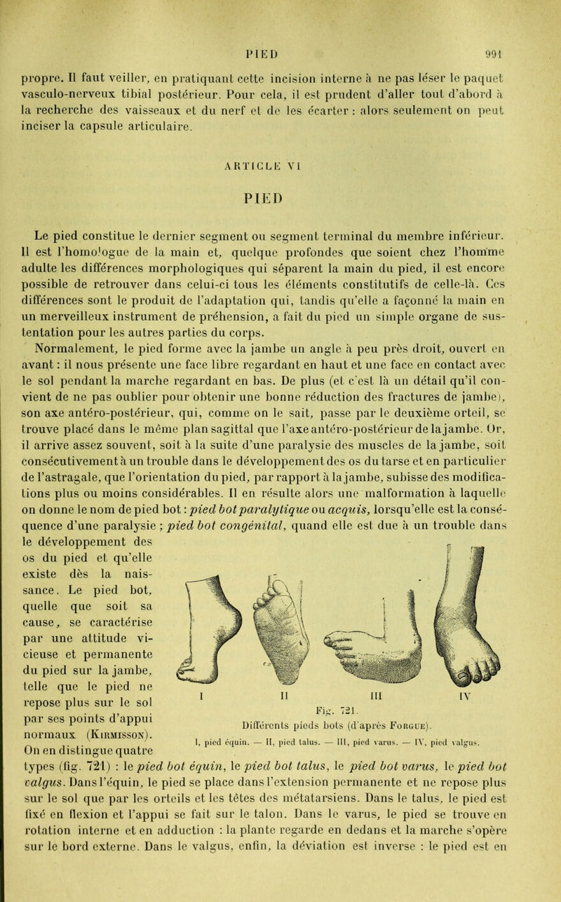 propre. Il faut veiller, en pratiquant cette incision interne à ne pas léser le paquet vasculo-nerveux tibial postérieur. Pour cela, il est prudent d’aller tout d’abord à la recherche des vaisseaux et du nerf et de les écarter : alors seulement on peut inciser la capsule articulaire. ARTICLE YI PIED Le pied constitue le dernier segment ou segment terminal du membre inférieur. Il est l’homologue de la main et, quelque profondes que soient chez l’homme adulte les différences morphologiques qui séparent la main du pied, il est encore possible de retrouver dans celui-ci tous les éléments constitutifs de celle-là. Ces différences sont le produit de l’adaptation qui, tandis qu’elle a façonné la main en un merveilleux instrument de préhension, a fait du pied un simple organe de sus- tentation pour les autres parties du corps. Normalement, le pied forme avec la jambe un angle à peu près droit, ouvert en avant : il nous présente une face libre regardant en haut et une face en contact avec le sol pendant la marche regardant en bas. De plus (et c’est là un détail qu’il con- vient de ne pas oublier pour obtenir une bonne réduction des fractures de jambe), son axe antéro-postérieur, qui, comme on le sait, passe par le deuxième orteil, se trouve placé dans le même plan sagittal que l’axe antéro-postérieur de la jambe. Or, il arrive assez souvent, soit à la suite d’une paralysie des muscles de la jambe, soit consécutivement à un trouble dans le développement des os du tarse et en particulier de l’astragale, que l’orientation du pied, par rapport à la jambe, subisse des modifica- tions plus ou moins considérables. Il en résulte alors une malformation à laquelle on donne le nom de pied bot : pied bot paralytique ou acquis, lorsqu’elle est la consé- quence d’une paralysie ; pied bot congénital, quand elle est due à un trouble dans le développement des os du pied et qu’elle existe dès la nais- sance . Le pied bot, quelle que soit sa cause, se caractérise par une attitude vi- cieuse et permanente du pied sur la jambe, telle que le pied ne repose plus sur le sol par ses points d’appui normaux (Kirmisson). On en distingue quatre types (fig. 721) : le pied bot équin, le pied bot talus, le pied bot varies, le pied bot valgus. Dans l’équin, le pied se place dans l’extension permanente et ne repose plus sur le sol que par les orteils et les têtes des métatarsiens. Dans le talus, le pied est fixé en flexion et l’appui se fait sur le talon. Dans le varus, le pied se trouve en rotation interne et en adduction : la plante regarde en dedans et la marche s’opère sur le bord externe. Dans le valgus, enfin, la déviation est inverse : le pied est en I il III IY Fig. 721. Différents pieds bots (d'après Forgue). I, pied équin. — II, pied talus. — III, pied varus. — IV, pied valgus.