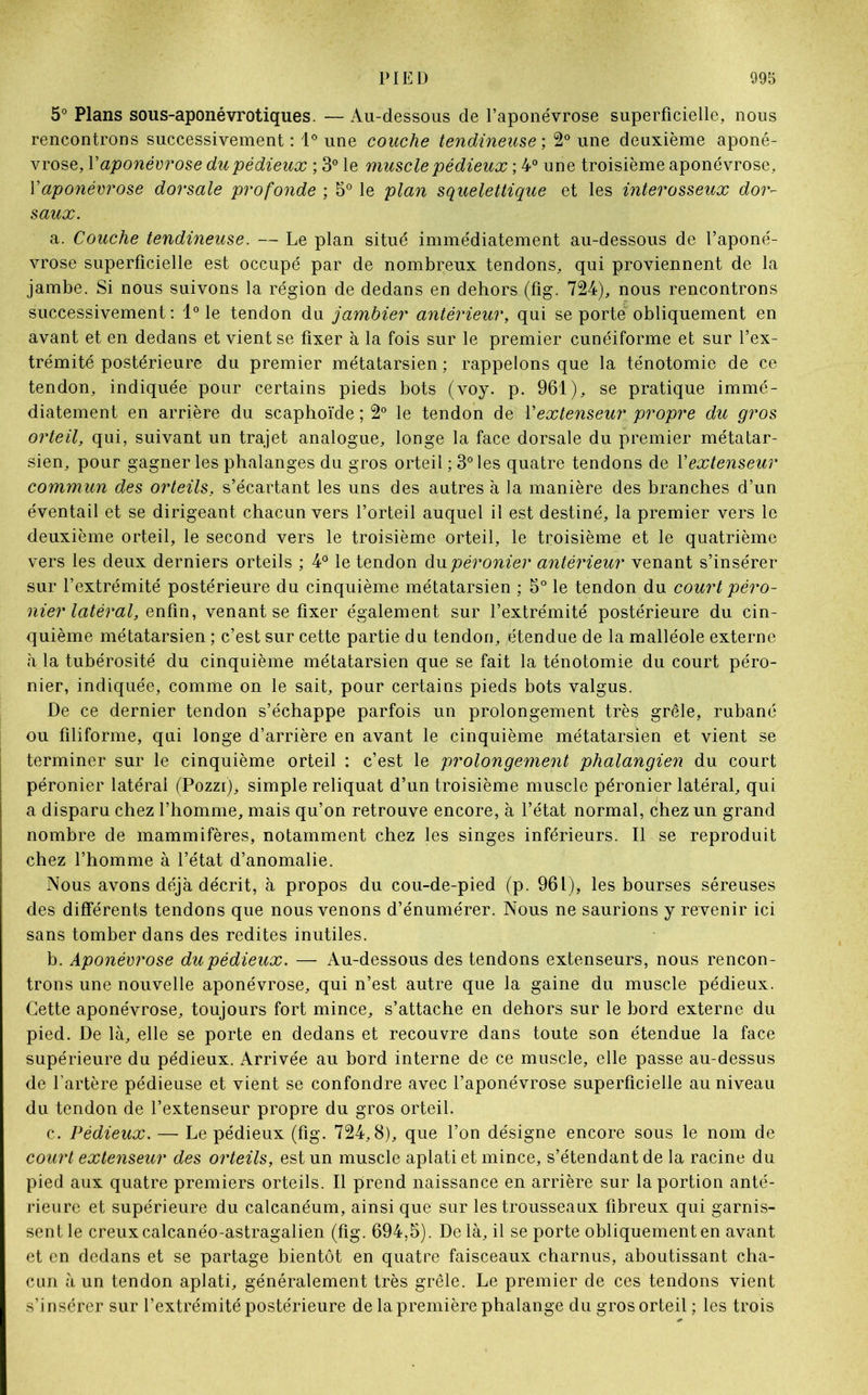 5° Plans sous-aponévrotiques. — Au-dessous de l’aponévrose superficielle, nous rencontrons successivement : 1° une couche tendineuse', 2° une deuxième aponé- vrose, Y aponévrose du pédieux ; 3° le muscle pédieux ; 4° une troisième aponévrose, Y aponévrose dorsale profonde ; 5° le plan squelettique et les interosseux dor- saux. a. Couche tendineuse. — Le plan situé immédiatement au-dessous de l’aponé- vrose superficielle est occupé par de nombreux tendons, qui proviennent de la jambe. Si nous suivons la région de dedans en dehors (fig. 724), nous rencontrons successivement: 1° le tendon du jambier antérieur, qui se porte obliquement en avant et en dedans et vient se fixer à la fois sur le premier cunéiforme et sur l’ex- trémité postérieure du premier métatarsien ; rappelons que la ténotomie de ce tendon, indiquée pour certains pieds bots (voy. p. 961), se pratique immé- diatement en arrière du scaphoïde ; 2° le tendon de Y extenseur propre du gros orteil, qui, suivant un trajet analogue, longe la face dorsale du premier métatar- sien, pour gagner les phalanges du gros orteil ; 3° les quatre tendons de Y extenseur commun des orteils, s’écartant les uns des autres à la manière des branches d’un éventail et se dirigeant chacun vers l’orteil auquel il est destiné, la premier vers le deuxième orteil, le second vers le troisième orteil, le troisième et le quatrième vers les deux derniers orteils ; 4° le tendon du péronier antérieur venant s’insérer sur l’extrémité postérieure du cinquième métatarsien ; 5° le tendon du court péro- nier latéral, enfin, venant se fixer également sur l’extrémité postérieure du cin- quième métatarsien ; c’est sur cette partie du tendon, étendue de la malléole externe à la tubérosité du cinquième métatarsien que se fait la ténotomie du court péro- nier, indiquée, comme on le sait, pour certains pieds bots valgus. De ce dernier tendon s’échappe parfois un prolongement très grêle, rubané ou filiforme, qui longe d’arrière en avant le cinquième métatarsien et vient se terminer sur le cinquième orteil : c’est le prolongement phalangien du court péronier latéral (Pozzi), simple reliquat d’un troisième muscle péronier latéral, qui a disparu chez l’homme, mais qu’on retrouve encore, à l’état normal, chez un grand nombre de mammifères, notamment chez les singes inférieurs. Il se reproduit chez l’homme à l’état d’anomalie. Nous avons déjà décrit, à propos du cou-de-pied (p. 961), les bourses séreuses des différents tendons que nous venons d’énumérer. Nous ne saurions y revenir ici sans tomber dans des redites inutiles. b. Aponévrose du pédieux. — Au-dessous des tendons extenseurs, nous rencon- trons une nouvelle aponévrose, qui n’est autre que la gaine du muscle pédieux. Cette aponévrose, toujours fort mince, s’attache en dehors sur le bord externe du pied. De là, elle se porte en dedans et recouvre dans toute son étendue la face supérieure du pédieux. Arrivée au bord interne de ce muscle, elle passe au-dessus de l’artère pédieuse et vient se confondre avec l’aponévrose superficielle au niveau du tendon de l’extenseur propre du gros orteil. c. Pédieux. — Le pédieux (fig. 724,8), que l’on désigne encore sous le nom de court extenseur des orteils, est un muscle aplati et mince, s’étendant de la racine du pied aux quatre premiers orteils. Il prend naissance en arrière sur la portion anté- rieure et supérieure du calcanéum, ainsi que sur les trousseaux fibreux qui garnis- sent le creux calcanéo-astragalien (fig. 694,5). Delà, il se porte obliquement en avant et en dedans et se partage bientôt en quatre faisceaux charnus, aboutissant cha- cun à un tendon aplati, généralement très grêle. Le premier de ces tendons vient s’insérer sur l’extrémité postérieure de la première phalange du gros orteil ; les trois