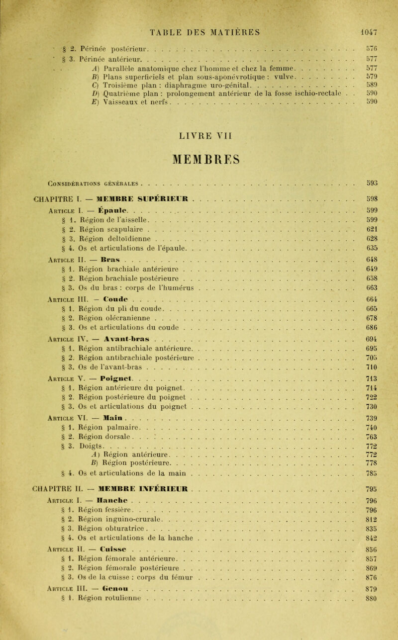 § 2. Périnée postérieur 576 § 3. Périnée antérieur 577 A) Parallèle anatomique chez l'homme et chez la femme 577 B) Plans superficiels et plan sous-aponévrotique : vulve 579 C) Troisième plan : diaphragme uro-génital 589 D) -Quatrième plan : prolongement antérieur de la fosse ischio-rectale . . 590 E) Vaisseaux et nerfs 590 LIVRE VII MEMBRES Considérations générales 593 CHAPITRE I. — MEMBRE SUPÉRIEUR 598 Article I. — Épaule 599 § 1. Région de l’aisselle 599 § 2. Région scapulaire 621 § 3. Région deltoïdienne 628 § 4. Os et articulations de l’épaule 635 Article IL — Bras ...... 648 § 1. Région brachiale antérieure 649 § 2. Région brachiale postérieure 658 § 3. Os du bras : corps de l’humérus 663 Article III. — Coude 664 § 1. Région du pli du coude 665 § 2. Région olécranienne 678 § 3. Os et articulations du coude 686 Article IV. — Avant-bras 694 § 1. Région antibrachiale antérieure 695 § 2. Région antibrachiale postérieure 705 § 3. Os de l’avant-bras 710 Article V. — Poignet 713 § 1. Région antérieure du poignet 714 § 2. Région postérieure du poignet 722 § 3. Os et articulations du poignet 730 Article VI. — Main 739 § 1. Région palmaire 740 § 2. Région dorsale 763 § 3. Doigts 772 A) Région antérieure 772 B) Région postérieure 778 § 4. Os et articulations de la main 785 CHAPITRE II. — MEMBRE INFÉRIEUR 795 Article I. — Hanche 796 § I. Région fessière 796 § 2. Région inguino-crurale 812 § 3. Région obturatrice 835 § 4. Os et articulations de la hanche 842 Article II. — Cuisse 856 § 1. Région fémorale antérieure 857 § 2. Région fémorale postérieure 869 § 3. Os de la cuisse : corps du fémur 876 Article III. — Genou 879 § I. Région rotulienne 880