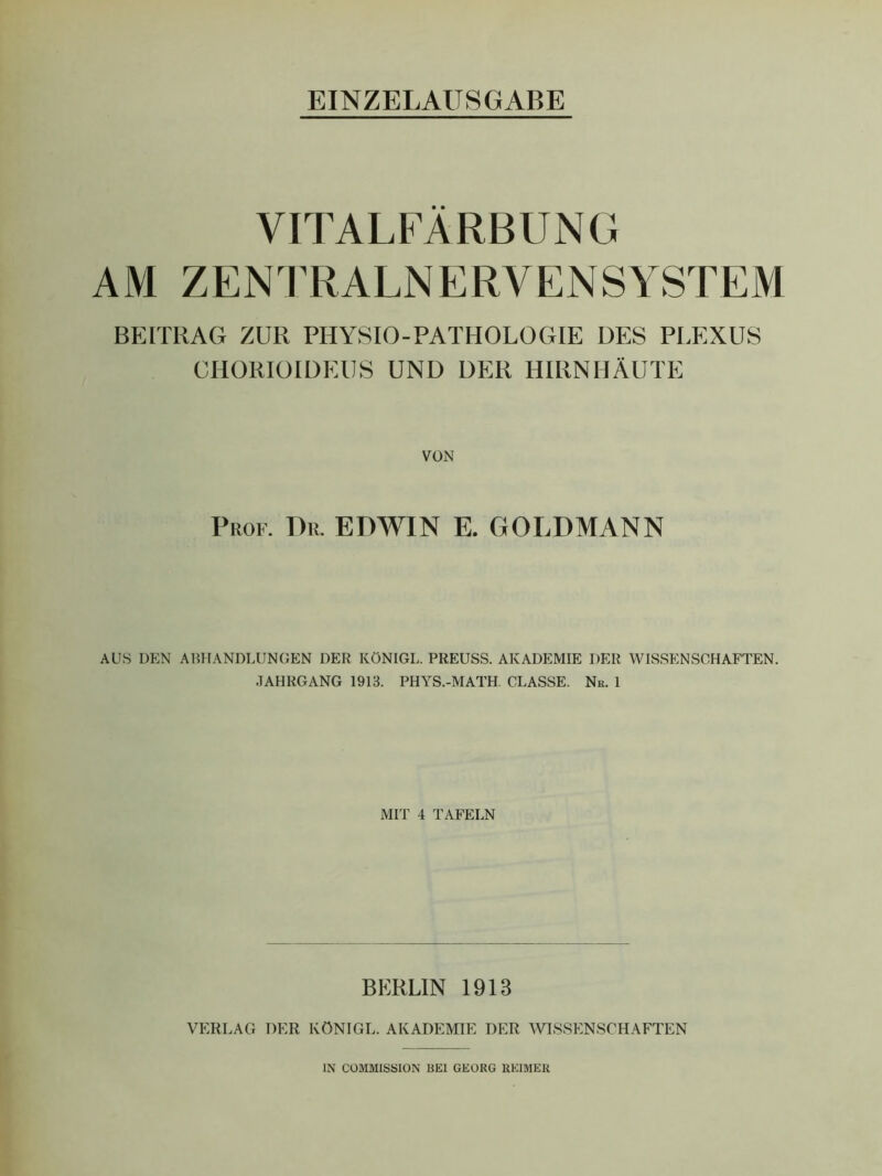 VITALFÄRBUNG AM ZENTRALNERVENSYSTEM BEITRAG ZUR PHYSIO-PATHOLOGIE DES PLEXUS CHORIÖIDEUS UND DER HIRNHÄUTE VON Prof. Dr. EDWIN E. GOLDMANN AUS DEN ABHANDLUNGEN DER KÖNIGL. PREUSS. AKADEMIE DER WISSENSCHAFTEN. JAHRGANG 1913. PHYS.-MATH CLASSE. Nr. 1 MIT 4 TAFELN BERLIN 1913 VERLAG DER KÖNIGL. AKADEMIE DER WISSENSCHAFTEN