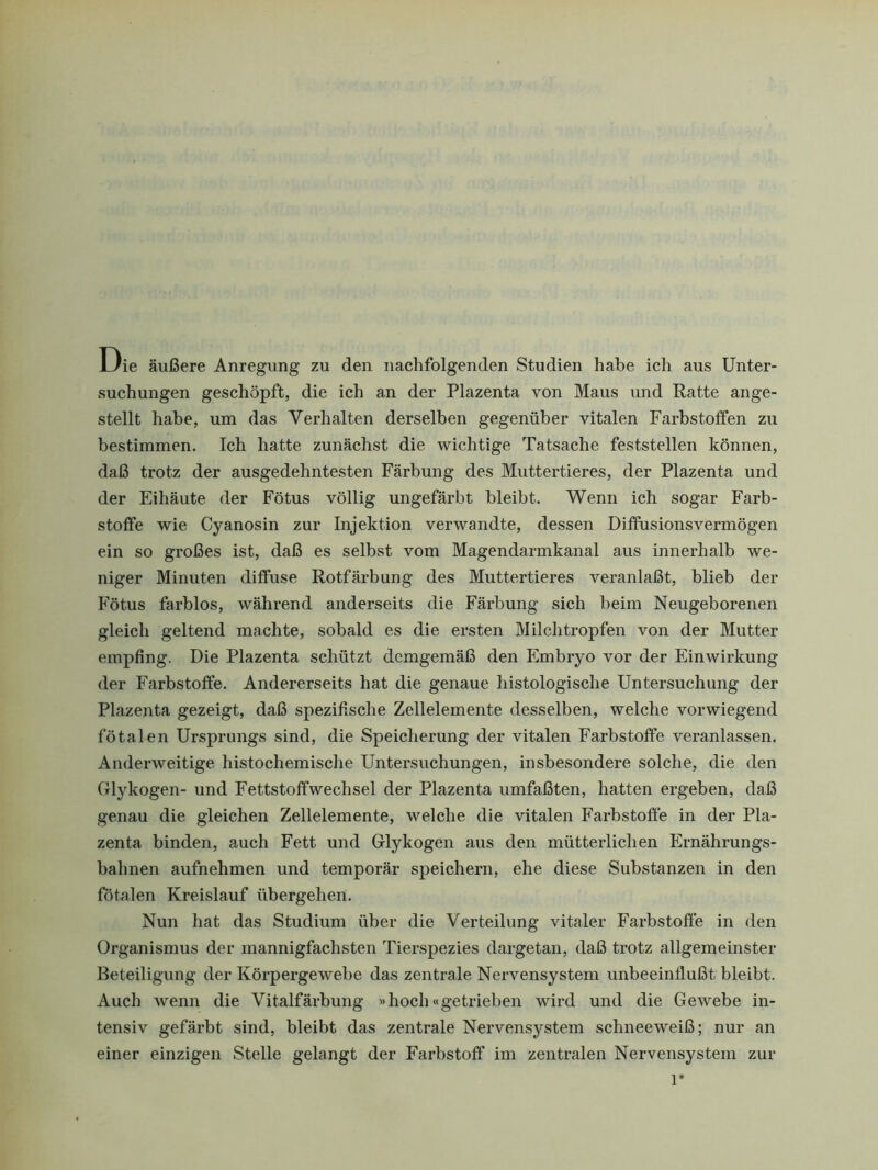 Die äußere Anregung zu den nachfolgenden Studien habe ich aus Unter- suchungen geschöpft, die ich an der Plazenta von Maus und Ratte ange- stellt habe, um das Verhalten derselben gegenüber vitalen Farbstoffen zu bestimmen. Ich hatte zunächst die wichtige Tatsache feststellen können, daß trotz der ausgedehntesten Färbung des Muttertieres, der Plazenta und der Eihäute der Fötus völlig ungefärbt bleibt. Wenn ich sogar Farb- stoffe wie Cyanosin zur Injektion verwandte, dessen Diffusionsvermögen ein so großes ist, daß es selbst vom Magendarmkanal aus innerhalb we- niger Minuten diffuse Rotfärbung des Muttertieres veranlaßt, blieb der Fötus farblos, während anderseits die Färbung sich beim Neugeborenen gleich geltend machte, sobald es die ersten Milch tropfen von der Mutter empfing. Die Plazenta schützt demgemäß den Embryo vor der Einwirkung der Farbstoffe. Andererseits hat die genaue histologische Untersuchung der Plazenta gezeigt, daß spezifische Zellelemente desselben, welche vorwiegend fötalen Ursprungs sind, die Speicherung der vitalen Farbstoffe veranlassen. Anderweitige histochemische Untersuchungen, insbesondere solche, die den Glykogen- und Fettstoffwechsel der Plazenta umfaßten, hatten ergeben, daß genau die gleichen Zellelemente, welche die vitalen Farbstoffe in der Pla- zenta binden, auch Fett und Glykogen aus den mütterlichen Ernährungs- bahnen aufnehmen und temporär speichern, ehe diese Substanzen in den fötalen Kreislauf übergehen. Nun hat das Studium über die Verteilung vitaler Farbstoffe in den Organismus der mannigfachsten Tierspezies dargetan, daß trotz allgemeinster Beteiligung der Körpergewebe das zentrale Nervensystem unbeeinflußt bleibt. Auch wenn die Vitalfärbung »hoch«getrieben wird und die Gewebe in- tensiv gefärbt sind, bleibt das zentrale Nervensystem schneeweiß; nur an einer einzigen Stelle gelangt der Farbstoff im zentralen Nervensystem zur