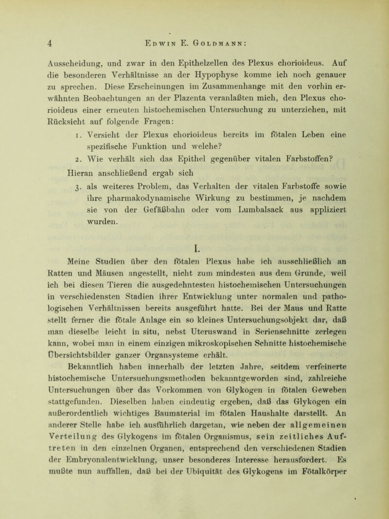 Ausscheidung, und zwar in den Epithelzellen des Plexus cliorioideus. Auf die besonderen Verhältnisse an der Hypophyse komme ich noch genauer zu sprechen. Diese Erscheinungen im Zusammenhänge mit den vorhin er- wähnten Beobachtungen an der Plazenta veranlaßten mich, den Plexus cho- rioideus einer erneuten histochemischen Untersuchung zu unterziehen, mit Rücksicht auf folgende Fragen: 1. Versieht der Plexus cliorioideus bereits im fötalen Leben eine spezifische Funktion und welche? 2. Wie verhält sich das Epithel gegenüber vitalen Farbstoffen? Hieran anschließend ergab sich 3. als weiteres Problem, das Verhalten der vitalen Farbstoffe sowie ihre pharmakodynamische Wirkung zu bestimmen, je nachdem sie von der Gefäßbahn oder vom Lumbalsack aus appliziert wurden. I. Meine Studien über den fötalen Plexus habe ich ausschließlich an Ratten und Mäusen angestellt, nicht zum mindesten aus dem Grunde, weil ich bei diesen Tieren die ausgedehntesten histochemischen Untersuchungen in verschiedensten Stadien ihrer Entwicklung unter normalen und patho- logischen Verhältnissen bereits ausgeführt hatte. Bei der Maus und Ratte stellt ferner die fötale Anlage ein so kleines Untersuchungsobjekt dar, daß man dieselbe leicht in situ, nebst Uteruswand in Serienschnitte zerlegen kann, wobei man in einem einzigen mikroskopischen Schnitte histochemische Übersichtsbilder ganzer Organsysteme erhält. Bekanntlich haben innerhalb der letzten Jahre, seitdem verfeinerte histochemische Untersuchungsmethoden bekanntgeworden sind, zahlreiche Untersuchungen über das Vorkommen von Glykogen in fötalen Geweben stattgefunden. Dieselben haben eindeutig ergeben, daß das Glykogen ein außerordentlich wichtiges Baumaterial im fötalen Haushalte darstellt. An anderer Stelle habe ich ausführlich dargetan, wie neben der allgemeinen Verteilung des Glykogens im fötalen Organismus, sein zeitliches Auf- treten in den einzelnen Organen, entsprechend den verschiedenen Stadien der Embryonalentwicklung, unser besonderes Interesse herausfordert. Es mußte nun auffallen, daß bei der Ubiquität des Glykogens im Fötalkörper