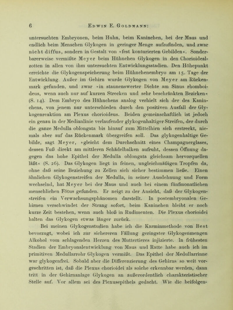 untersuchten Embryonen, beim Huhn, beim Kaninchen, bei der Maus und endlich beim Menschen Glykogen in geringer Menge aufzufinden, und zwar nicht diffus, sondern in Gestalt von »fest konturierten Gebilden«. Sonder- barerweise vermißte Meyer beim Hühnchen Glykogen in den Chorioideal- zotten in allen von ihm untersuchten Entwicklungsstadien. Den Höhepunkt erreichte die Glykogenspeicherung beim Hühnchenembryo am 15. Tage der Entwicklung. Außer im Gehirn wurde Glykogen von Meyer am Rücken- mark gefunden, und zwar »in staunenswerter Dichte am Sinus rhomboi- deus, wenn auch nur auf kurzen Strecken und sehr beschränkten Bezirken« (S. 14). Dem Embryo des Hühnchens analog verhielt sich der des Kanin- chens, von jenem nur unterschieden durch den positiven Ausfall der Gly- kogenreaktion am Plexus chorioideus. Beiden gemeinschaftlich ist jedoch ein genau in der Medianlinie verlaufender glykogenhaltiger Streifen, der durch die ganze Medulla oblongata bis hinauf zum Mittelhirn sich erstreckt, nie- mals aber auf das Rückenmark übergreifen soll. Das glykogenhaltige Ge- bilde, sagt Meyer, »gleicht dem Durchschnitt eines Champagnerglases, dessen Fuß direkt am mittleren Schädelbalken aufruht, dessen Öffnung da- gegen das hohe Epithel der Medulla oblongata gleichsam hervorquellen läßt« (S. 26). Das Glykogen liegt in feinen, ungleichmäßigen Tropfen da, ohne daß seine Beziehung zu Zellen sich sicher bestimmen ließe. Einen ähnlichen Glykogenstreifen der Medulla, in seiner Ausdehnung und Form wechselnd, hat Meyer bei der Maus und auch bei einem fünfmonatlichen menschlichen Fötus gefunden. Er neigt zu der Ansicht, daß der Glykogen- streifen ein Verwachsungsphänomen darstellt. In postembryonalen Ge- hirnen verschwindet der Strang sofort, beim Kaninchen bleibt er noch kurze Zeit bestehen, wenn auch bloß in Rudimenten. Die Plexus chorioidei halten das Glykogen etwas länger zurück. Bei meinen Glykogenstudien habe ich die Karminmethode von Best bevorzugt, wobei ich zur sichereren Fällung geringster Glykogenmengen Alkohol vom schlagenden Herzen des Muttertieres injizierte. In frühesten Stadien der Embryonalentwicklung von Maus und Ratte habe auch ich im primitiven Medullarrolir Glykogen vermißt. Das Epithel der Medullarrinne war glykogenfrei. Sobald aber die Differenzierung des Gehirns so weit vor- geschritten ist, daß die Plexus chorioidei als solche erkennbar werden, dann tritt in der Gehirnanlage Glykogen an außerordentlich charakteristischer Stelle auf. Vor allem sei des Plexusepithels gedacht. Wie die beifolgen-