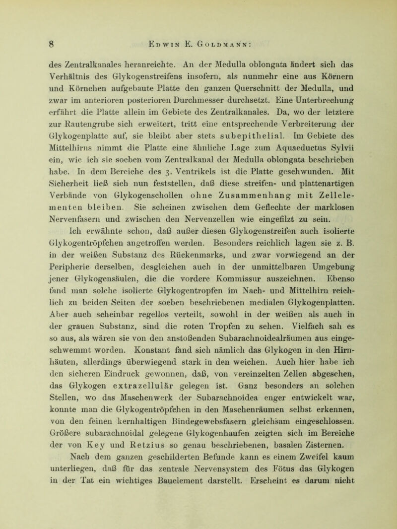 des Zentralkanales heranreichte. An der Medulla oblongata ändert sich das Verhältnis des Glykogenstreifens insofern, als nunmehr eine aus Körnern und Körnchen aufgebaute Platte den ganzen Querschnitt der Medulla, und zwar im anterioren posterioren Durchmesser durchsetzt. Eine Unterbrechung erfährt die Platte allein im Gebiete des Zentralkanales. Da, wo der letztere zur Rautengrube sich erweitert, tritt eine entsprechende Verbreiterung der Glykogenplatte auf, sie bleibt aber stets subepithelial. Im Gebiete des Mittelhirns nimmt die Platte eine ähnliche Lage zum Aquaeductus Sylvii ein, wie ich sie soeben vom Zentralkanal dei Medulla oblongata beschrieben habe. In dem Bereiche des 3. Ventrikels ist die Platte geschwunden. Mit Sicherheit ließ sich nun feststellen, daß diese streifen- und plattenartigen Verbände von Glykogenschollen ohne Zusammenhang mit Zellele- menten bleiben. Sie scheinen zwischen dem Geflechte der marklosen Nervenfasern und zwischen den Nervenzellen wie eingefilzt zu sein. Ich erwähnte schon, daß außer diesen Glykogenstreifen auch isolierte Glykogentröpfchen angetroffen werden. Besonders reichlich lagen sie z. B. in der weißen Substanz des Rückenmarks, und zwar vorwiegend an der Peripherie derselben, desgleichen auch in der unmittelbaren Umgebung jener Glykogensäulen, die die vordere Kommissur auszeichnen. Ebenso fand man solche isolierte Glykogentropfen im Nach- und Mittelhirn reich- lich zu beiden Seiten der soeben beschriebenen medialen Glykogenplatten. Aber auch scheinbar regellos verteilt, sowohl in der weißen als auch in der grauen Substanz, sind die roten Tropfen zu sehen. Vielfach sah es so aus, als wären sie von den anstoßenden Subarachnoidealräumen aus einge- schwemmt worden. Konstant fand sich nämlich das Glykogen in den Hirn- häuten, allerdings überwiegend stark in den weichen. Auch hier habe ich den sicheren Eindruck gewonnen, daß, von vereinzelten Zellen abgesehen, das Glykogen extrazellulär gelegen ist. Ganz besonders an solchen Stellen, wo das Maschenwerk der Subarachnoidea enger entwickelt war, konnte man die Glykogentröpfchen in den Maschenräumen selbst erkennen, von den feinen kernhaltigen Bindegewebsfasern gleichsam eingeschlossen. Größere subarachnoidal gelegene Glykogenhaufen zeigten sich im Bereiche der von Key und Retzius so genau beschriebenen, basalen Zisternen. Nach dem ganzen geschilderten Befunde kann es einem Zweifel kaum unterliegen, daß für das zentrale Nervensystem des Fötus das Glykogen in der Tat ein wichtiges Bauelement darstellt. Erscheint es darum nicht