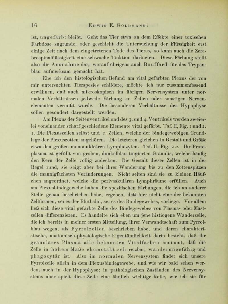 ist, ungefärbt bleibt. Geht das Tier etwa an dem Effekte einer toxischen Farbdose zugrunde, oder geschieht die Untersuchung der Flüssigkeit erst einige Zeit nach dem eingetretenen Tode des Tieres, so kann auch die Zere- brospinalflüssigkeit eine schwache Tinktion darbieten. Diese Färbung stellt also die Ausnahme dar, worauf übrigens auch Bouffard für das Trypan- blau aufmerksam gemacht hat. Ehe ich den histologischen Befund am vital gefärbten Plexus der von mir untersuchten Tierspezies schildere, möchte ich nur zusammenfassend erwähnen, daß auch mikroskopisch im übrigen Nervensystem unter nor- malen Verhältnissen jedwede Färbung an Zellen oder sonstigen Nerven- elementen vermißt wurde. Die besonderen Verhältnisse der Hypophyse sollen gesondert dargestellt werden. Am Plexus der Seitenventrikel und des 3. und 4. Ventrikels werden zweier- lei voneinander scharf geschiedene Elemente vital gefärbt. Taf. II, Fig. 1 und 2. 1. Die Plexuszellen selbst und 2. Zellen, welche der bindegewebigen Grund- lage der Plexuszotten angehören. Die letzteren gleichen in Gestalt und Größe etwa den großen mononukleären Lymphozyten. Taf. II, Fig. 2 a. Ihr Proto- plasma ist gefüllt von groben, dunkelblau tingierten Granulis, welche häufig den Kern der Zelle völlig zudecken. Die Gestalt dieser Zellen ist in der Regel rund, sie zeigt aber bei ihrer Wanderung bis zu den Zottenspitzen die mannigfachsten Veränderungen. Nicht selten sind sie zu kleinen Häuf- chen angeordnet, welche die perivaskulären Lymphräume erfüllen. Auch am Plexusbindegewebe haben die spezifischen Färbungen, die ich an anderer Stelle genau beschrieben habe, ergeben, daß hier nicht eine der bekannten Zellformen, sei es der Blutbahn, sei es des Bindegewebes, vorliege. Vor allem ließ sich diese vital gefärbte Zelle des Bindegewebes von Plasma- oder Mast- zellen differenzieren. Es handelte sich eben um jene liistiogene Wanderzelle, die ich bereits in meiner ersten Mitteilung, ihrer Verwandtschaft zum Pyrrol- blau wegen, als Pyrrolzellen beschrieben habe, und deren charakteri- stische, anatomisch-physiologische Eigentümlichkeit darin besteht, daß ihr granuläres Plasma alle bekannten Vitalfarben annimmt, daß die Zelle in hohem Maße chemotaktisch reizbar, wanderungsfähig und phagozytär ist. Also im normalen Nervensystem findet sich unsere Pyrrolzelle allein in dem Plexusbindegewebe, und wie wir bald sehen wer- den, auch in der Hypophyse; in pathologischen Zuständen des Nervensy- stems aber spielt diese Zelle eine ähnlich wichtige Rolle, wie ich sie für