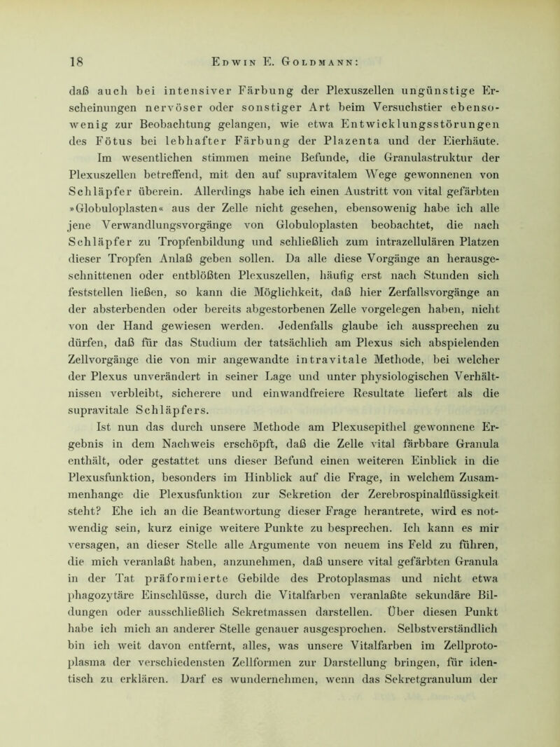 daß auch bei intensiver Färbung der Plexuszellen ungünstige Er- scheinungen nervöser oder sonstiger Art beim Versuchstier ebenso- wenig zur Beobachtung gelangen, wie etwa Ent Wicklungsstörungen des Fötus bei lebhafter Färbung der Plazenta und der Eierhäute. Im wesentlichen stimmen meine Befunde, die Granulastruktur der Plexuszellen betreffend, mit den auf supravitalem Wege gewonnenen von Schläpfer überein. Allerdings habe ich einen Austritt von vital gefärbten »Globuloplasten« aus der Zelle nicht gesehen, ebensowenig habe ich alle jene Verwandlungsvorgänge von Globuloplasten beobachtet, die nach Schläpfer zu Tropfenbildung und schließlich zum intrazellulären Platzen dieser Tropfen Anlaß geben sollen. Da alle diese Vorgänge an herausge- schnittenen oder entblößten Plexuszellen, häufig erst nach Stunden sich feststellen ließen, so kann die Möglichkeit, daß hier Zerfallsvorgänge an der absterbenden oder bereits abgestorbenen Zelle Vorgelegen haben, nicht von der Hand gewiesen werden. Jedenfalls glaube ich aussprechen zu dürfen, daß für das Studium der tatsächlich am Plexus sich abspielenden Zellvorgänge die von mir angewandte intravitale Methode, bei welcher der Plexus unverändert in seiner Lage und unter physiologischen Verhält- nissen verbleibt, sicherere und einwandfreiere Resultate liefert als die supravitale Schläpfers. Ist nun das durch unsere Methode am Plexusepithel gewonnene Er- gebnis in dem Nachweis erschöpft, daß die Zelle vital färbbare Granula enthält, oder gestattet uns dieser Befund einen weiteren Einblick in die Plexusfunktion, besonders im Hinblick auf die Frage, in welchem Zusam- menhänge die Plexusfunktion zur Sekretion der Zerebrospinalflüssigkeit steht? Ehe ich an die Beantwortung dieser Frage herantrete, wird es not- wendig sein, kurz einige weitere Punkte zu besprechen. Ich kann es mir versagen, an dieser Stelle alle Argumente von neuem ins Feld zu führen, die mich veranlaßt haben, anzunehmen, daß unsere vital gefärbten Granula in der Tat präformierte Gebilde des Protoplasmas und nicht etwa phagozytäre Einschlüsse, durch die Vitalfarben veranlaßte sekundäre Bil- dungen oder ausschließlich Sekretmassen darstellen. Über diesen Punkt habe ich mich an anderer Stelle genauer ausgesprochen. Selbstverständlich bin ich weit davon entfernt, alles, was unsere Vitalfarben im Zellproto- plasma der verschiedensten Zellformen zur Darstellung bringen, für iden- tisch zu erklären. Darf es wundernehmen, wenn das Sekretgranuluin der