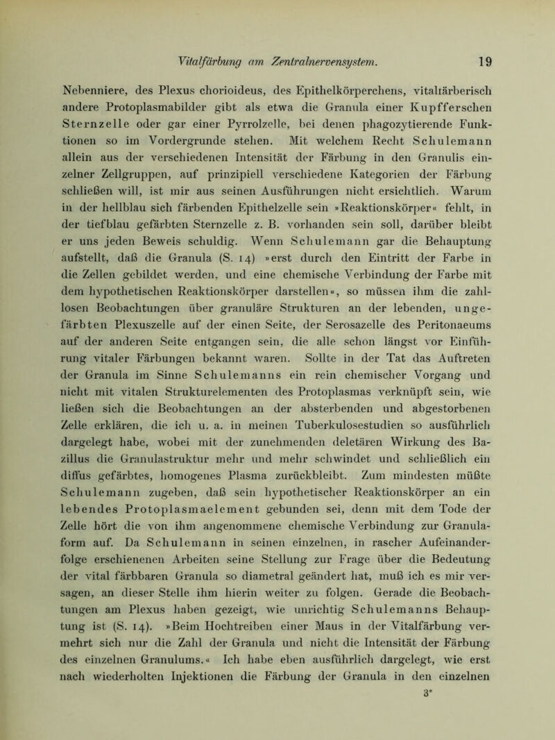 Nebenniere, des Plexus chorioideus, des Epithelkörperchens, vitaliärberisch andere Protoplasmabilder gibt als etwa die Granula einer Kupfferschen Sternzelle oder gar einer Pyrrolzelle, bei denen phagozytierende Funk- tionen so im Vordergründe stehen. Mit welchem Recht Schulemann allein aus der verschiedenen Intensität der Färbung in den Granulis ein- zelner Zellgruppen, auf prinzipiell verschiedene Kategorien der Färbung schließen will, ist mir aus seinen Ausführungen nicht ersichtlich. Warum in der hellblau sich färbenden Fpithelzelle sein »Reaktionskörper« fehlt, in der tiefblau gefärbten Sternzelle z. B. vorhanden sein soll, darüber bleibt er uns jeden Beweis schuldig. Wenn Schulemann gar die Behauptung aufstellt, daß die Granula (S. 14) »erst durch den Eintritt der Farbe in die Zellen gebildet werden, und eine chemische Verbindung der Farbe mit dem hypothetischen Reaktionskörper darstellen«, so müssen ihm die zahl- losen Beobachtungen über granuläre Strukturen an der lebenden, unge- färbten Plexuszelle auf der einen Seite, der Serosazelle des Peritonaeums auf der anderen Seite entgangen sein, die alle schon längst vor Einfüh- rung vitaler Färbungen bekannt waren. Sollte in der Tat das Auftreten der Granula im Sinne Schulemanns ein rein chemischer Vorgang und nicht mit vitalen Strukturelementen des Protoplasmas verknüpft sein, wie ließen sich die Beobachtungen an der absterbenden und abgestorbenen Zelle erklären, die ich u. a. in meinen Tuberkulosestudien so ausführlich dargelegt habe, wobei mit der zunehmenden deletären Wirkung des Ba- zillus die Granulastruktur mehr und mehr schwindet und schließlich ein diffus gefärbtes, homogenes Plasma zurückbleibt. Zum mindesten müßte Schulemann zugeben, daß sein hypothetischer Reaktionskörper an ein lebendes Protoplasmaelement gebunden sei, denn mit dem Tode der Zelle hört die von ihm angenommene chemische Verbindung zur Granula- form auf. Da Schulemann in seinen einzelnen, in rascher Aufeinander- folge erschienenen Arbeiten seine Stellung zur Frage über die Bedeutung der vital färbbaren Granula so diametral geändert hat, muß ich es mir ver- sagen, an dieser Stelle ihm hierin weiter zu folgen. Gerade die Beobach- tungen am Plexus haben gezeigt, Avie unrichtig Schulemanns Behaup- tung ist (S. 14). »Beim Hoch treiben einer Maus in der Vitalfärbung ver- mehrt sich nur die Zahl der Granula und nicht die Intensität der Färbung des einzelnen Granulums.« Ich habe eben ausführlich dargelegt, wie erst nach wiederholten Injektionen die Färbung der Granula in den einzelnen