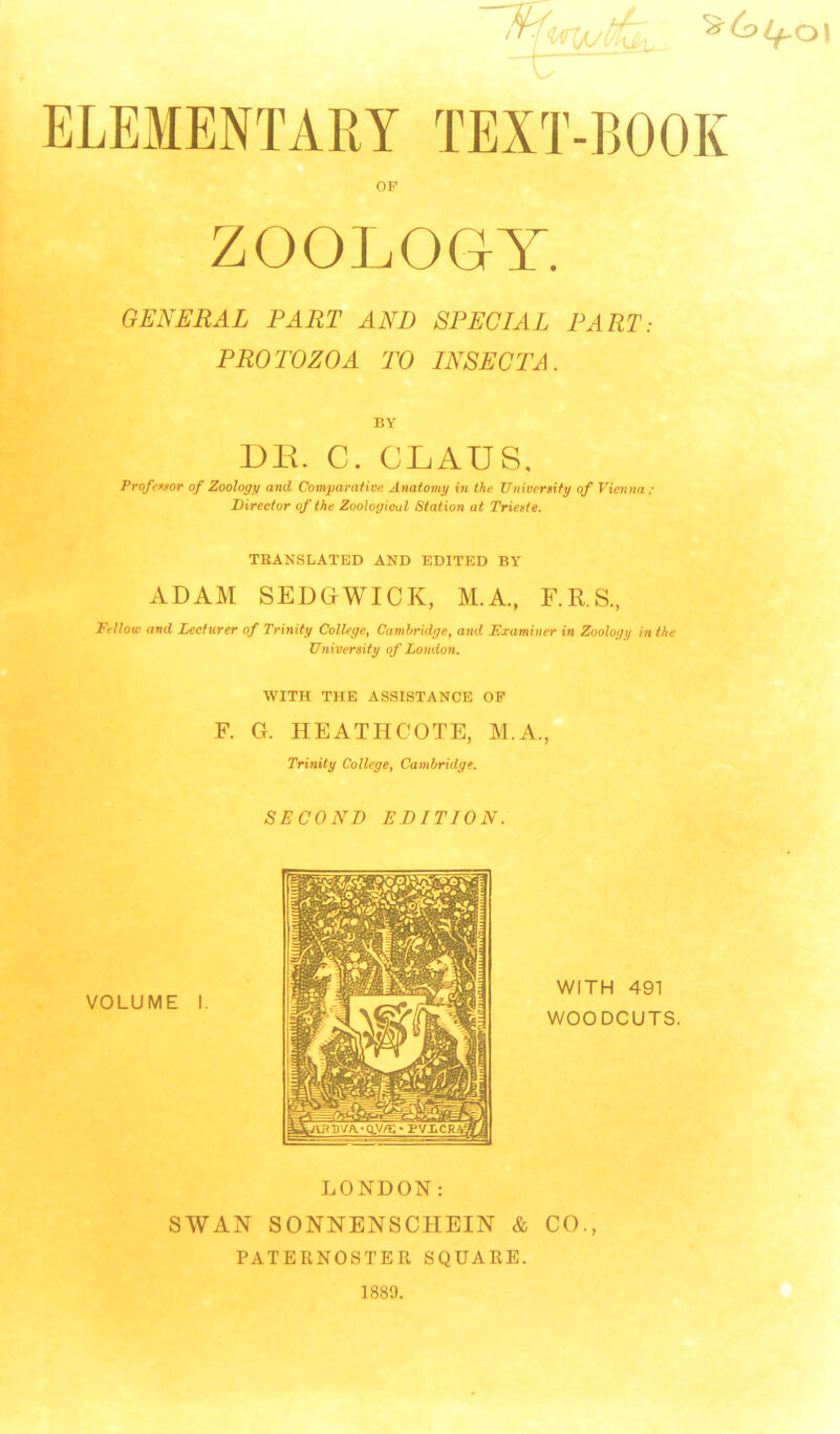 ELEMENTARY TEXT-BOOK - ZOOLOGY. GENERAL PART AND SPECIAL PART: PROTOZOA TO INSECTA. BY DE. C. CLAUS. Profeetor of Zoology and Comparative Anatomy in thu TJniversity of Vienna ; Director ofihe Zoological Station at Triette. TBANSLATED AND EDITED BY ADAM SEDGWICK, M.A., F.R.S., Fellow and Lecturer of Trinity College, Cambridge, and Examiner in Zoology in the University of London. WITH THE ASSISTANCE OP F. G. HEATHCOTE, M.A., Trinity College, Cambridge. SECOND EDITION. VOLUME WITH 491 WOODCUTS. LONDON: SWAN SONNENSCHEIN & CO., PATERNOSTER SQUARE.