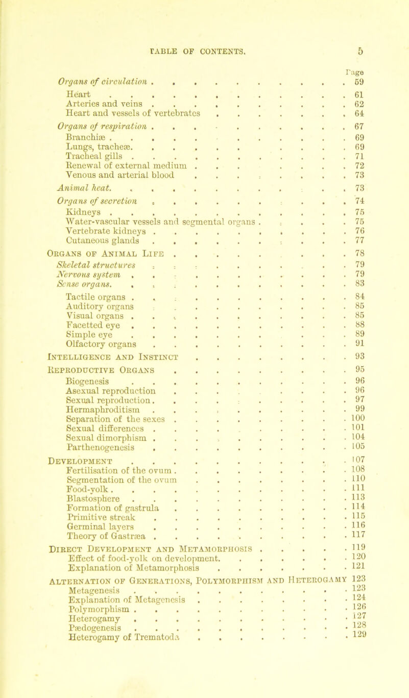 Organs of oirculation . . Heart Arteries and veins . Heart and vessels of vertebrates Organs of respiration . Branchias Lungs, tracheae. Traclieal gills .... Renewal of external medium . Venous and arteriai blood Animal heat Organs of secretion , Kidneys .... Water-vascular vessels and segmental Organs Vertebrate kidneys . Cutaneous glands Obgans of Animal Life . Skeletal structures ■ , Nervous System . . Sense Organs. . Tactile Organs . Auditory organs Visual organs . . t Facetted eye . Simple eye Olfactory organs Intelligence and Instinct Keproductive Obgans Biogenesis Asexual reproduction Sexual reproduction. Hermaphroditism Separation of the sexes Sexual differences . Sexual dimorphism . Parthenogenesis Development Fertilisation oE the ovum . Segmentation of the ovum Food-volk. . . . Blastosphere Formation of gastrula Primitive streak Germinal layers Theory of Gastraja . Dibect Development and Metamobphosis EfEect of food-yolk on development. Explanation of Metamorphosis Altebnation of Generations, Polymobphism Metagenesis Explanation of Metagenesis Polymorphism . Heterogamy Paedogenesis Heterogamy of Trematoda AND Tage . 59 . 61 . 62 . 64 . . . 67 . 69 . 69 . 71 . 72 . 73 . 73 . 74 . 75 . 75 . 76 . 77 . 78 . 79 . 79 . 83 . 84 . 85 . 85 . 88 . 89 . 91 . 93 . . . 95 . 96 . 96 . 97 . 99 . 100 . 101 . 104 . 105 . 107 . 108 . HO . 111 . 113 . 114 . 115 . 116 . 117 . 119 . 120 . 121 Heterogamy 123 . 123 . 124 . 126 . 127 . 128 . 129