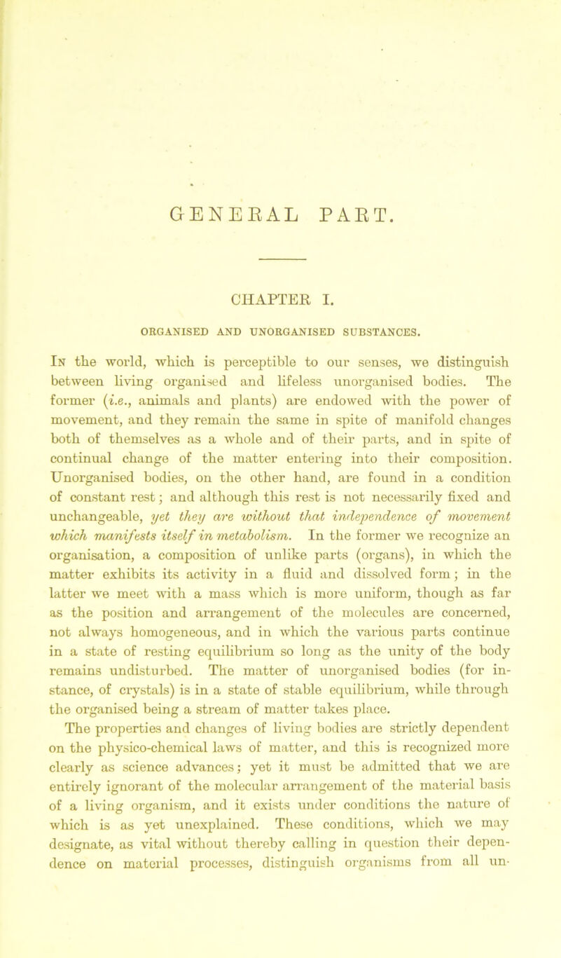 GENEEAL PAET. CHAPTER I. ORGANISED AND UNORGANISED SUBSTANCES. In the world, whick is perceptible to our senses, we distinguisli between living organised and lif eiess unorganised bodies. The former (i.e., animals and plants) are endowed with tke power of movement, and tkey remain the same in spite of manifold ckanges both of themselves as a whole and of their parts, and in spite of continual cbange of the matter entering into their composition. Unorganised bodies, on the other hand, are found in a condition of constant rest; and although this rest is not necessarily fixed and unchangeable, yet they are without that independence of movement which manifests itself in metabolism. In the former we recognize an Organisation, a composition of unlike parts (organs), in which the matter exhibits its activity in a fluid and dissolved form; in the latter we meet with a mass which is more uniform, though as far as the position and arrangement of the molecules are concerned, not always homogeneous, and in which the various parts continue in a state of resting equilibrium so long as the unity of the body remains undisturbed. The matter of unorganised bodies (for in- stance, of crystals) is in a state of stable equilibrium, while through the organised being a stream of matter takes place. The properties and changes of living bodies are strictly dependent on the physico-chemical laws of matter, and this is recognized more clearly as Science advances; yet it must be admitted that we are entircly ignorant of the molecular arrangement of the material basis of a living organism, and it exists under conditions the nature ol which is as yet unexplained. These conditions, which we may designate, as vital without thereby calling in question their depen- dence on material processes, distinguisli organisms from all un-