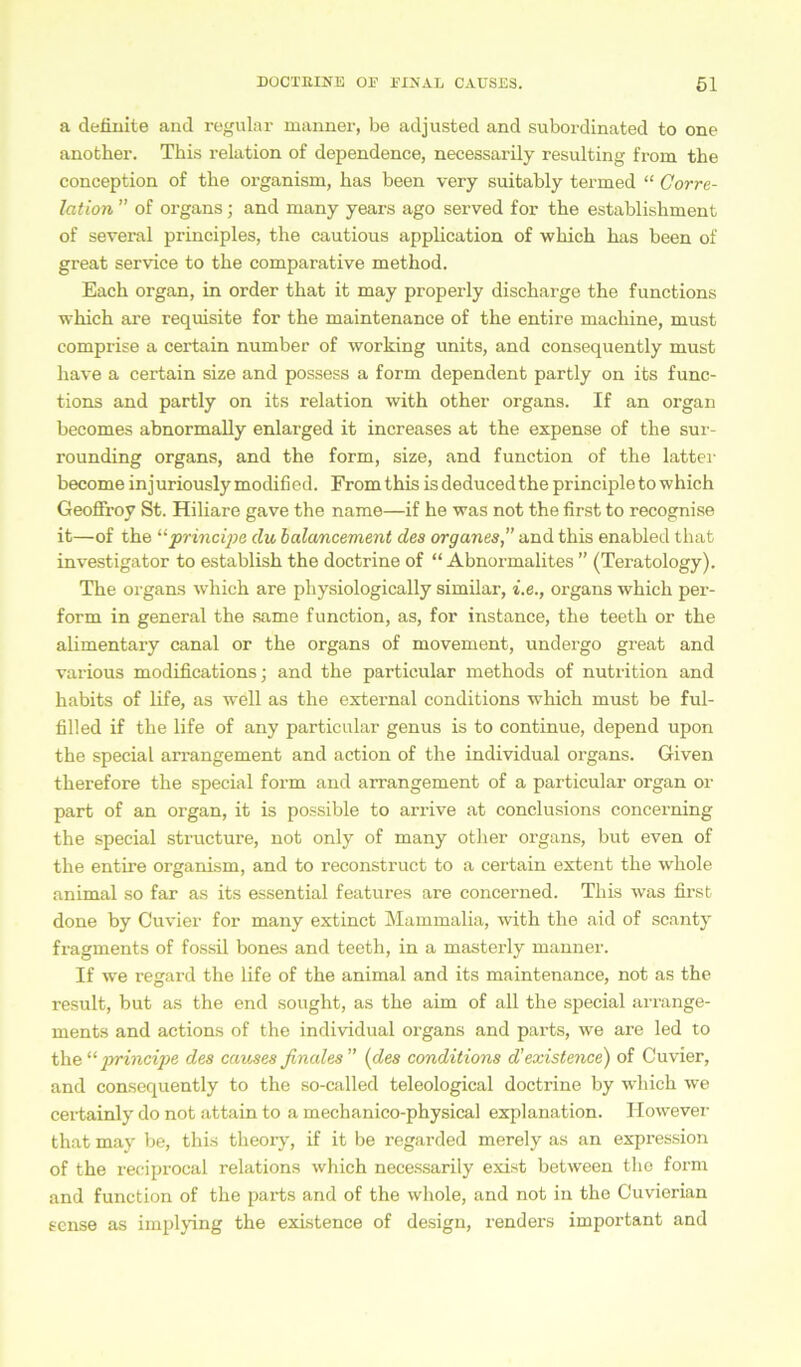 a definite and regulär manner, be adjusted and subordinated to one another. This relation of dependence, necessarily resulting from tbe conception of tbe organism, bas been very suitably termed “ Corre- lation ” of Organs; and many years ago served for tbe establisbment of several principles, the cautious application of wbicb bas been of great Service to tbe comparative method. Each organ, in order tbat it may properly discbarge the functions wbicb are requisite for tbe maintenance of tbe entire macbine, must comprise a certain number of working units, and consequently must have a certain size and possess a form dependent partly on its func- tions and partly on its relation with other organs. If an organ becomes abnormally enlarged it increases at tbe expense of tbe sur- rounding organs, and the form, size, and function of the latter become injuriouslymodified. Fromtbis is deducedthe principleto which GeofFroy St. Hiliare gave the name—if he was not the first to recognise it—of tbe “principe du bala/ncement des Organes,” and tbis enabled tbat investigator to establisb the doctrine of “ Abnormalites ” (Teratology). Tbe organs which are physiologically similar, i.e., organs wbicb per- form in general the same function, as, for instance, tbe teetb or tbe alimentary canal or tbe organs of movement, undergo great and various modifications; and tbe partieular methods of nutrition and babits of life, as well as the external conditions wThich must be ful- filled if tbe life of any partieular genus is to continue, depend upon tbe special arrangement and action of the individual organs. Given tberefore tbe special form and arrangement of a partieular organ or part of an organ, it is possible to arrive at conclusions concerning the special structure, not only of many otlier organs, but even of the entire organism, and to reconstruct to a certain extent tbe wbole animal so far as its essential features are concerned. This was first done by Cuvier for many extinct Mammalia, with tbe aid of scanty fragments of fossil bones and teetb, in a masterly manner. If we regard tbe life of tbe animal and its maintenance, not as the result, but as the end sought, as tbe aim of all the special arrange- ments and actions of the individual organs and parts, we are led to the“principe des causes finales” (des conditions d’existence) of Cuvier, and consequently to the so-called teleological doctrine by wbicb we certainly do not attain to a mecbanico-physical explanation. ITowever tbat may be, this theory, if it be regarded merely as an expression of tbe reciprocal relations which necessarily exist between the form and function of tbe parts and of the whole, and not in the Cuvierian tense as implying tbe existence of design, renders important and