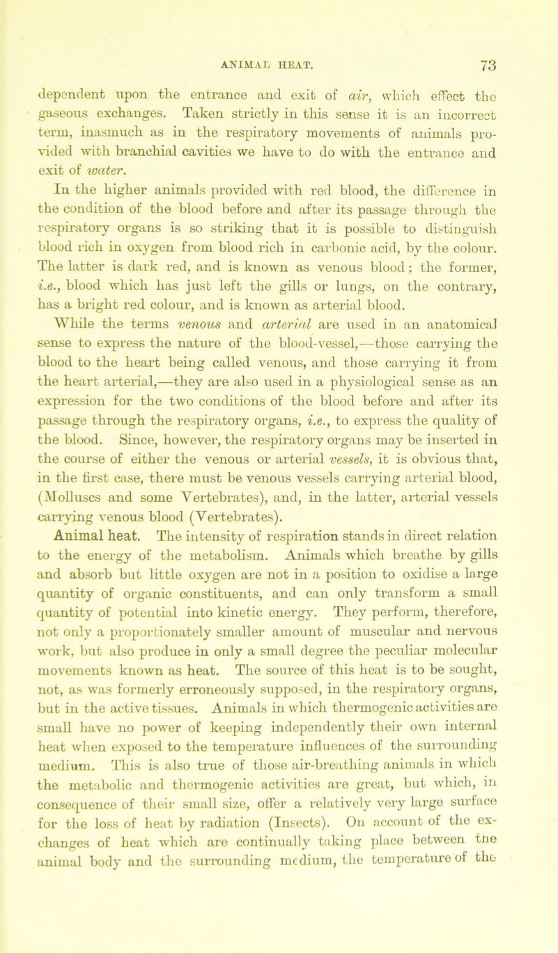 dependent npon the entrance and exit of air, vvhich effect tho gaseous exchanges. Taken strictly in this sense it is an incorreot term, inasmuch as in the respiratory movements of animals pro- vided witk branchial cavities we kave to do witk the entrance and exit of water. In the higher animals provided with red blood, the difference in the condition of the blood before and after its passage through the respiratory organs is so striking that it is possible to distinguish blood rieh in oxygen from blood rieh in carbonic acid, by the colour. The latter is dark red, and is known as venous blood; the forrner, i.e., blood which has just left the gills or lungs, on the contrary, has a bright red colour, and is known as arterial blood. While the terms venous and arterial are used in an anatomical sense to express the nature of the blood-vessel,—those carrying the blood to the heart being called venous, and those carrying it from the heart arterial,—they are also used in a physiological sense as an expression for the two conditions of the blood before and after its passage through the respiratory organs, i.e., to express the quality of the blood. Since, however, the respiratory organs may be inserted in the course of either the venous or arterial vessels, it is obvious that, in the first case, there must be venous vessels carrying arterial blood, (Molluscs and some Vertebrates), and, in the latter, arterial vessels carrying venous blood (Vertebrates). Animal heat. The intensity of respiration Stands in direct relation to the energy of the metabolism. Animals which breathe by gills and absorb but little oxygen are not in a position to oxidise a large quantity of organic constituents, and can only transform a small quantity of potential into kinetic energy. They perform, therefore, not only a proportionately smaller amount of muscular and nervous work, but also produce in only a small degree the peculiar molecular movements known as heat. The source of this heat is to be sougkt, not, as was formerly erroneously supposed, in the respiratory organs, but in the active tissues. Animals in which thermogenic activities are small have no power of keeping independently their own internal heat when exposed to the temperature influences of the surrounding medium. This is also true of those air-breathing animals in which the metabolic and thermogenic activities are great, but which, in consequence of their small size, offer a relatively very large surface for the loss of heat by radiation (Insects). On account of the ex- changes of heat which are continually taking place between the animal body and the surrounding medium, the temperature of the