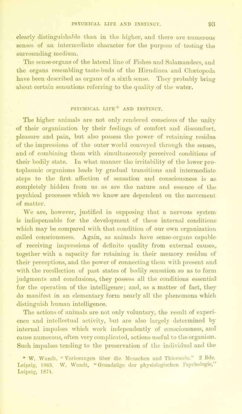 clearly distinguishable than in the liigher, and there are numerous senses of an intermediate character for the purpose of testing tlie surrounding medium. The sense-organs of the lateral line of Fishes and Salamanders, and the organs resembling taste-buds of the ITirudinea and Chtetopoda have heen described as organs of a sixth sense. They probably bring about certain sensations referring to the quality of the water. PSYCHICAL LIFE* AND INSTINCT. The higher animals are not only rendered conscious of the unity of their Organization by their feelings of comfort and discomfort, pleasure and pain, but also possess the power of retaining residua of the impressions of the outer world conveyed through the senses, and of combining them with simultaneously perceived conditions of their bodily state. In what manner the irritabihty of the lower pro- toplasmic organisms leads by gradual transitions and intermediate steps to the first affection of Sensation and consciousness is as completely liidden from us as are the nature and essence of the psychical processes which we know are dependent on the movement of matter. We are, however, justified in supposing that a nervous System1 is indispensable for the development of these internal conditions which may be compared with that condition of our own Organization called consciousness. Again, as animals have sense-organs capable of receiving impressions of definite quality from external causes,. together with a capacity for retaining in their memory residua of their perceptions, and the power of connecting them with present and. with the recollection of past states of bodily Sensation so as to form judgments and conclusions, they possess all the conditions essential for the Operation of the intelligence; and, as a matter of fact, they do manifest in an elementary form nearly all the phenomena which distinguish human intelligence. The actions of animals are not only voluntary, the result of experi- ence and intellectual activity, but are also largely determined by internal impulses which work independently of consciousness, and cause numerous, often very complicated, actions useful to the organism. Such impulses tending to the preservation of the individual and the * W. Wandt, “ Vorlesungen über die Menschen und Thiersecle.” 2 Bde. Leipzig, 1863. W. Wundt, “Grundzüge der physiologischen Psychologie, ’ Leipzig, 1874.