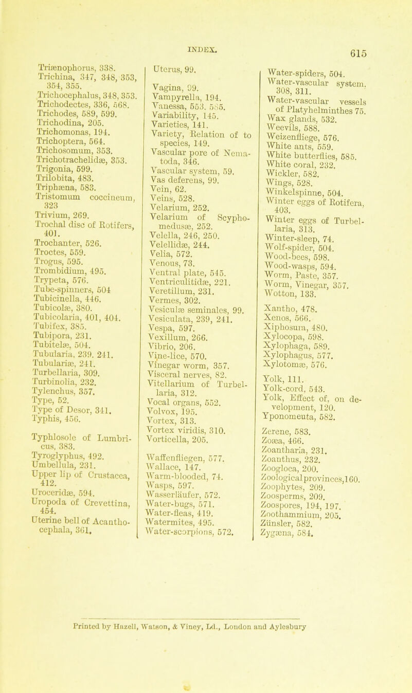 Trisenophorus, 338. Trichina, 347, 348, 353, 354, 355. Trichocephalus, 348, 353. Trichodectes, 336, 568. Trickodes, 5S9, 599. Trichodina, 205. Trichomonas, 194. Trichoptera, 564. Trichosomum, 353. Trichotrachelidae, 353. Trigonia, 699. Trilobita, 483. Triphasna, 583. Tristomum coccineuin, 323 Trivium, 269. Trochal clisc of Rotifers, 401. Trochanter, 526. Troctes, 659. Trogus, 595. Trombidium, 495. Trypeta, 576. Tube-spinners, 504 Tubicinella, 446. Tubicohe, 380. Tubicolaria, 401, 404. Tubifex, 385. Tubipora, 231. Tubitel®, 504. Tubularia, 239. 241. Tubulari®, 241. Turbellaria, 309. Turbinolia, 232. Tylenchus, 357. Type, 52. Type of Desor, 341. Typhis, 456. Typhlosolc of Lumbri- cus, 383. Tyroglyphus, 492. Umbellula, 231. Upper lip of Cinstacea, 412. Uroeerid®, 594. Uropoda of Crevettina, 454. Uterine bell of Acantlio- cephala, 361. Uterus, 99. Vagina, 99. Vampyrella, 194. Vanessa, 553. 585. Variability, 145. Varieties, 141. Variety, Relation of to species, 149. Vascular pore of Nema- toda, 346. Vascular System, 59. Vas deferens, 99. Vein, 62. Veins, 528. Velarium, 252. Velarium of Scvpho- medusse, 252. Velella, 246, 250, Velellid®, 244. Velia, 572. Venous, 73. Ventral plate, 545. Ventriciditid®, 221. Veretülum, 231. Vermes, 302. Vesiculse seminales, 99. Vesiculata, 239, 241. Vespa, 597. Vexillum, 266. Vibrio, 206. Vine-lice, 570. Vinegar worm, 357. Visceral nerves, 82. Vitellarium of Turbel- laria, 312. Vocal organs, 552. Volvox, 195. Vortex, 313. Vortex viridis, 310. Vorticella, 205. Waffenfliegen, 577. Wallaee, 147. Warm-blooded, 74. Wasps, 597. Wasser lauf er, 572. Water-bugs, 571. Water-fleas, 419. Watermites, 495. Water-scorpions, 572. Water-spiders, 504. Water-vascular System 308, 311. W ater-vascular vessels of Platyhelminthes 75. Wax glands, 532. Weevils, 688. Weizenfliege, 576. White ants, 559. White butterflies, 585. White coral, 232. Wickler, 682. Wings, 528. Winkelspinne, 504. Winter eggs of Rotifera. 403. Winter eggs of Turbel- laria, 313. Winter-sleep, 74. Wrolf-spider, 504. Wood-bees, 698. Wood-wasps, 594. Worm, Paste, 357. Worm, Vinegar, 357. Wotton, 133. Xantho, 478. Xenos, 566. Xiphosura, 480. Xylocopa, 598. Xylophaga, 589. Xylophagus, 577. Xylotom®, 576. Yolk, 111. Yolk-cord, 543. Yolk, Effect of, on de- velopment, 120. Yponomeuta, 682. Zerene, 583. Zoaea, 466. Zoantharia, 231. Zoanthus, 232. Zoogloca, 200. Zoological provinces,! 60. Zoophytes, 209. Zoosperms, 209. Zoospores, 194, 197. Zoothammium, 205. Zünsler, 582. Zygama, 584. Printed by Hazell, Wataon, äc Viney, Ld., London and Aylesbury