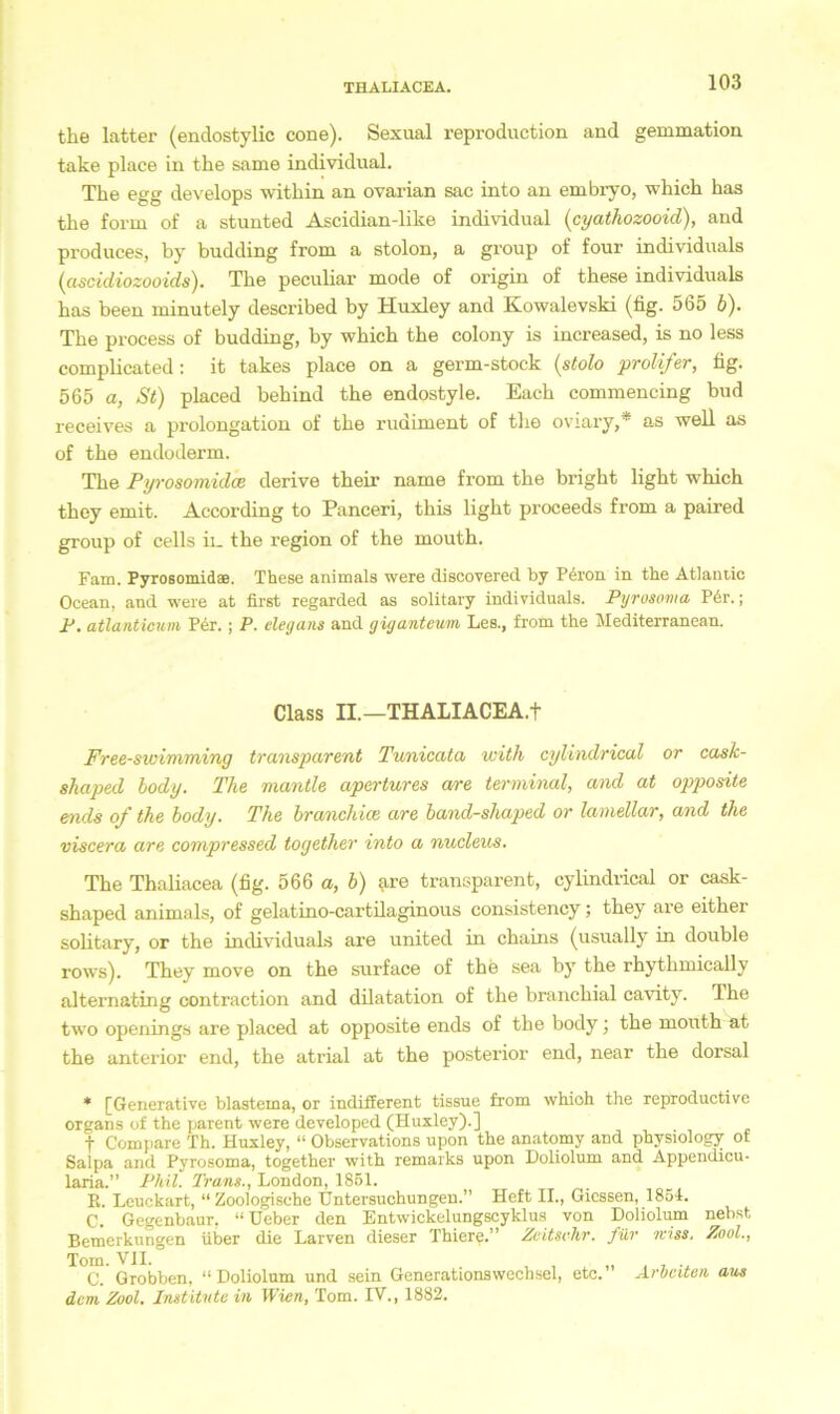 the latter (endostylic cone). Sexual reproduction and gemmation take place in the same individual. The egg develops within an ovarian sac into an embryo, which has the form of a stunted Ascidian-like individual (cyathozooid), and produces, by budding from a stolon, a group of four individuals (ascidiozooids). The peculiar mode of origin of these individuals has been minutely described by Huxley and Kowalevski (fig. 565 b). The process of budding, by which the colony is increased, is no less complicated: it takes place on a germ-stock (stolo proli/er, fig. 565 a, St) placed behind the endostyle. Each commencing bud receives a Prolongation of the rudiment of the oviary,* as well as of the endoderm. The Pyrosomidce derive their name from the bright light which they emit. According to Panceri, this light proceeds from a paired group of cells in the region of the mouth. Farn. Pyrosomidae. These animals were discovered by Peron in the Atlaniic Ocean, and were at first regarded as solitary individuals. Pyrosoma Per.; F. atlanticum P6r.; P. elegans and giganteum Les., from the Mediterranean. Class II.—THALIACEA.f Free-swimming transparent Tunicata with cylindrical or cask- shaped body. The mantle apertures are terminal, and at opposite ends of the body. The branchice are band-shaped or lamellar, and the viscera are compressed together into a nucleus. The Thaliacea (fig. 566 a, b) are transparent, cylindrical or cask- shaped animals, of gelatino-cartilaginous consistency; they are either solitary, or the individuals are united in chains (usually in double rows). They move on the surface of the sea by the rhythmically alternating contraction and dilatation of the branchial cavity. The two openings are placed at opposite ends of the body; the mouth at the anterior end, the atrial at the posterior end, near the dorsal * [Generative blastema, or indifferent tissue from whioh the reproductivc Organs of the parent were developed (Huxley).] f Compare Th. Huxley, “ Observations upon the anatomy and physiology of Salpa and Pyrosoma, together with remarks upon Doliolum and Appendicu- laria.” Phil. Trans., London, 1851. E. Leuckart, “Zoologische Untersuchungen.” Heft II., Giessen, 1851. C. Gegenbaur, “Ueber den Entwickelungscyklus von Doliolmn nebst Bemerkungen über die Larven dieser Thiere.” Zeitsehr. für miss. Zool., Tom. VII. C. Grobben, “ Doliolum und sein Generationswechsel, etc. Arbeiten aus dem, Zool. Institute in Wien, Tom. IV., 1882.