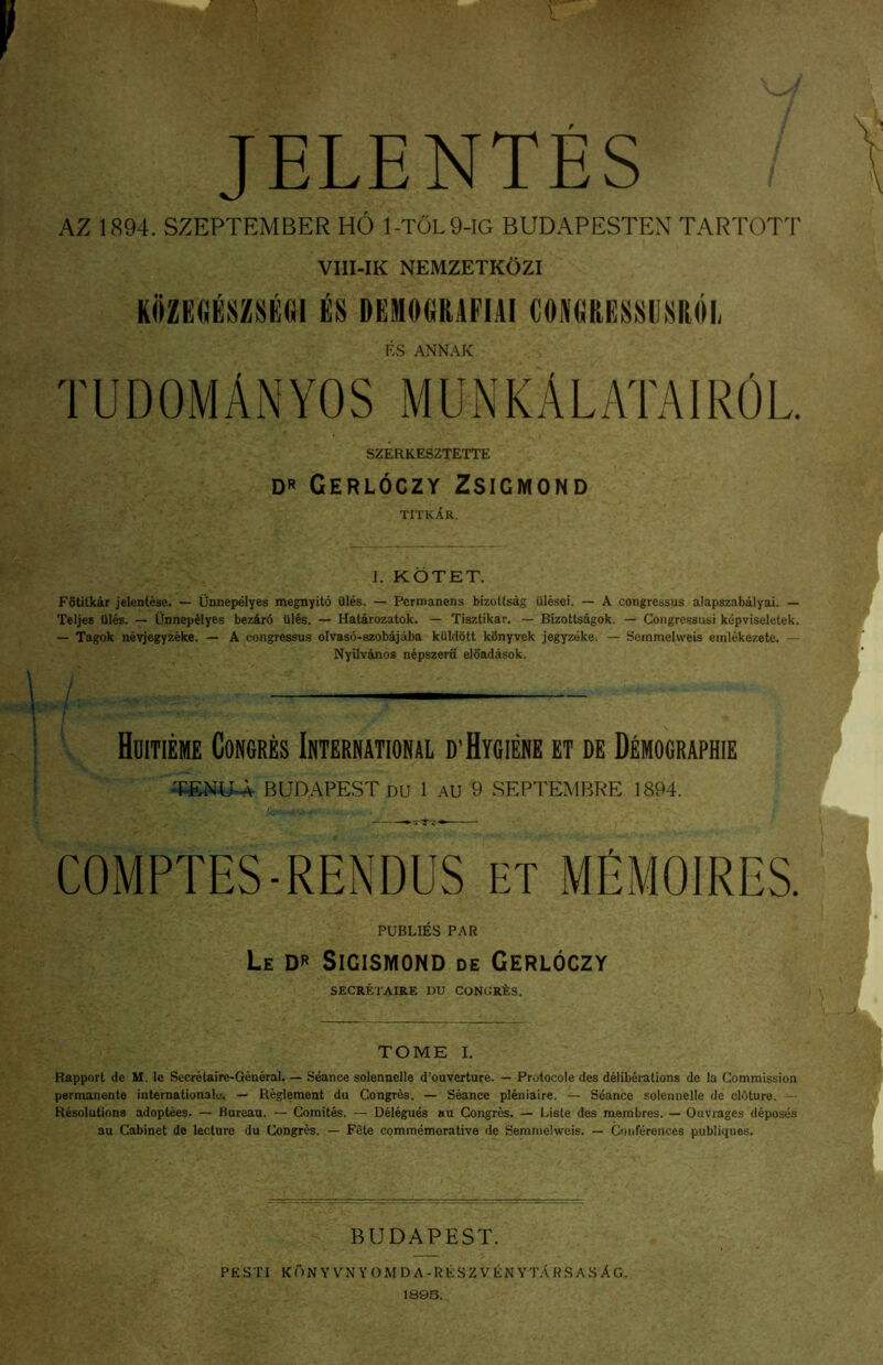 JELENTES AZ 1894. SZEPTEMBER HO 1-TOL9-IG BUDAPESTEX TARTOT1' VIII-IK NEMZETKOZI ES ANNAK TUDOMANYOS MUNKALATAIROL SZERKESZTETTE DR Gerloczy Zsigmond TITKAR. I. KOTET. FStitkar jelentese. — Unnepelyes megnyito Ules. — Pcrttianens birottsag iilesei. — A congressus alapszabdiyai. — Teljes flies. — Onnepdlyes bez4r6 flies. — Halarozatok. — Tisztikar. — Bizottsagok. — Congressusi kepviseletek. — Tagok nevjegyzeke. — A congressus olvaso-szobajdba kiildbtt kflnyvek jegyzeke. — Soinmelweis emlekezete. — Nyilvdnos nepszeru eldadasok. / — . t I Hoitieme Concres Internationsl D’HyGIEKE et de D^mocraphie ^NU-A BUDAPEST DU 1 AU 9 SEPTEMRRE 1894. COMPTES-RENDUS ET MEMOIRES. PUBLIES PAR Le dr Sigismond de Gerloczy SECRETAIRE DU CONGRfes. TOME I. Happort de M. Ic Secretaire-General. — Seance solennelle d’ouverture. — Protocole des deliberations de la Commission permanente Internationale. — Regleraent du Congres. — Seance pleniaire. — Seance solennelle de clAture. — Resolutions adoptees. — Bureau. — Comites. — Delegues an Congres. — Lisle des raombres. — Onvrages deposes au Cabinet de lecture du Congres. — Fete commemorative de Semnielweis. — Conferences publiques. BUDAPEST. PESTi kunyvnyomda-reszvenyt.ArsasAg.