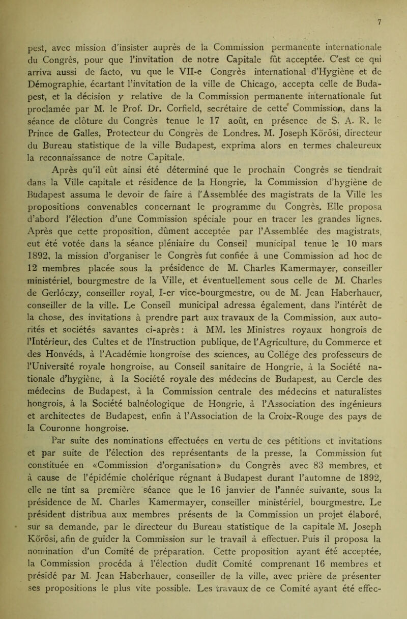 pest, avee mission d’insister aupres de la Commission permanente internationale du Congres, pour que I’invitation de notre Capitale fut acceptee. C’est ce qiii arriva aussi de facto, vu que le Vll-e Congres international d’Hygiene et de Demographie, ecartant I’invitation de la ville de Chicago, accepta celle de Buda- pest, et la decision y relative de la Commission permanente internationale fut proclamee par M. le Prof. Dr. Corfield, secretaire de cette* Commission, dans la seance de cloture du Congres tenue le 17 aout, en presence de S. A. R. Ic Prince de Galles, Protecteur du Congres de Londres. M. Joseph Korosi, directeur du Bureau statistique de la ville Budapest, exprima alors en termes chaleureux la reconnaissance de notre Capitale. Apres qu’il eut ainsi ete determine que le prochain Congres se tiendrait dans la Ville capitale et residence de la Hongrie, la Commission d’hygiene de Budapest assuma le devoir de faire a I'Assemblee des magistrats de la Ville Ics propositions convenables concernant le programme du Congres. Elle proposa d’abord Telection d’une Commission speciale pour en tracer les grandes lignes. Apres que cette proposition, dument acceptee par I’Assemblee des magistrats, eut ete votee dans la seance pleniaire du Conseil municipal tenue le 10 mars 1892, la mission d’organiser le Congres fut confiee a une Commission ad hoc de 12 membres placee sous la presidence de M. Charles Kamermayer, conseiller ministeriel, bourgmestre de la Ville, et eventuellement sous celle de M. Charles de Gerloczy, conseiller royal, I-er vice-bourgmestre, ou de M. Jean Haberhauer, conseiller de la ville. Le Conseil municipal adressa egalement, dans I’interet de la chose, des invitations a prendre part aux travaux de la Commission, aux auto- rites et societes savantes ci-apres: a MM. les Ministres royaux hongrois de I’Interieur, des Cultes et de I’Instruction publique, de TAgriculture, du Commerce et des Honveds, a I’Academie hongroise des sciences, au College des professeurs de I’Universite royale hongroise, au Conseil sanitaire de Hongrie, a la Societe na- tional d’hygiene, a la Societe royale des medecins de Budapest, au Cercle des medecins de Budapest, a la Commission centrale des medecins et naturalistes hongrois, a la Societe balneologique de Hongrie, a I’Association des ingenieurs et architectes de Budapest, enfin a I’Association de la Croix-Rouge des pays de la Couronne hongroise. Par suite des nominations effectuees en vertu de ces petitions et invitations et par suite de I’election des representants de la presse, la Commission fut constituee en «Commission d’organisation» du Congres avec 83 membres, et a cause de I’epidemie cholerique regnant a Budapest durant I’automne de 1892, elle ne tint sa premiere seance que le 16 janvier de I’annee suivante, sous la presidence de M. Charles Kamermayer, conseiller ministeriel, bourgmestre. Le president distribua aux membres presents de la Commission un projet elabore, sur sa demande, par le dh'ecteur du Bureau statistique de la capitale M. Joseph Korosi, afin de guider la Commission sur le travail a effectuer. Puis il proposa la nomination d’un Comite de preparation. Cette proposition ayant ete acceptee, la Commission proceda a I’election dudit Comite comprenant 16 membres et preside par M. Jean Haberhauer, conseiller de la ville, avec priere de presenter ses propositions le plus vite possible. Les travaux de ce Comite ayant ete effec-