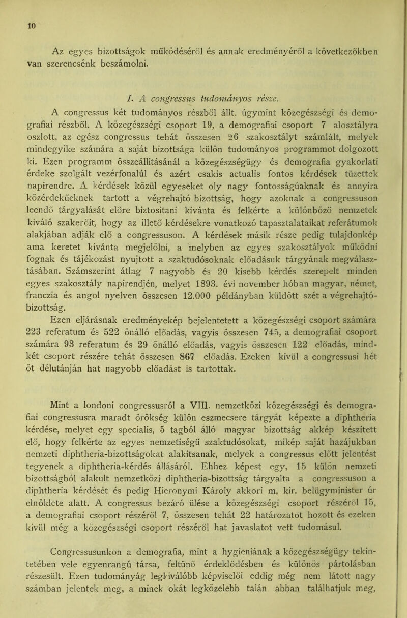 Az egyes bizottsagok mukodeserol es annak eredmeayerol a kovetkezokben van szerencsenk beszamolni. I. A congresstis tudomdnyos resze. A congressus ket tudomanyos reszbol allt, ugymint kozegeszsegi es demo- grafiai reszbol. A kozegeszsegi csoport 19, a demografiai csoport 7 alosztalyra oszlott, az egesz congressus tehat osszesen ^6 szakosztalyt szamlalt, melyek mindegyike szamara a sajat bizottsaga kiilon tudomanyos programmot dolgozott ki. Ezen programm osszeallitasanal a kozegeszsegiigy es demografia gyakorlati erdeke szolgalt vezerfonalul es azei’t csakis actualis fontos kerdesek tiizettek napirendre. A ]<erdesek kozul egyeseket oly nagy fontossaguaknak es annyira kozerdekueknek tartott a vegrehajto bizottsag, hogy azoknak a congressuson leendd targyalasat elore biztositani kivanta es felkerte a kiilonbozo nemzetek kivalo szakerdit, hogy az illetd kerdesekre vonatkozo tapasztalataikat referatumok alakjaban adjak elo a congressuson. A kerdesek masik resze pedig tulajdonkep ama keretet kivanta megjelolni, a melyben az egyes szakosztalyok mukodni fognak es tajekozast nyujtott a szaktudosoknak eldadasuk targyanak megvalasz- tasaban. Szamszerint atlag 7 nagyobb es 20 kisebb kerdes szerepelt minden egyes szakosztaly napirendjen, melyet 1893. evi november hoban magyar, neinct, franczia es angol nyelven osszesen 12.000 peldanyban kiildott szet a vegrehajto- bizottsag. Ezen eljarasnak eredmenyekep bejelentetett a kozegeszsegi csoport szamara 223 referatum es 522 onallo eloadas, vagyis osszesen 745, a demografiai csoport szamara 93 referatum es 29 onallo eloadas, vagyis osszesen 122 eloadas, mind- ket csoport reszere tehat osszesen 867 eloadas. Ezeken kiviil a congressusi het ot delutanjan hat nagyobb eloadast is tartottak. Mint a londoni congressusrol a VIII. nemzetkozi kozegeszsegi es demogra- fiai congressusra maradt orokseg kiilon eszmecsere targyat kepezte a diphtheria kerdese, melyet egy specialis, 5 tagbol alio magyar bizottsag akkep keszitett eld, hogy felkerte az egyes nemzetisegii szaktudosokat, mikep sajat hazajukban nemzeti diphtheria-bizottsagokat alakitsanak, melyek a congressus eldtt jelentest tegyenek a diphtheria-kerdes allasarol. Ehhez kepest egy, 15 kiilon nemzeti bizottsagbol alakult nemzetkozi diphtheria-bizottsag targyalta a congressuson a diphtheria kerdeset es pedig Hieronymi Karoly akkori m. kir. beliigyminister ur elnoklete alatt. A congressus bezaro iilese a kozegeszsegi csoport reszerdl 15, a demografiai csoport reszerdl 7, osszesen tehat 22 hatarozatot hozott es ezeken kiviil meg a kozegeszsegi csoport reszerdl hat javaslatot vett tudomasul. Congressusunkon a demografia, mint a hygienianak a kozegeszs%iigy tekin- teteben vele egyenrangu tarsa, feltiind erdeklddesben es kiilonos partolasban reszesiilt. Ezen tudomanyag legkivalobb kepviseldi eddig meg nem latott nagy szamban jelentek meg, a minek okat legkozelebb talan abban talalliatjuk meg.