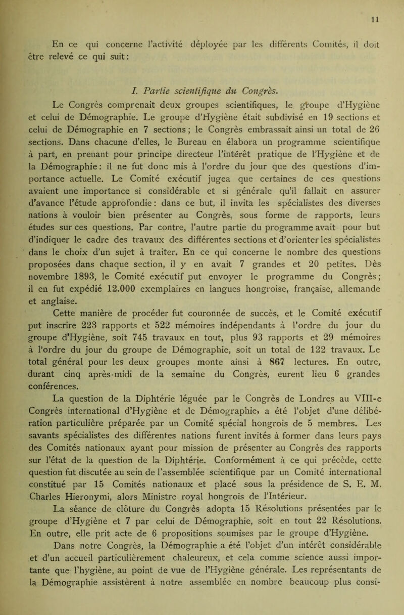 En ce qui concernc I’activite deployec par les differents Coiiiites, il doit etrc releve ce qui suit: I. Partie scientijique du Congres. Le Congres comprenait deux groupes scientifiques, le gl'oupc d’Hygiene ct celui de Demographic. Le groupe d’Hygiene etait subdivise cn 19 sections et celui de Demographic en 7 sections; le Congres embrassait ainsi un total de 26 sections. Dans chacune d’elles, le Bureau en elabora un programme scientifique a part, en prenant pour principe directeur I’interet pratique de I’Hygiene et de la Demographic: il ne fut done mis a I’ordre du jour que des questions d’im- portance actuelle. Le Comite executif jugea que certaines de ces questions avaient une importance si considerable et si generale qu’il fallait en assurer d’avance 1’etude approfondie: dans ce but, il invita les specialistes des diverses nations a vouloir bien presenter au Congres, sous forme de rapports, leurs etudes sur ces questions. Par contre, I’autre partie du programme avait pour but d’indiquer le cadre des travaux des differentes sections et d’orienter les specialistes dans le choix d’un sujet a traiter. En ce qui concerne le nombre des questions proposees dans chaque section, il y en avait 7 grandes et 20 petites. Des novembre 1893, le Comite executif put envoyer le programme du Congres; il en fut expedie 12.000 exemplaires en langues hongroise, franQaise, allemande et anglaise. Cette maniere de proceder fut couronnee de succes, et le Comite executif put inscrire 223 rapports et 522 memoires independants a I’ordre du jour du groupe d’Hygiene, soit 745 travaux en tout, plus 93 rapports et 29 memoires a I’ordre du jour du groupe de Demographic, soit un total de 122 travaux. Le total general pour les deux groupes monte ainsi a 867 lectures. En outre, durant cinq apres-midi de la semaine du Congres, eurent lieu 6 grandes conferences. La question de la Diphterie leguee par le Congres de Londres au VIII-e Congres international d’Hygiene et de Demographic, a ete I’objet d’une delibe- ration particuliere preparee par un Comite special hongrois de 5 membres. Les savants specialistes des differentes nations furent invites a former dans leurs pays des Comites nationaux ayant pour mission de presenter au Congres des rapports sur I’etat de la question de la Diphterie. Conformement a ce qui precede, cette question fut discutee au sein de I’assemblee scientifique par un Comite international constitue par 15 Comites nationaux et place sous la presidence de S. E. M. Charles Hieronymi, alors Ministre royal hongrois de I’lnterieur. La seance de cloture du Congres adopta 15 Resolutions presentees par le groupe d’Hygiene et 7 par celui de Demographic, soit en tout 22 Resolutions. En outre, elle prit acte de 6 propositions soumises par le groupe d’Hygiene. Dans notre Congres, la Demographic a ete I’objet d’un interet considerable et d’un accueil particulierement chaleureux, et cela comme science aussi impor- tante que I’hygiene, au point de vue de I’Hygiene generale. Les representants de la Demographic assisterent a notre assemblee en nombre beaucoup plus consi-