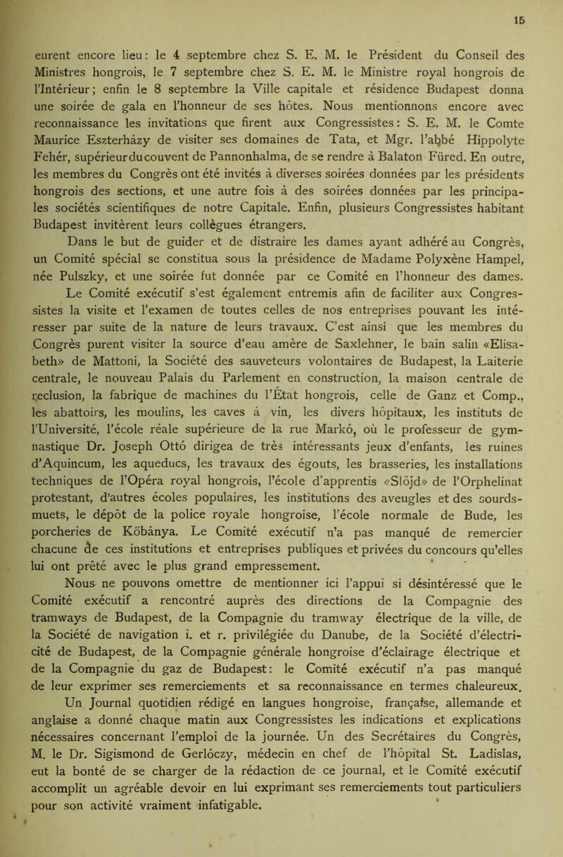 eurent encore lieu: le 4 septembre chez S. E. M. le President du Conseil des Ministres hongrois, le 7 septembre chez S. E. M. le Ministre royal hongrois de rinterieur; enfin le 8 septembre la Ville capitale et residence Budapest donna une soiree de gala en I’honneur de ses hotes. Nous mentionnons encore avec reconnaissance les invitations que firent aux Congressistes: S. E. M. le Comte Maurice Eszterhazy de visiter ses domaines de Tata, et Mgr. I’aljbe Hippolyte Feher, superieurdu convent de Pannonhalma, de se rendre a Balaton Fiired. En outre, les membres du Congres ont ete invites a diverses soirees donnees par les presidents hongrois des sections, et une autre fois a des soirees donnees par les principa- les societes scientifiques de notre Capitale. Enfin, plusieurs Congressistes habitant Budapest inviterent leurs collegues etrangers. Dans le but de guider et de distraire les dames ayant adhere au Congres, un Comite special se constitua sous la presidence de Madame Polyxene Hampel, nee Pulszky, et une soiree fut donnee par ce Comite en I’honneur des dames. Le Comite executif s’est egalement entremis afin de faciliter aux Congres- sistes la visite et I’examen de toutes celles de nos entreprises pouvant les inte- resser par suite de la nature de leurs travaux. C’est ainsi que les membres du Congres purent visiter la source d’eau amere de Saxlehner, le bain salin «Elisa- beth» de Mattoni, la Societe des sauveteurs volontaires de Budapest, la Laiterie centrale, le nouveau Palais du Parlement en construction, la maison centrale de r.eclusion, la fabrique de machines du I’Etat hongrois, celle de Ganz et Comp., les abattoirs, les moulins, les caves a vin, les divers hopitaux, les instituts de rUniversite, I’ecole reale superieure de la rue Marko, ou le professeur de gym- nastique Dr. Joseph Otto dirigea de tres interessants jeux d’enfants, les ruines d’Aquincum, les aqueducs, les travaux des egouts, les brasseries, les installations techniques de I’Opera royal hongrois, I’ecole d’apprentis <'S16jd» de I’Orphelinat protestant, d’autres ecoles populaires, les institutions des aveugles et des sourds- muets, le depot de la police royale hongroise, I’ecole normale de Bude, les porcheries de Kobanya. Le Comite executif n’a pas manque de remercier chacune de ces institutions et entreprises publiques et privees du concours qu’elles lui ont prete avec le plus grand empressement. Nous ne pouvons omettre de mentionner id I’appui si desinteresse que le Comite executif a rencontre aupres des directions de la Compagnie des tramways de Budapest, de la Compagnie du tramway electrique de la ville, de la Societe de navigation i. et r. privilegiee du Danube, de la Societe d’electri- cite de Budapest, de la Compagnie generale hongroise d’eclairage electrique et de la Compagnie du gaz de Budapest: le Comite executif n’a pas manque de leur exprimer ses remerciements et sa reconnaissance en termes chaleureux, Un Journal quotidien redige en langues hongroise, frangafse, allemande et anglaise a donne chaque matin aux Congressistes les indications et explications necessaires concernant I’emploi de la journee. Un des Secretaires du Congres, M. le Dr. Sigismond de Gerloczy, medecin en chef de I’hopital St. Ladislas, eut la bonte de se charger de la redaction de ce journal, et le Comite executif accomplit un agreable devoir en lui exprimant ses remerciements tout particuliers pour son activite vraiment infatigable.