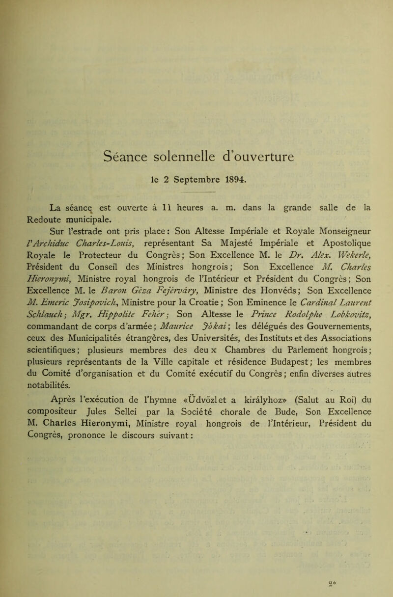 Seance solennelle d’ouverture le 2 Septembre 1894. La seance est ouverte a 11 heures a. m. dans la grande salle de la Redoute municipale. Sur I’estrade ont pris place: Son Altesse Imperiale et Royale Monseigneur VArchiduc Charles-Louis, representant Sa Majeste Imperiale et Apostolique Royale le Protecteur du Congres; Son Excellence M. le Dr. Alex. VVekerle, President du Conseil des Ministres hongrois; Son Excellence Jf. Charles Hieronymi, Ministre royal hongrois de I’lnterieur et President du Congres; Son Excellence M. le Baron Geza Fejervdry, Ministre des Honveds; Son Excellence M. Emeric Josipovich, Ministre pour la Croatie ; Son Eminence le Cardinal Laurent Schlauch; Mgr. Hippolite Feher ■ Son Altesse le Prince Rodolphe Lobkovitz, commandant de corps d’armee; J-bkai\ les delegues des Gouvernements, ceux des Municipalites etrangeres, des Universites, des Instituts et des Associations scientifiques; plusieurs membres des deu x Chambres du Parlement hongrois; plusieurs representants de la Ville capitale et residence Budapest; les membres du Comite d’organisation et du Comite executif du Congres; enfin diverses autres notabilites. Apres I’execution de I'hymne «Udvozlet a kiralyhoz» (Salut au Roi) du compositeur Jules Sellei par la Societe chorale de Bude, Son Excellence M. Charles Hieronymi, Ministre royal hongrois de I’lnterieur, President du Congres, prononce le discours suivant: