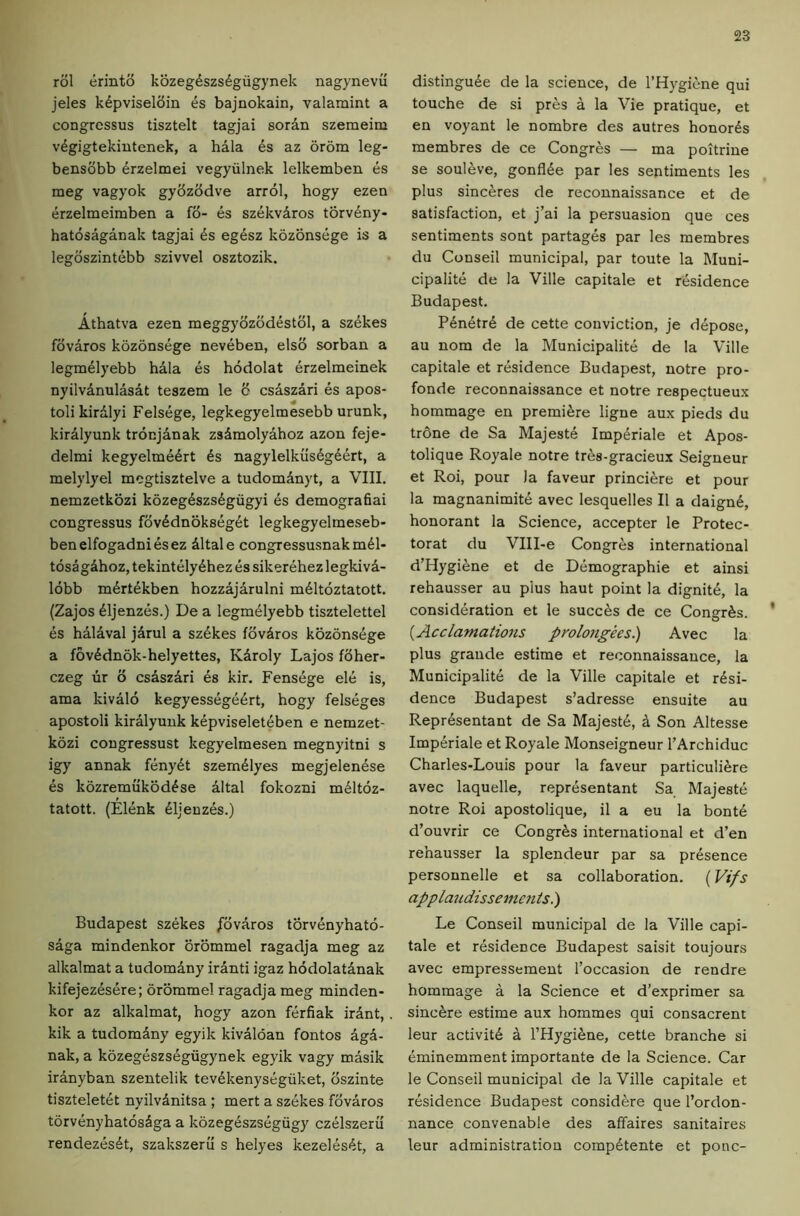 rol erinto kozegdszs^giigynek nagynevii jeles k6pvisel6in es bajnokain, valamint a congressus tisztelt tagjai sordn szemeim v6gigtekiutenek, a hala 6s az orom leg- bensobb 6rzelmei vegyiilnek lelkemben es meg vagyok gybzbdve arrol, bogy ezen erzelmeimben a fb- es szekviros torv6ny- hatosaganak tagjai 6s eg6sz kozons6ge is a legbszintebb szivvel osztozik. Athatva ezen meggybzbdestbl, a sz6kes fbvaros kozonsege nev6ben, elsb sorban a legm61yebb hala 6s hodolat 6rzelmeinek nyilvdnulasat teszem le 6 csaszari 6s apos- tolikirdlyi Fels6ge, legkegyelmesebb urunk, kiralyunk trocjanak zsdmolyahoz azon feje- delmi kegyelm66rt 6s nagylelkus6g66rt, a melylyel mogtisztelve a tudomdnyt, a VIII. nemzetkozi kozeg6szs6gugyi 6s demograhai congressus fbv6dnoks6g6t legkegyelmeseb- benelfogadni6sez dltale congressusnakm61- tosagdhoz, tekint61y6hez 6s sikerehez legkivd- lobb m6rt6kben hozzajarulni m61toztatott. (Zajos 61jenz6s.) De a Iegm61yebb tisztelettel 6s haldval jdrul a sz6kes fbvdros koz6ns6ge a f6v6dnok-helyettes, Kdroly Lajos fbher- czeg lir b csaszdri 6s kir. Fens6ge el6 is, ama kivalo kegyess6ge6rt, hogy felseges apostoli kiralyunk k6pviselet6ben e nemzet- kbzi congressust kegyelmesen megnyitni s igy annak f6ny6t szem61yes megjelen6se 6s kbzremukbd6se altal fokozni m61tbz- tatott. (Elenk 61jeuz6s.) Budapest szekes j'bvaros torv6nyhatb- saga mindenkor orbmmel ragadja meg az alkalmat a tudomdny iranti igaz hodolatdnak kifejez6s6re; orbmmel ragadja meg minden- kor az alkalmat, hogy azon ferfiak irdnt, kik a tudomdny egyik kivalban fontos agd- nak, a kbzeg6szs6gugynek egyik vagy masik iranyban szentelik tev6kenysegiiket, bszinte tisztelet6t nyilvdnitsa ; mert a szekes fbvaros tbrv6nyhatos6ga a kozegeszsegiigy czelszeru rendez6s6t, szakszeru s helyes kezel6s6t, a distingu6e de la science, de I’Hygiene qui touche de si pres a la Vie pratique, et en voyant le nombre des autres honor6s membres de ce Congres — ma poitrine se souleve, gonfl6e par les sentiments les plus sinceres de reconnaissance et de satisfaction, et j’ai la persuasion que ces sentiments sont partag6s par les membres du Conseil municipal, par toute la Muni- cipalite de la Ville capitale et r6sidence Budapest. P6n6tr6 de cette conviction, je depose, au nom de la Municipalite de la Ville capitale et r6sidence Budapest, notre pro- fonde reconnaissance et notre respectueux hommage en premibre ligne aux pieds du trbne de Sa Majest6 Imp6riale et Apos- tolique Royale notre tres-gracieux Seigneur et Roi, pour )a favour princiere et pour la magnanimit6 avec lesquelles II a daign6, honorant la Science, accepter le Protec- torat du Vlll-e Congres international d’Hygiene et de Demographie et ainsi rehausser au plus haut point la dignit6, la consid6ration et le succ6s de ce Congr6s. {Acclamations prolo7igees.) Avec la plus grande estime et reconnaissance, la Municipalit6 de la Ville capitale et r6si- dence Budapest s’adresse ensuite au Repr6sentant de Sa Majest6, 4 Son Altesse Imp6riale et Royale Monseigneur I’Archiduc Charles-Louis pour la favour particuliere avec laquelle, representant Sa Majeste notre Roi apostolique, il a eu la bont6 d’ouvrir ce Congr6s international et d’en rehausser la splendeur par sa pr6sence personnelle et sa collaboration. (Vifs applajidissementsl) Le Conseil municipal de la Ville capi- tale et r6sidence Budapest saisit toujours avec empressement I’occasion de rendre hommage a la Science et d’e.xprimer sa sincbre estime aux hommes qui consacrent leur activit6 a l’Hygi6ne, cette branche si eminemment importante de la Science. Car le Conseil municipal de la Ville capitale et r6sidence Budapest considere que I’ordon- nance convenable des affaires sanitaires leur administration comp6tente et pone-