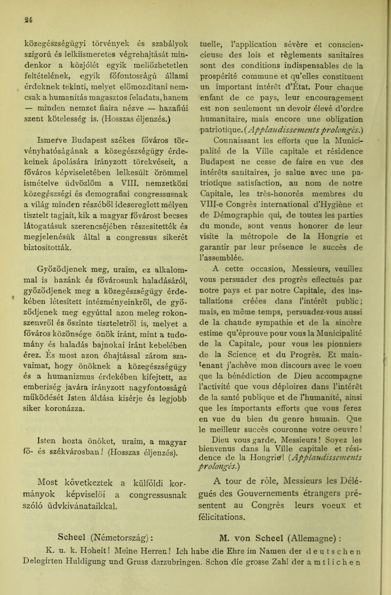 u kozegeszsegugyi t6rv4nyek es szabalyok szigoru es lelkiismeretes vdgrehajtasat min- denkor a kozjolet egyik mellozhetetlen felteteldnek, egyik fdfontossagu allami erdeknek tekinti, melyet eldmozditani nem- csak a humanitas magasztos feladata,hanem — minden nemzet fiaira nt^zve — hazafiiii szent kotelessdg is. (Hosszas eljenzes.) Ismerve Budapest szekes fovaros tor- v^nyhatosaganak a kozegeszsdgiigy erde- keinek apolasara iranyzott torekv6seit, a fdvaros k6pviselet4ben lelkesiilt brommel ismetelve udvozlom a VIII. nemzetkozi kozeg^szsegi es demografiai congressusnak a vilag minden reszebol idesereglett melyen tisztelt tagjait, kik a magyar fbvarost becses lAtogatasuk szerencs6jeben r6szesitett6k es megjelendsiik dltal a congressus sikeret biztositottdk. Gybzodjenek meg, uraim, ez alkalom- mal is hazank 4s fovArosunk haladdsarol, gybzodjenek meg a kozegeszsegiigy erde- keben letesitett intezmenyeinkrbl, de gyb- zbdjenek meg egyuttal azon meleg rokon- szenvrbl es bszinte tiszteletrbl is, melyet a fbvaros kozonsege bnbk irant, mint a tudo- m4ny es haladas bajnokai irant kebeleben 4rez. Es most azon ohajtdssal zarom sza- vaimat, bogy onbknek a kozegeszsegiigy es a humanizmus erdekeben kifejtett, az emberis4g javdra iranyzott nagyfontossagu mukodeset Isten aldasa kiserje 4s legjobb siker koronazza. Isten hozta onoket, uraim, a magyar fb- 4s sz4kv4rosban! (Hosszas 41jenz4s). Most kovetkeztek a kiilfoldi kor- manyok kepviselbi a congressusnak szolo iidvkivanataikkal. tuelle, Tapplication s4vere et conscien- cieuse des lois et rfeglements sanitaires sont des conditions indispensables de la prosp4rit4 commune et qu’elles constituent un important int4ret d’Etat. Pour chaque enfant de ce pays, leur encouragement est non seulement un devoir 41ev4 d’ordre humanitaire, mais encore une obligation patrio tique. (Applaudissements prolonges.) Connaissant les efforts que la Munici- palit4 de la Ville capitale et r4sidence Budapest ne cesse de faire en vue des int4rets sanitaires, je salue avec une pa- triotique satisfaction, au nom de notre Capitale, les tres-honor4s membres du Vlll-e Congres international d’Hygifene et de D4mographie qui, de toutes les parties du monde, sont venus honorer de leur visite la m4tropole de la Hongrie et garantir par leur pr4sence le succes de rassembl4e. A cette occasion. Messieurs, veuillez vous persuader des progres effectu4s par notre pays et par notre Capitale, des ins- tallations cr4ees dans l’int4ret public; mais, en m4me temps, persuadez-vous aussi de la chaude sympathie et de la sincere estime qu’4prouve pour vous la Municipalit4 de la Capitale, pour vous les pionniers de la Science et du Progres. Et main- tenant j’ach4ve mon discours avec le voeu que la b4n4diction de Dieu accompagne l’activit4 que vous d4ploirez dans I’interet de la sant4 publique et de rhumanit4, ainsi que les importants efforts que vous ferez en vue du bien du genre humain. Que le meilleur succ4s couronne votre oeuvre! Dieu vous garde, Messieurs! Soyez les bienvenus dans la Ville capitale et resi- dence de la Hongrief! {Applaudissemejits prolonges^ A tour de role, Messieurs les Dele- gues des Gouvernements etrangers pre- sentent au Congres leurs voeux et felicitations. Scheel (Nemetorszag): M. von Scheel (Allemagne): K. u. k. Hoheit! Meine Herren! Ich babe die Ebre im Namen der deutscben