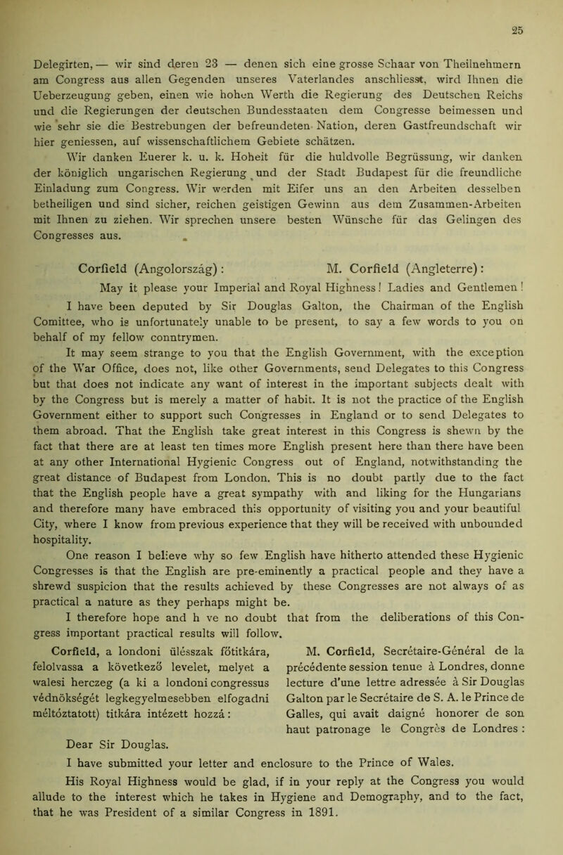 Delegirten, — wir sind dereu 23 — denen sich eine grosse Schaar von Theilnehmern am Congress aus alien Gegenden unseres Vaterlandes anschliesst, wird Ihnen die Ueberzeugung geben, einen wie hohon Werth die Regierung des Deutschen Reichs und die Regierungen der deutschen Bundesstaaten dem Congresse beimessen und wie 'sehr sie die Bestrebungen der befreundeten- Nation, deren Gastfreundschaft wir hier geniessen, auf wissenschaftlichem Gebiete schatzen. Wir danken Euerer k. u. k. Hoheit fiir die huldvolle Begriissung, wir danken der koniglich ungarischen Regierung und der Stadt Budapest fiir die freuudliche Einladung zum Congress. Wir werden mit Eifer uns an den Arbeiten desselben betheiligen und sind sicher, reichen geistigen Gewinn aus dein Zusammen-Arbeiten mit Ihnen zu ziehen. Wir sprechen unsere besten Wiinsche fiir das Gelingen des Congresses aus. . Corfield (Angolorszag) : M. Corfield (Angleterre) : May it please your Imperial and Royal Highness! Ladies and Gentlemen ! I have been deputed by Sir Douglas Gallon, the Chairman of the English Comittee, who is unfortunately unable to be present, to say a few words to you on behalf of my fellow countrymen. It may seem strange to you that the English Government, with the exception of the War Office, does not, like other Governments, send Delegates to this Congress but that does not indicate any want of interest in the important subjects dealt with by the Congress but is merely a matter of habit. It is not the practice of the English Government either to support such Congresses in England or to send Delegates to them abroad. That the English take great interest in this Congress is shewn by the fact that there are at least ten times more English present here than there have been at any other International Hygienic Congress out of England, notwithstanding the great distance of Budapest from London. This is no doubt partly due to the fact that the English people have a great sympathy with and liking for the Hungarians and therefore many have embraced this opportunity of visiting you and your beautiful City, where I know from previous experience that they will be received with unbounded hospitality. One reason I believe why so few English have hitherto attended these Hygienic Congresses is that the English are pre-eminently a practical people and they have a shrewd suspicion that the results achieved by these Congresses are not always of as practical a nature as they perhaps might be. I therefore hope and h ve no doubt that from the deliberations of this Con- gress important practical results will follow. Corfield, a londoni iilesszak fdtitkara. felolvassa a kovetkezo levelet, melyet a walesi herczeg (a ki a londoni congressus v6dn6ks4get legkegyelmesebben elfogadni meltoztatott) titkara int4zett hozza: Dear Sir Douglas. M. Corfield, Secretaire-General de la pr6cedente session tenue A Londres, donne lecture d’une lettre adressee a Sir Douglas Galton par le Secretaire de S. A. le Prince de Galles, qui avait daigne honorer de son haut patronage le Congres de Londres : I have submitted your letter and enclosure to the Prince of Wales. His Royal Highness would be glad, if in your reply at the Congress you would allude to the interest which he takes in Hygiene and Demography, and to the fact, that he was President of a similar Congre.ss in 1891.