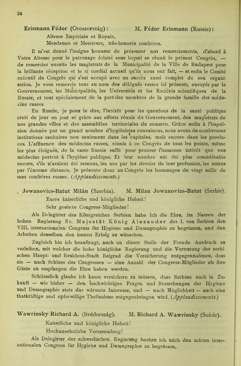 Erismann Fedor (Oroszorszag): M. Fedor Erismann (Russie): Altesse Imperiale et Royale, Mesdames et Messieurs, trds-honores confreres. II m’est donn^ I’insigne honneur de presenter nos remerciements, d’abord k Votre Altesse pour le patronage eclaire sous lequel se rdunit le present Congres, — de remercier ensuite les magistrats de la Municipality de la Ville de Budapest pour la brillante reception et le si cordial accueil qu’ils nous ont fait, — et enfin le Comity exycutif du Congrys qui s’est occupy avec un sncces aussi complet de son organi- sation. Je vous remercie tons an nom des dyiyguys russes ici prysents, envoyys par le Gouvernement, les Municipalitys, les Universitys et les Sociytys scientifiques de la Russie, et tout spydalement de la part des metnbres de la grande famille des myde- cins russes. En Russie, je peux le dire, I’intyret pour les questions de la santy publique croit de jour en jour et grace aux efforts ryunis du Gouvernement, des magistrats de nos grandes villes et des assembiyes territoriales du zemstvo. Gr§,ce enfin a I’impul- sion donnye par un grand nombre d’hygiynistes convaincus, nous avons de nombreuses institutions sanitaires non seulement dans les capitales, mais encore dans les provin- ces. L’affluence des mydecins russes, ryunis a ce Congres de tous les points, meme les plus yioignys, de la vaste Russie suffit pour prouver Timmense intyret que nos mydecins portent a I’hygiyne publique. Et leur nombre eilt yty plus considyrable encore, s’ils n’avaient yty retenus, les uns par les devoirs de leur profession, les autres par I’enorme distance. Je prysente done au Congres les homraages de vingt mille de mes confryres russes. {Applaudisscments.) . Jowanovics-Batut Milan (Szerbia). M. Milan Jowanovics-Batut (Serbie). Euere kaiserliche und konigliche Hoheit! Sehr geehtle Congress-Mitglieder! Als Delegirter des Konigreiches Serbien babe ich die Ehre, im Naroen der hohen Regierung Sr. Majestat Konig Alexander des I. von Serbien den VIII. internationalen Congress fiir Hygiene und Demographie zu begriissen, und den Arbeiten desselben den besten Erfolg zu wiinschen. Zugleich bin ich beauftragt, auch an dieser Stelle der Freude Ausdruck zu veileihen, mit welcher die hohe konigliche Regierung. und die Vertretung der serbi- schen Haupt- und Residenz-Stadt Belgrad die Versicherung entgegennahmen, dass sie — nach Schluss des Congresses — eine Anzahl der Congress-Mitglieder als ihre Gaste zu empfangen die Ehre haben werden. Schliesslich glaube ich kaura versichern zu miissen, dass Serbien auch in Zu- kunft — wie bisher — den hochwichtigen Fragen und Bestrebungen der Hygiene und Demographie stets das warmste Interesse, und — nach Moglichkeit — auch eine thatkraftige uud opferwillige Theilnahme entgegenbringen wird. {Applaudissements.) Wawrinsky Richard A. (Svedorszag). M. Richard A. Wawrinsky (Suede). Kaiserliche und konigliche Hoheit! Hochansehnliche Versammlung! Als Delegirter der schwedischen Regierung beehre ich mich den achten inter- nationalen Congress fiir Hygiene und Demographie zu begrussen.