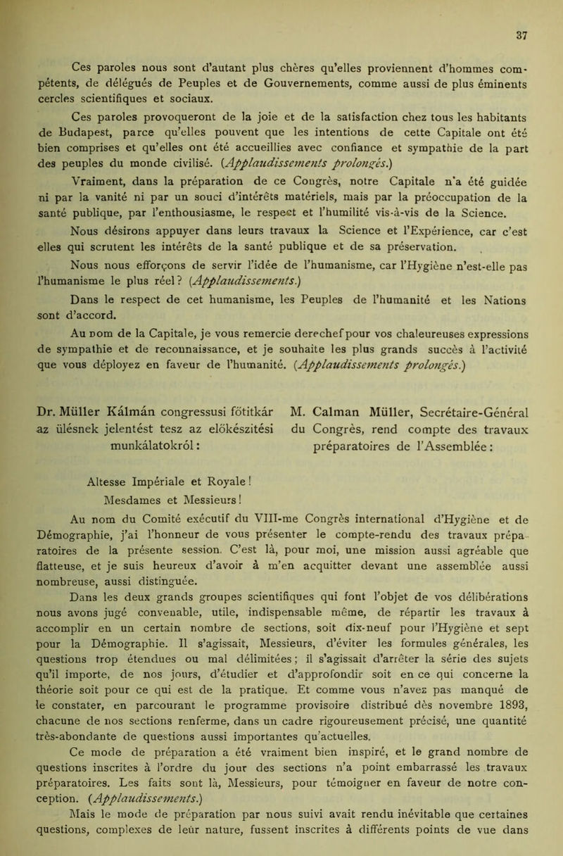 Ces paroles nous sont d’autant plus cheres qu’elles proviennent d’hommes com- petents, de delegues de Peuples et de Gouvernements, comme aussi de plus ^minents cercles scientifiques et sociaux. Ces paroles provoqueront de la joie et de la satisfaction chez tous les habitants de Budapest, parce qu’elles pouvent que les intentions de cette Capitale ont ets bien comprises et qu’elles ont ete accueillies avec confiance et sympathie de la part des peuples du monde civilise. {Applaudissemeiits prolons[es.) Vraiment, dans la preparation de ce Cougres, notre Capitale n’a 6td guidee ni par la vanite ni par un souci d’interets materiels, mais par la preoccupation de la sante publique, par I’enthousiasme, le respect et I’humilite vis-a-vis de la Science. Nous d6sirons appuyer dans leurs travaux la Science et I’Expeiience, car c’est elles qui scrutent les interets de la sante publique et de sa preservation. Nous nous effor9ons de servir I’idee de I’humanisme, car THygifene n’est-elle pas I’humanisme le plus reel ? [Applaudissemetits.) Dans le respect de cet humanisme, les Peuples de I’humanite et les Nations sont d’accord. Au Dom de la Capitale, je vous remercie derechef pour vos chaleureuses expressions de sympathie et de reconnaissance, et je souhaite les plus grands succes a l’activii6 que vous deployez en faveur de I’humanite. {Applaudissemetits prolongesl) Dr. Muller Kalman congressusi fotitkar M. Caiman Muller, Secretaire-General az iilesnek jelentest tesz az elokeszitesi du Congres, rend compte des travaux munkalatokrol: preparatoires de I’Assemblee : Altesse Imperiale et Royale! Mesdames et Messieurs! Au nom du Comit6 executif du Vlll-me Congres international d’Hygi^ne et de Ddmographie, j’ai I’honneur de vous presenter le compte-rendu des travaux prepa- ratoires de la pr^sente session. C’est la, pour moi, une mission aussi agreable que flatteuse, et je suis heureux d’avoir a m’en acquitter devant une assemblee aussi nombreuse, aussi distinguee. Dans les deux grands groupes scientifiques qui font I’objet de vos deliberations nous avons juge conveuable, utile, indispensable meme, de r6partir les travaux k accomplir en un certain nombre de sections, soit dix-neuf pour I’Hygi^ne et sept pour la Demographic. II s’agissait, Messieurs, d’eviter les formules generales, les questions trop etendues ou mal delimitees; il s’agissait d’arreter la serie des sujets qu’il importe, de nos jours, d’etudier et d’approfondir soit en ce qui concerne la theorie soit pour ce qui est de la pratique. Et comme vous n’avez pas manque de le constater, en parcourant le programme provisoire distribue dfes novembre 1893, chacune de nos sections renferme, dans un cadre rigoureusement precise, une quantite tres-abondante de questions aussi importantes qu’actuelles, Ce mode de preparation a et6 vraiment bien inspire, et le grand nombre de questions inscrites a I’ordre du jour des sections n’a point embarrasse les travaux preparatoires. Les faits sont la, Messieurs, pour temoiguer en faveur de notre con- ception. {Applaudissements.) Mais le mode de preparation par nous suivi avait rendu inevitable que ceitaines questions, complexes de leiir nature, fussent inscrites a differents points de vue dans