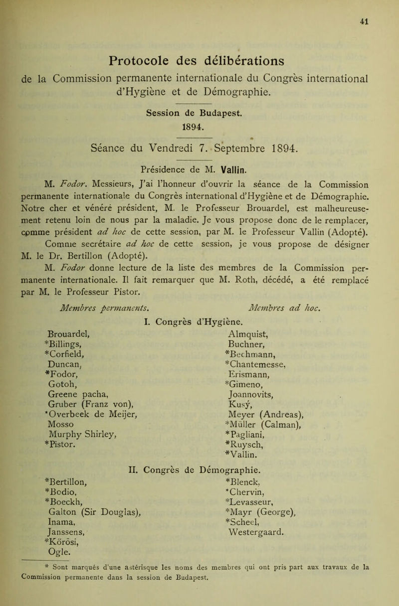 Protocole des deliberations de la Commission permanente internationale du Congres international d’Hygiene et de Demographie. Session de Budapest. 1894. • Seance du Vendredi 7. Septembre 1894. Presidence de M. Vallin. M. Fodor. Messieurs, J’ai I’honneur d’ouvrir la seance de la Commission permanente internationale du Congres international d’Hygiene et de Demographie. Notre cher et venere president, M. le Professeur Brouardel, est malheureuse- ment retenu loin de nous par la maladie. Je vous propose done de le remplacer, cpmme president ad hoc de cette session, par M. le Professeur Vallin (Adopte). Comnie secretaire ad hoc de cette session, je vous propose de designer M. le Dr. Bertillon (Adopte). M. Fodor donne lecture de la liste des membres de la Commission per- manente internationale. II fait remarquer que M. Roth, decede, a ete remplace par M. le Professeur Piston Membres perma?icnts. I. Congres Brouardel, *Billings, *Corfield, Duncan, *Fodor, Gotoh, Greene pacha, Gruber (Franz von), *Overbeek de Meijer, Mosso Murphy Shirley, *Pistor. Membres ad hoc. d’Hygiene. Almquist, Buchner, *Bechmann, *Chantemesse, Erismann, *Gimeno, Joannovits, Kusy, Meyer (Andreas), *Muller (Caiman), *Pagliani, *Ruysch, *Vallin. *Bertillon, *Bodio, *Boeckh, Galton (Sir Inama, Janssens, ^Kdrosi, Ogle. II. Congres de Demographie. Douglas), *BIenck, *Chervin, ’^Levasseur, *Mayr (George), *Scheel, Westergaard. * Sont marques d’une asterisque les noms des membres qui ont pris part aux travaux de la Commission permanente dans la session de Budapest.