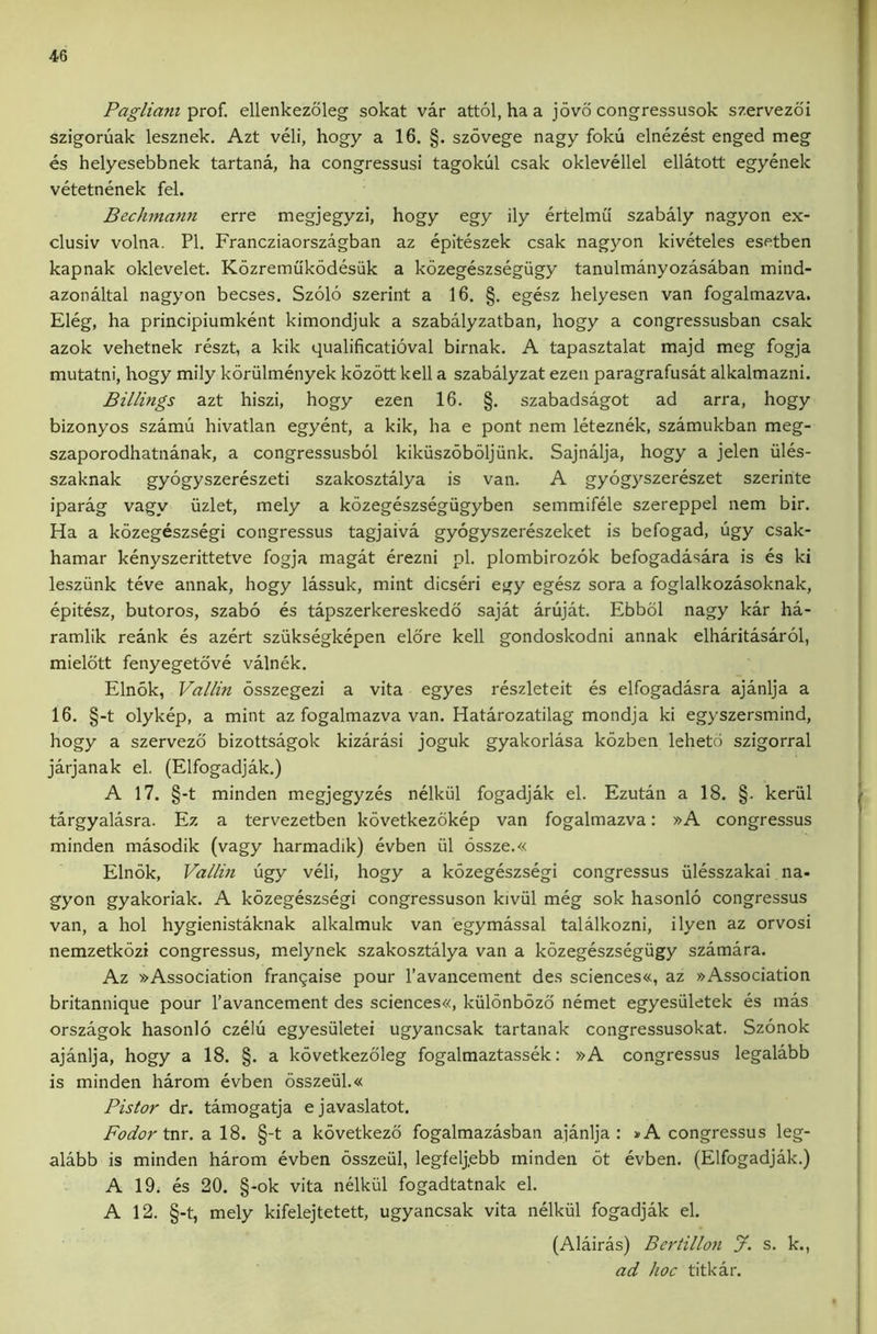 Pagliani prof, ellenkezoleg sokat var attol, ha a jovo congressusok szervezoi szigoruak lesznek. Azt veli, hogy a 16. §. szovege nagy foku elnezest enged meg es helyesebbnek tartana, ha congressusi tagokul csak oklevellel ellatott egyenek vetetnenek fel. Bechman7i erre megjegyzi, hogy egy ily ertelmu szabaly nagyon ex- clusiv volna. PI. Francziaorszagban az epiteszek csak nagyon kiveteles esetben kapnak oklevelet. Kozremukodesiik a kozegeszsegiigy tanulmanyozasaban mind- azonaltal nagyon becses. Szolo szerint a 16. §. egesz helyesen van fogalmazva. Eleg, ha principiumkent kimondjuk a szabalyzatban, hogy a congressusban csak azok vehetnek reszt, a kik qualificatioval birnak. A tapasztalat majd meg fogja mutatni, hogy mily koriilmenyek kozott kell a szabalyzat ezen paragrafusat alkalmazni. Billings azt hiszi, hogy ezen 16. §. szabadsagot ad arra, hogy bizonyos szamu hivatlan egyent, a kik, ha e pont nem leteznek, szamukban meg- szaporodhatnanak, a congressusbol kikuszoboljiink. Sajnalja, hogy a jelen iiles- szaknak gyogyszereszeti szakosztalya is van. A gyogyszereszet szerinte iparag vagy iizlet, mely a kozegeszsegiigyben semmifele szereppel nem bir. Ha a kozegeszsegi congressus tagjaiva gyogyszereszeket is befogad, ugy csak- hamar kenyszerittetve fogja magat erezni pi, plombirozok befogadasara is es ki lesziink teve annak, hogy lassuk, mint dicseri egy egesz sora a foglalkozasoknak, epitesz, butoros, szabo es tapszerkereskedo sajat arujat. Ebbol nagy kar ha- ramlik reank es azert sziiksegkepen elore kell gondoskodni annak elharitasarol, mieldtt fenyegetove valnek. Elnok, Vallin osszegezi a vita egyes reszleteit es elfogadasra ajanlja a 16. §-t olykep, a mint az fogalmazva van. Hatarozatilag mondja ki egyszersmind, hogy a szervezd bizottsagok kizarasi joguk gyakorlasa kozben lehetd szigorral jarjanak el. (Elfogadjak.) A 17. §-t minden megjegyzes nelkill fogadjak el. Ezutan a 18. §. kerul targyalasra. Ez a tervezetben kovetkezdkep van fogalmazva: »A congressus minden masodik (vagy harmadik) evben iil 6ssze.« Elnok, Vallin ugy veli, hogy a kozegeszsegi congressus iilesszakai na- gyon gyakoriak. A kozegeszsegi congressuson kiviil meg sok hasonlo congressus van, a hoi hygienistaknak alkalmuk van egymassal talalkozni, ilyen az orvosi nemzetkozi congressus, melynek szakosztalya van a kozegeszsegiigy szamara. Az »Association fran9aise pour I’avancement des sciences«, az »Association britannique pour I’avancement des sciences«, kiilonbozd nemet egyesiiletek es mas orszagok hasonlo czelu egyesiiletei ugyanesak tartanak congressusokat. Szonok ajanlja, hogy a 18. §. a kovetkezdleg fogalmaztassek: »A congressus legalabb is minden harom evben 6sszeul.« Pistor dr. tamogatja ejavaslatot. Fodor tm. a 18. §-t a kovetkezo fogalmazasban ajanlja: »A congressus leg- alabb is minden harom evben osszeiil, legfelj,ebb minden 6t evben. (Elfogadjak.) A 19. es 20. §-ok vita nelkiil fogadtatnak el. A 12. §-t, mely kifelejtetett, ugyanesak vita nelkiil fogadjak el. (Alairas) Bertilloii J. s. k., ad hoc titkar.
