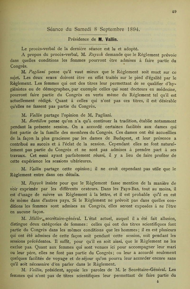 Seance du Samedi 8 Septembre 1894. Presidence de M. Vallitl. Le proces-verbal de la derniere seance est lu et adopte. A propos du proces-verbal, M. Ruysch demande que le Reglement prevoie dans quelles conditions les femmes pourront etre admises a faire partie du Congres. M. Pagliani pense qu’il vaut mieux que le Reglement soit muet sur ce sujet. Les deux sexes doivent etre en effet traites sur le pied d’egalite par le Reglement. Les femmes qui ont des titres leur permettant de se qualifier d’hy- gienistes ou de demographes, par exemple celles qui sont docteurs en medecine, pourront faire partie du Congres en vertu meme du Reglement tel qu’il est actuellement redige. Quant a celles qui n’ont pas ces titres, il est desirable qu’elles ne fassent pas partie du Congres. M. Vallin partage I’opinion de M. Pagliani. M. Bertillon pense qu’on n’a qu’a continuer la tradition, etablie notamment pendant la presente session. On a accorde certaines facilites aux dames qui font partie de la famille des membres du Congres. Ces dames ont ete accueillies de la fa9on la plus gracieuse par les dames de Budapest, et leur presence a contribue au succes et a I’eclat de la session. Cependant elles ne font naturel- lement pas partie du Congres et ne sont pas admises a prendre part a ses travaux. Cet essai ayant parfaitement reussi, il y a lieu de faire profiter de cette experience les sessions ulterieures. M. Vallin partage cette opinion; il ne croit cependant pas utile que le Reglement entre dans ces details. M. Ruysch insiste pour que le Reglement fasse mention de la maniere de voir exprimee par les differents orateurs. Dans les Pays-Bas, tout au moins, il est d’usage de suivre un Reglement a la lettre, et il est probable qu’il en est de meme dans d’autres pays. Si le Reglement ne prevoit pas dans quelles con- ditions les femmes sont admises au Congres, elles seront exposees a ne I’etre en aucune fa^on. M. secretaire-general. L’etat actuel, auquel il a ete fait allusion, distingue deux categories de femmes: celles qui ont des titres scientifiques font partie du Congres dans les memes conditions que les hommes; il en est plusieurs qui ont ete admises de cette faqon soit pendant cette session, soit pendant les sessions precedentes. Il suffit, pour qu’il en soit ainsi, que le Reglement ne les exclue pas. Quant aux femmes qui sont venues ici pour accompagner leur mari ou leur pere, elles ne font pas partie du Congres; ou leur a accorde seulement quelques facilites de voyage et de sejour qu’on pourra leur accorder encore sans qu’il soit necessaire d’en parler dans le Reglement. M. Vallin, president, appuie les paroles de M. le Secretaire-General. Les femmes qui n’ont pas de titres scientifiques leur permettant de faire partie du 4