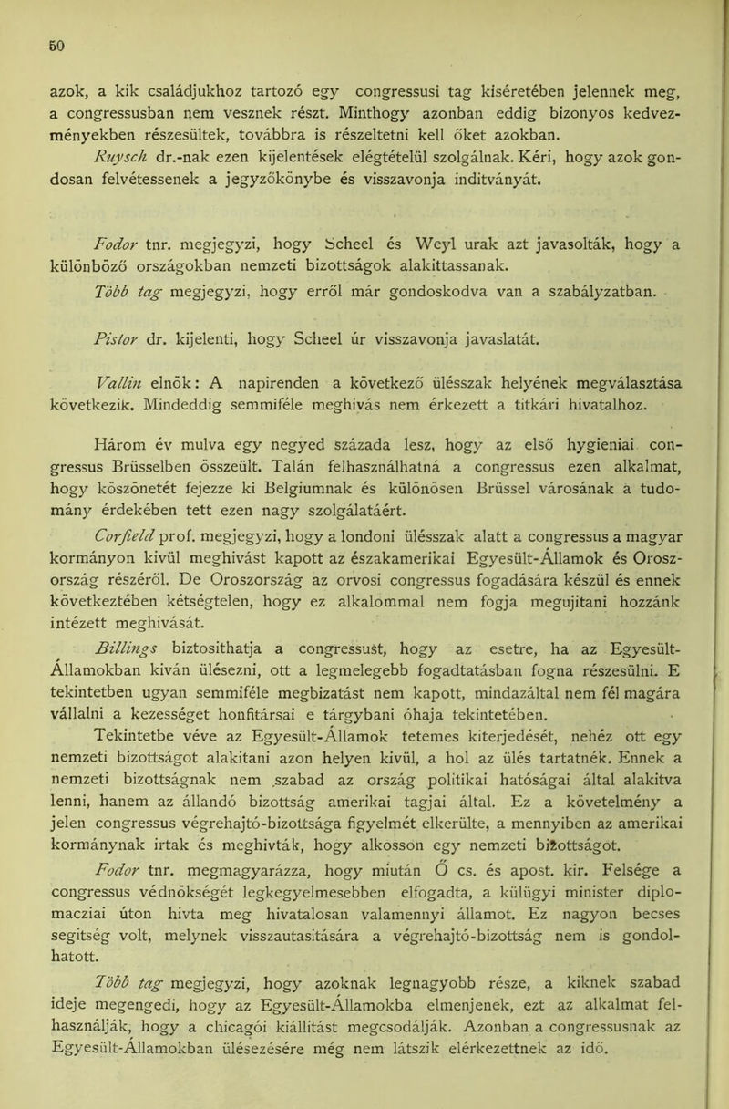 azok, a kik csaladjukhoz tartozo egy congressusi tag kisereteben jelennek meg, a congressusban nem vesznek reszt. Minthogy azonban eddig bizonyos kedvez- menyekben reszesultek, tovabbra is reszeltetni kell oket azokban. Ruysch dr.-nak ezen kijelentesek elegteteliil szolgalnak. Keri, hogy azok gon- dosan felvetessenek a jegyzokonybe es visszavonja inditvanyat. Fodor tnr. megjegyzi, hogy Scheel es Weyl urak azt javasoltak, hogy a kiilonbozo orszagokban nemzeti bizottsagok alakittassanak. Tdbb tag megjegyzi, hogy errol mar gondoskodva van a szabalyzatban. Pistor dr. kijelenti, hogy Scheel ur visszavonja javaslatat. Vallin elnok: A napirenden a kovetkezd iilesszak helyenek megvalasztasa kovetkezik. Mindeddig semmifele meghivas nem erkezett a titkari hivatalhoz. Harom ev mulva egy negyed szazada lesz, hogy az elso hygieniai con- gressus Briisselben osszeult. Talan felhasznalhatna a congressus ezen alkalmat, hogy koszonetet fejezze ki Belgiumnak es kulonosen Brussel varosanak a tudo- many erdekeben tett ezen nagy szolgalataert. Corfield prof, megjegyzi, hogy a londoni iilesszak alatt a congressus a magyar kormanyon kiviil meghivast kapott az eszakamerikai Egyesiilt-Allamok es Orosz- orszag reszerol. De Oroszorszag az orvosi congressus fogadasara kesziil es ennek kovetkezteben ketsegtelen, hogy ez alkalommal nem fogja megujitani hozzank intezett meghivasat. Billings biztosithatja a congressuSt, hogy az esetre, ha az Egyesiilt- Allamokban kivan iilesezni, ott a legmelegebb fogadtatasban fogna reszesiilni. E tekintetben ugyan semmifele megbizatast nem kapott, mindazaltal nem fel magara vallalni a kezesseget honfitarsai e targybani ohaja tekinteteben. Tekintetbe veve az Egyesiilt-Allamok tetemes kiterjedeset, nehez ott egy nemzeti bizottsagot alakitani azon helyen kiviil, a hoi az iiles tartatnek. Ennek a nemzeti bizottsagnak nem .szabad az orszag politikai hatosagai altal alakitva lenni, hanem az allando bizottsag amerikai tagjai altal. Ez a kovetelmeny a jelen congressus vegrehajto-bizottsaga figyelmet elkeriilte, a mennyiben az amerikai kormanynak irtak es meghivtak, hogy alkosson egy nemzeti biiottsagot. Fodor tnr. megmagyarazza, hogy miutan O cs. es apost. kir. Felsege a congressus vednokseget legkegyelmesebben elfogadta, a kiiliigyi minister diplo- macziai uton hivta meg hivatalosan valamennyi allamot. Ez nagyon becses segitseg volt, melynek visszautasltasara a vegrehajto-bizottsag nem is gondol- hatott. Fobb tag megjegyzi, hogy azoknak legnagyobb resze, a kiknek szabad ideje megengedi, hogy az Egyesiilt-Allamokba elmenjenek, ezt az alkalmat fel- hasznaljak, hogy a chicagoi kiallitast megcsodaljak. Azonban a congressusnak az Egyesiilt-Allamokban iilesezesere meg nem latszik elerkezettnek az idd.