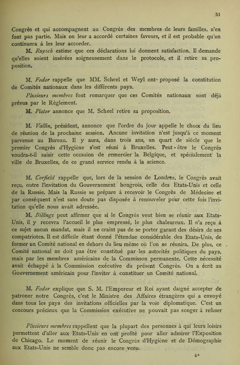 Congres et qui accompagnent au Congres des membres de leurs families, n’en font pas partie. Mais on leur a accorde certaines favours, et il est probable qu’on continuera a les leur accorder. M. Ruysch estime que ces declarations lui donnent satisfaction. II demande qu’elles soient inserees soigneusement dans le protocole, et il retire sa pro- position. M. Fodor rappelle que MM. Scheel et Weyl ont- propose la constitution de Comites nationaux dans les differents pays. Plusieurs membres font remarquer que ces Comites nationaux sont deja prevus par le Regle’ment. M. Pistor annonce que M. Scheel retire sa proposition. M. Vallin, president, annonce que I’ordre du jour appelle le choix du lieu de reunion de la prochaine session. Ancune invitation n’est jusqu’a ce moment parvenue au Bureau. 11 y aura, dans trois ans, un quart de siecle que le premier Congres d’Hygiene s’est reuni a Bruxelles. Peut - etre le Congres voudra-t-il saisir cette occasion de remercier la Belgique, et specialement la ville de Bruxelles, de ce grand service rendu a la science. M. Corfield rappelle que, lors de la session de Londres, le Congres avait recu, outre I’invitation du Gouvernement hongrois, celle des Etats-Unis et celle de la Russie. Mais la Russie se prepare a recevoir le Congres de Medecine et par consequent n’est sans doute pas disposee a renouveler pour cette fois I’invi- tation qu’elle nous avait adressee. M. Billings peut affirmer que si le Congres veut bien se reunir aux Etats- Unis, il y recevra I’accueil le plus empresse, le plus chaleureux. 11 n’a regu a ce sujet aucun mandat, mais il ne craint pas de se porter garant des desirs ,de ses compatriotes. Il est difficile etant donne I’etendue considerable des Etats-Unis, de former un Comite national en dehors du lieu meme ou I’on se reunira. De plus, ce . Comite national ne doit pas etre constitue par les autorites politiques du pays, mais par les membres americains de la Commisson permanente. Cette necessite avait echappe a la Commission executive du present Congres. On a ecrit au Gouvernement americain pour I’inviter a constituer un Comite national. M. Fodor explique que S. M. I’Empereur et Roi ayant daigne accepter de patroner notre Congres, c’est le Ministre des Affaires etrangeres qui a envoye dans tous les pays des invitations officielles par la voie diplomatique. C’est un concours precieux que la Commission executive ne pouvait pas songer a refuser Phisieurs membres rappellent que la plupart des personnes a qui leurs loisirs permettent d’aller aux Etats-Unis en ont profite pour aller admirer I’Exposition de Chicago. Le moment de reunir le Congres d’Hygiene et de Demographie aux Etats-Unis ne semble done pas encore venu. ; 4*