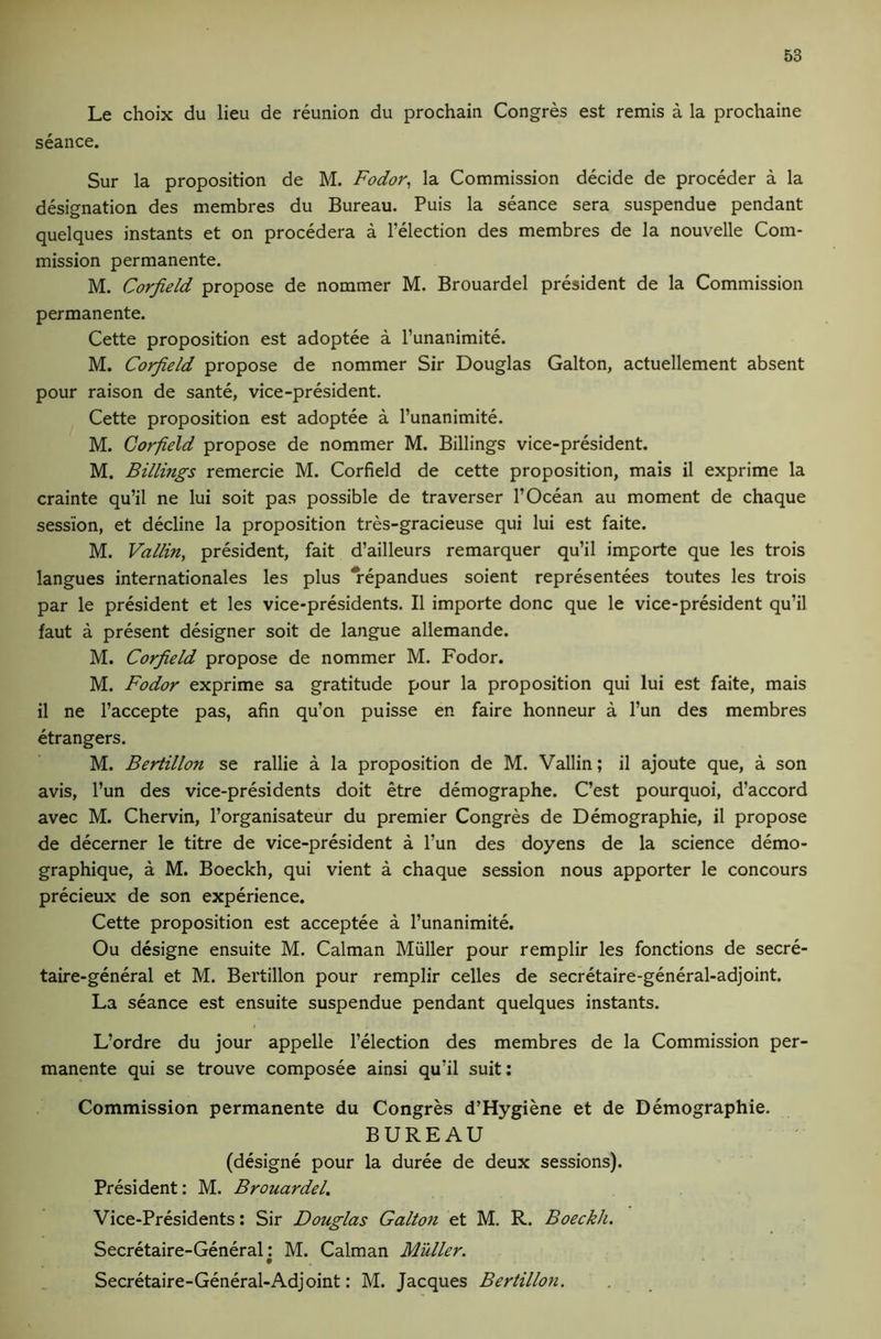 Le choix du lieu de reunion du prochain Congres est remis a la prochaine seance. Sur la proposition de M. Fodor, la Commission decide de proceder a la designation des membres du Bureau. Puis la seance sera suspendue pendant quelques instants et on procedera a I’election des membres de la nouvelle Com- mission permanente. M. Corfield propose de nommer M. Brouardel president de la Commission permanente. Cette proposition est adoptee a I’unanimite. M. Corfield propose de nommer Sir Douglas Galton, actuellement absent pour raison de sante, vice-president. Cette proposition est adoptee a I’unanimite. M. Corfield propose de nommer M. Billings vice-president. M. Billings remercie M. Corfield de cette proposition, mais il exprime la crainte qu’il ne lui soit pas possible de traverser 1’Ocean au moment de chaque session, et decline la proposition tres-gracieuse qui lui est faite. M. Vallin, president, fait d’ailleurs remarquer qu’il importe que les trois langues Internationales les plus *repandues soient representees toutes les trois par le president et les vice-presidents. II importe done que le vice-president qu’il faut a present designer soit de langue allemande. M. Corfield propose de nommer M. Fodor. M. Fodor exprime sa gratitude pour la proposition qui lui est faite, mais il ne I’accepte pas, afin qu’on puisse en faire honneur a I’un des membres etrangers. M. Bertillon se rallie a la proposition de M. Vallin; il ajoute que, a son avis, I’un des vice-presidents doit etre demographe. C’est pourquoi, d’accord avec M. Chervin, I’organisateur du premier Congres de Demographie, il propose de decerner le titre de vice-president a I’un des doyens de la science demo- graphique, a M. Boeckh, qui vient a chaque session nous apporter le concours precieux de son experience. Cette proposition est acceptee a I’unanimite. Ou designe ensuite M. Caiman Muller pour remplir les fonctions de secre- taire-general et M. Bertillon pour remplir celles de secretaire-general-adjoint. La seance est ensuite suspendue pendant quelques instants. L’ordre du jour appelle I’election des membres de la Commission per- manente qui se trouve composee ainsi qu’il suit; Commission permanente du Congres d’Hygiene et de Demographie. BUREAU (designe pour la duree de deux sessions). President: M. Brouardel. Vice-Presidents: Sir Douglas Galton et M. R. Boeckh. Secretaire-General: M. Caiman Muller. Secretaire-General-Adjoint: M. Jacques Bertillon.