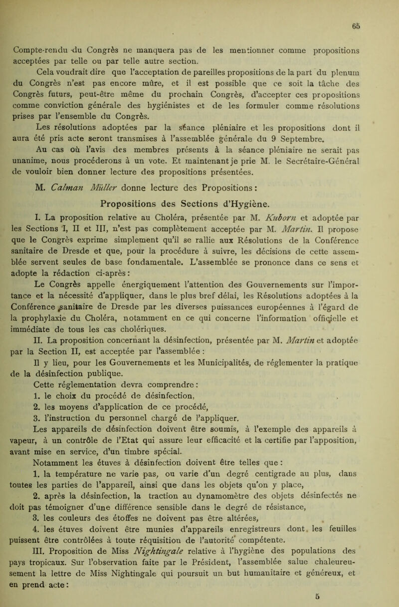 66 Compte-rendu du Congr^s ne manquera pas de les mentionner comine propositions acceptees par telle ou par telle autre section. Cela voudrait dire que I’acceptation de pareilles propositions de la part du plenum du Congr^s n’est pas encore miire, et il est possible que ce soit la t§.che des Congr^s futurs, peut-etre meme du pro chain Congr^s, d’accepter ces propositions comme conviction generate des hygidnistes et de les formuler comme resolutions prises par I’ensemble du Congr^s. Les resolutions adoptees par la stance pl^niaire et les propositions dont il aura ete pris acte seront transmises a I’assembl^e generale du 9 Septembre. An cas oh I’avis des membres presents k la seance pleniaire ne serait pas unanime, nous proc^derons a un vote. Et maintenant je prie M. le Secretaire-General de vouloir bien donner lecture des propositions presentees. M. Caiman Muller donne lecture des Propositions: Propositions des Sections d’Hygiene. I. La proposition relative au Cholera, presentee par M. Ktiborn et adoptee par les Sections I, II et HI, n’est pas compietement acceptee par M. Martin. Il propose que le Congres exprime simplement qu’il se rallie aux Resolutions de la Conference sanitaire de Dresde et que, pour la procedure a suivre, les decisions de cette assem- biee servent seules de base fondamentale. L’assembiee se prononce dans ce sens et adopte la redaction ci-aprhs: Le Congrhs appelle energiquement I’attention des Gouvernements sur I’impor- tance et la necessite d'appliquer, dans le plus bref deiai, les Resolutions adoptees a la Conference/anitaire de Dresde par les diverses puissances europeennes a regard de la prophylaxie du Cholera, notamment en ce qui concerne I’information offiqielle et immediate de tous les cas choieriques. II. La proposition concernant la desinfection, presente.e par M. Martin et adoptee par la Section II, est acceptee par I’assembiee : Il y lieu, pour les Gouvernements et les Municipalites, de regleraenter la pratique de la desinfection publique. Cette reglementation devra comprendre: 1. le choix du precede de desinfection, 2. les moyens d’application de ce procede, 3. instruction du personnel charge de I’appliquer. Les appareils de desinfection doivent etre soumis, a I’exemple des appareils a vapeur, a un contrdle de I’Etat qui assure leur efficacite et la certifie par I’apposition, avant mise en service, d’un timbre special. Notamment les etuves k desinfection doivent 6tre telles que: 1. la temperature ne varie pas, ou varie d'un degre centigrade au plus, daus toutes les parties de I’appareil, ainsi que dans les objets qu'on y place, 2. apres la desinfection, la traction au dynamometre des objets desinfectes ne doit pas temoigner d’une difference sensible dans le degre de resistance, 3. les couleurs des etoffes ne doivent pas etre alterees, 4. les etuves doivent etre munies d’appareils enregistreurs dont. les feuilles puissent etre contrdiees a toute requisition de I’autorite’ competente. III. Proposition de Miss Nightingale relative a I’hygiene des populations des pays tropicaux. Sur I’observation faite par le President, I’assembiee salue chaleureu- sement la lettre de Miss Nightingale qui poursuit un but humanitaire et genereux, et en prend acte: 5