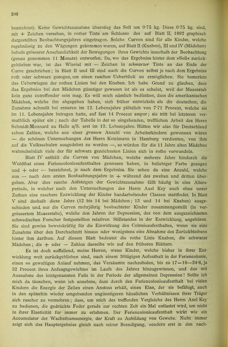 bezeichnet). Keine Gewichtszunahme iiberstieg das Soli um 0'75 kg. Diese 075 kg. sind, mit + Zeichen versehen, in rother Tinte am Schlusse des auf Blatt II, 1892 graphisch dargestellten Beobachtungsjahres eingetragen. Solche Curven sind fur alle Kinder, welche regelmiissig zu den Wagungen gekommen waren, auf Blatt II (Knaben), III und IV (Madchen) behufs grdsserer Anschaulichkeit der Bewegungen ihres Gewichts innerhalb der Beobachtung (genau genommen 11 Monate) entworfen. Da, wo das Ergebniss hinter dem »Soll« zuriick- geblieben war, ist das Wieviel mit — Zeichen in schwarzer Tinte an das Ende der Curve geschrieben; in Blatt II und III sind auch die Curven selbst je nach dem Ergebniss roth Oder schwarz gezogen, um einen raschen Ueberblick zu ermoglichen. Sie bemerken das Ueberwiegen der rothen Linien bei den Knaben. Ich habe Grund zu glauben, dass das Ergebniss bei den Madchen giinstiger gewesen ist als es scheint, weil der Maassstab kein ganz zutreffender sein mag. Es will mich namlich bediinken, dass die amerikanischen Madchen, welche ihn abgegeben haben, sich friiher entwickeln als die deutschen, die Zunahme schnellt bei ersteren im 12. Lebensjahre pldtzlich von 7'71 Procent, welche sie im 11. Lebensjahre betragen hatte, auf fast 14 Procent empor; sie tritt bei letzteren ver- muthlich spater ein ; nach der Tabelle in der so eingehenden, trefflichen Arbeit des Herrn Schmidt-Monnard zu Halle a/S. erst im 13. Lebensjahre. Hiitten wir also fiir Deutschland schon Zahlen, welche aus einer grossen Anzahl von Arbeiterkindern gewonnen waren — die schonen Untersuchungen des Herrn Kotelmann in Hamburg verdienten, von ihm auf die Volksschulen ausgedehnt zu werden —, so wurden fiir die 11 Jahre alten Madchen wahrscheinlich viele der fiir schwarz gezeichneten Linien sich in rothe verwandeln. Blatt IV enthalt die Curven von Madchen, welche mehrere Jahre hindurch die Wohlthat eines Feriencolonieaufenthaltes genossen haben, in beliebiger Farbe gezogen und -F Oder — bezeichnet, je nach dem Ergebniss. Sie sehen da eine Anzahl, w'elche aus — nach dem ersten Beobachtungsjahre in + wahrend des zweiten und dritten iiber- gehen. Aber dies rasche Aufsteigen der Gewichtszunahme fallt haufig in eine Alters- periode, in welcher nach den Untersuchungen des Herrn Axel Key auch ohne unser Zuthun eine raschere Entwicklung der Kinder handarbeitender Classen stattfindet. In Blatt V sind deshalb diese Jahre (12 bis 14 bei Madchen; 13 und 14 bei Knaben) ausge- schieden und. nur die Curven mehrjahrig beobachteter Kinder zusammengestellt (in ver- grossertem Maassstabe), welche den Jahren der Depression, des von dem ausgezeichneten schwedischen Forscher festgestellten relativen Stillstandes in der Entwicklung, angehoren. Sie sind gewiss beweislcraftig fiir die Einwirkung des Colonieaufenthaltes, wenn sie eine Zunahme tiber den Durchschnitt hinaus Oder wenigstens eine Abnahme des Zuriickbleibens hinter ihm darthun. Auf diesem Blatt bedeutet die rothe Linie Knaben, die schwarze Madchen ; die + Oder — Zahlen dasselbe wie auf den friiheren Blattern. Es ist doch auffallend, meine Herren, wenn Kinder, welche bisher in ihrer Ent- wicklung weit zuriickgeblieben sind, nach einem SOtagigen Aufenthalt in der Feriencolonie, einen so gewaltigen Anlauf nehmen, das Versaumte nachzuholen, bis zu 17—18—24'6, ja 32 Procent ihres Anfangsgewichtes im Laufe des Jahres hinzugewinnen, und das mit Ausnahme des letztgenannten Falls in der Periode der allgemeinen Depression ! Sollte ich mich da tauschen, wenn ich annehme, dass durch den Feriencolonieaufenthalt bei vielen Kindern die Energie der Zellen einen Anstoss erhalt, einen Elan, der sie befahigt, auch in den spaterhin wieder umgebenden ungiinstigeren hauslichen Verhiiltnissen ihrer Trager sich rascher zu vermehren ; dass, um mich des treffenden Vergleichs des Herrn Axel Key zu bedienen, die gedriickte Feder gerade zur rechten Zeit ein Mai entlastet wird, um nicht in ihrer Elasticitat fiir immer zu erlahmen. Der Feriencolonieaufenthalt wirkt wie ein Accumulator der Wachsthumsenergie, der Kraft zu Anbildung von Gewebe. Nicht immer zeigt sich das Hauptergebniss gleich nach seiner Beendigung, sondern erst in den nach-