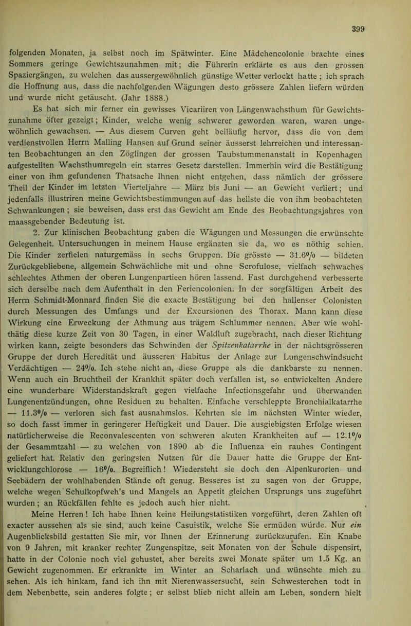 folgenden Monaten, ja selbst noch im Spatwinter. Eine Madchencolonie brachte eines Sommers geringe Gewichtszunahmen mit; die Fiihrerin erklarte es aus den grossen Spaziergangen, zu welchen das aussergevvohnlich gunstige Wetter verlockt hatte ; ich sprach die Hoffnung aus, dass die nachfolgenden Wiigungen desto grossere Zahlen liefern wurden und wurde nicht getauscht. (Jahr 1888.) Es hat sich mir ferner ein gewisses Vicariiren von Langenwachsthum fiir Gewichts- zunahme ofter gezeigt; Kinder, welche wenig schwerer geworden waren, waren unge- wohnlich gewachsen. — Aus diesem Curven geht beilaufig hervor, dass die von dem verdienstvollen Herrn Mailing Hansen auf Grund seiner iiusserst lehrreichen und interessan- ten Beobachtungen an den Zdglingen der grossen Taubstummenanstalt in Kopenhagen aufgestellten Wachsthumregeln ein starres Gesetz darstellen. Immerhin wird die Bestatigung einer von ihm gefundenen Thatsache Ihnen nicht entgehen, dass namlich der grossere Theil der Kinder im letzten Vierteljahre — Marz bis Juni — an Gewicht verliert; und jedenfalls illustriren meine Gewichtsbestimmungen auf das hellste die von ihm beobachteten Schwankungen; sie beweisen, dass erst das Gewicht am Ende des Beobachtungsjahres von maassgebender Bedeutung ist. 2. Zur klinischen Beobachtung gaben die Wiigungen und Messungen die erwunschte Gelegenheit. Untersuchungen in meinem Hause erganzten sie da, wo es nothig schien. Die Kinder zerfielen naturgemiiss in sechs Gruppen. Die grosste — 31.60/o — bildeten Zuriickgebliebene, allgemein Schwachliche mit und ohne Scrofulose, vielfach schwaches schlechtes Athmen der oberen Lungenpartieen hdren lassend. Fast durchgehend verbesserte sich derselbe nach dem Aufenthalt in den Feriencolonien. In der sorgfaltigen Arbeit des Herrn Schmidt-Monnard finden Sie die exacte Bestatigung bei den hallenser Colonisten durch Messungen des Umfangs und der Excursionen des Thorax. Mann kann diese Wirkung eine Erweckung der Athmung aus tragem Schlummer nennen. Aber wie wohl- thatig diese kurze Zeit von 30 Tagen, in einer Waldluft zugebracht, nach dieser Richtung wirken kann, zeigte besonders das Schwinden der Spitzenkatarrhe in der nachtsgrosseren Gruppe der durch Hereditiit und ausseren Habitus der Anlage zur Lungenschwindsucht Vcrdachtigen — 24®/o. Ich stehe nicht an, diese Gruppe als die dankbarste zu nennen. Wenn auch ein Bruchtheil der Krankhit spater doch verfallen ist, so entwickelten Andere eine wunderbare Widerstandskraft gegen vielfache Infectionsgefahr und iiberwanden Lungenentziindungen, ohne Residuen zu behalten. Einfache verschleppte Bronchialkatarrhe — 11.3®/o — verloren sich fast ausnahmslos. Kehrten sie im nachsten Winter wieder, so doch fasst immer in geringerer Heftigkeit und Dauer. Die ausgiebigsten Erfolge wiesen natiirlicherweise die Reconvalescenten von schweren akuten Krankheiten auf — 12.1®/o der Gesammtzahl — zu welchen von 1890 ab die Influenza ein rauhes Contingent geliefert hat. Relativ den geringsten Nutzen fiir die Dauer hatte die Gruppe der Ent- wicklungchlorose — 16®/o. Begreiflich! Wiedersteht sie doch den Alpenkurorten und Seebadern der wohlhabenden Stande oft genug. Besseres ist zu sagen von der Gruppe, welche wegen Schulkopfweh’s und Mangels an Appetit gleichen Ursprungs uns zugefiihrt wurden ; an Riickfallen fehlte es jedoch auch hier nicht. Meine Herren ! Ich habe Ihnen keine Heilungstatistiken vorgefiihrt, deren Zahlen oft exacter aussehen als sie sind, auch keine Casuistik, welche Sie ermiiden wiirde. Nur ein Augenblicksbild gestatten Sie mir, vor Ihnen der Erinnerung zuriickzurufen. Ein Knabe von 9 Jahren, mit kranker rechter Zungenspitze, seit Monaten von der Schule dispensirt, hatte in der Colonie noch viel gehustet, aber bereits zwei Monate spater um 1.5 Kg. an Gewicht zugenommen. Er erkrankte im Winter an Scharlach und wiinschte mich zu sehen. Als ich hinkam, fand ich ihn mit Nierenwassersucht, sein Schwesterchen todt in dem Nebenbette, sein anderes folgte ; er selbst blieb nicht allein am Leben, sondern hielt