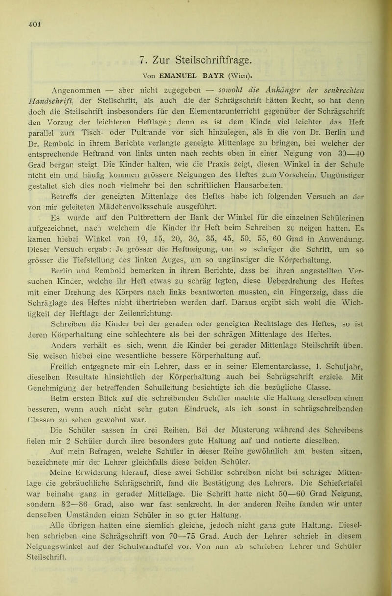 7. Zur Steilschriftfrage. Von EMANUEL BAYR (Wien). Angenommen — abcr nicht zugegeben — soivohl die Anhdnger der senkrechtcn Handschrift, der Steilschrift, als auch die der Schragschrift batten Recht, so hat denn doch die Steilschrift insbesonders fiir den Elementarunterricht gegeniiber der Schragschrift den Vorzug der leichteren Heftlage; denn es ist dem Kinde viel leichter das Heft parallel zum Tisch- Oder Pultrande vor sich hinzulegen, als in die von Dr. Berlin und Dr. Rembold in ihrem Berichte verlangte geneigte Mittenlage zu bringen, bei welcher der entsprechende Heftrand von links unten nach rechts oben in einer Neigung von 30—40 Grad bergan steigt. Die Kinder halten, wie die Praxis zeigt, diesen Winkel in der Schule nicht ein nnd hiiufig kommen grossere Neigungen des Heftes zum Vorschein. Ungiinstiger gestaltet sich dies noch vielmehr bei den schriftlichen Hausarbeiten. Betreffs der geneigten Mittenlage des Heftes habe ich folgenden Versuch an der von mir geleiteten Madchenvolksschule ausgefiihrt. Es wurde auf den Pultbrettern der Bank der Winkel fiir die einzelnen Schiilerinen aufgezeichnet, nach welchem die Kinder ihr Heft beim Schreiben zu neigen batten. Es kamen hiebei Winkel von 10, 15, 20, 30, 35, 45, 50, 55, 60 Grad in Amvendung. Dieser Versuch ergab: Je grosser die Heftneigung, um so schriiger die Schrift, um so grosser die Tiefstellung des linken Auges, um so ungiinstiger die Korperhaltung. Berlin und Rembold bemerken in ihrem Berichte, dass bei ihren angestellten Ver- suchen Kinder, welche ihr Heft etwas zu schrag legten, diese Ueberdrehung des Heftes mit einer Drehung des Korpers nach links beantworten mussten, ein Fingerzeig, dass die Schraglage des Heftes nicht iibertrieben werden darf. Daraus crgibt sich wohl die Wich- tigkeit der Heftlage der Zeilenrichtung. Schreiben die Kinder bei der geraden Oder geneigten Rechtslage des Heftes, so ist deren Korperhaltung eine schlechtere als bei der schragen Mittenlage des Heftes. Anders verhiilt es sich, wenn die Kinder bei gerader Mittenlage Steilschrift iiben. Sie weisen hiebei eine wesentliche bessere Korperhaltung auf. Freilich entgegnete mir ein Lehrer, dass er in seiner Elementarclasse, 1. Schuljahr, dieselben Resultate hinsichtlich der Korperhaltung auch bei Schragschrift erziele. Mit Genehmigung der betreffenden Schulleitung besichtigte ich die beziigliche Classe. Beim ersten Blick auf die schreibenden Schuler machte die Haltung derselben einen besseren, wenn auch nicht sehr guten Eindruck, als ich sonst in schriigschreibenden Classen zu sehen gewohnt war. Die Schuler sassen in drei Reihen. Bei der Musterung wahrend des Schreibens helen mir 2 Schuler durch ihre besonders gute Haltung auf und notierte dieselben. Auf mein Befragen, welche Schuler in Oieser Reihe gewohnlich am besten sitzen, bezeichnete mir der Lehrer gleichfalls diese beiden Schuler. Meine Erwiderung hierauf, diese zwei Schuler schreiben nicht bei schriiger Mitten- lage die gebriiuchliche Schragschrift, fand die Bestiitigung des Lehrers. Die Schiefertafel war beinahe ganz in gerader Mittellage. Die Schrift hatte nicht 50—60 Grad Neigung, sondern 82—86 Grad, also war fast senkrecht. In der anderen Reihe fanden wir unter denselben Umstilnden einen Schuler in so guter Haltung. Alle iibrigen hatten eine ziemlich gleiche, jedoch nicht ganz gute Haltung. Diesel- ben schrieben eine Schragschrift von 70—75 Grad. Auch der Lehrer schrieb in diesem Neigungswinkel auf der Schulwandtafel vor. Von nun ab schrieben Lehrer und Schuler .Steilschrift.