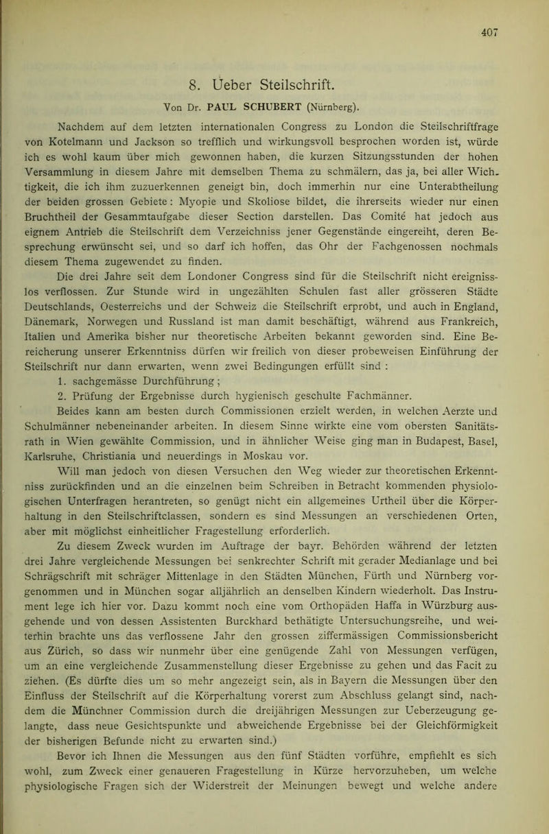 8. Ueber Steilschrift. Von Dr. PAUL SCHUBERT (Niirnberg). Nachdem auf dem letzten internationalen Congress zu London die Steilschriftfrage von Kotelmann und Jackson so trefflich und wirkungsvoll besprochen worden ist, wiirde ich es wohl kaum iiber mich gewonnen haben, die kurzen Sitzungsstunden der hohen Versammlung in diesem Jahre mit demselben Thema zu schmalem, das ja, bei aller Wich. tigkeit, die ich ihm zuzuerkennen geneigt bin, doch immerhin nur eine Unterabtheilung der beiden grossen Gebiete : Myopie und Skoliose bildet, die ihrerseits wieder nur einen Bruchtheil der Gesammtaufgabe dieser Section darstellen. Das Comite hat jedoch aus eignem Antrieb die Steilschrift dem Verzeichniss jener Gegenstande eingereiht, deren Be- sprechung erwiinscht sei, und so darf ich hoffen, das Ohr der Fachgenossen nochmals diesem Thema zugewendet zu finden. Die drei Jahre seit dem Londoner Congress sind fur die Steilschrift nicht ereigniss- los verflossen. Zur Stunde wind in ungezahlten Schulen fast aller grosseren Stadte Deutschlands, Oesterreichs und der Schweiz die Steilschrift erprobt, und auch in England, Danemark, Norwegen und Russland ist man damit beschaftigt, wahrend aus Frankreich, Italien und Amerika bisher nur theoretische Arbeiten bekannt geworden sind. Eine Be- reicherung unserer Erkenntniss diirfen wir freilich von dieser probeweisen Einfuhrung der Steilschrift nur dann erwarten, wenn zwei Bedingungen erfiillt sind : 1. sachgemasse Durchfiihrung; 2. Priifung der Ergebnisse durch hygienisch geschulte Fachmanner. Beides kann am besten durch Commissionen erzielt werden, in welchen Aerzte und Schulmanner nebeneinander arbeiten. In diesem Sinne wirkte eine vom obersten Sanitats- rath in Wien gewahlte Commission, und in ahnlicher Weise ging man in Budapest, Basel, Karlsruhe, Christiania und neuerdings in Moskau vor. Will man jedoch von diesen Versuchen den Weg wieder zur theoretischen Erkennt- niss zuriickfinden und an die einzelnen beim Schreiben in Betracht kommenden physiolo- gischen Unterfragen herantreten, so geniigt nicht ein allgemeines Urtheil iiber die Korper- haltung in den Steilschriftclassen, sondern es sind Messungen an verschiedenen Orten, aber mit mdglichst einheitlicher Fragestellung erforderlich. Zu diesem Zweck wurden im Auftrage der bayr. Behorden wahrend der letzten drei Jahre vergleichende Messungen bei senkrechter Schrift mit gerader Medianlage und bei vSchragschrift mit schrager Mittenlage in den Stadten Miinchen, Fiirth und Niirnberg vor- genommen und in Miinchen sogar alljahrlich an denselben Kindern wiederholt. Das Instru- ment lege ich hier vor. Dazu kommt noch eine vom Orthopiiden Haffa in Wiirzburg aus- gehende und von dessen Assistenten Burckhard bethatigte Untersuchungsreihe, und wei- terhin brachte uns das verflossene Jahr den grossen ziffermassigen Commissionsbericht aus Ziirich, so dass wir nunmehr iiber eine geniigende Zahl von Messungen verfiigen, um an eine vergleichende Zusammenstellung dieser Ergebnisse zu gehen und das Facit zu ziehen. (Es diirfte dies um so mehr angezeigt sein, als in Bayern die Messungen iiber den Einfluss der Steilschrift auf die Korperhaltung vorerst zum Abschluss gelangt sind, nach- dem die Munchner Commission durch die dreijahrigen Messungen zur Ueberzeugung ge- langte, dass neue Gesichtspunkte und abweichende Ergebnisse bei der Gleichformigkeit der bisherigen Befunde nicht zu erwarten sind.) Bevor ich Ihnen die Messungen aus den fiinf Stadten vorfuhre, empfiehlt es sich wohl, zum Zweck einer genaueren Fragestellung in Kiirze hervorzuheben, um welche phjsiologische Fragen sich der Widerstreit der Meinungen bewegt und welche andere