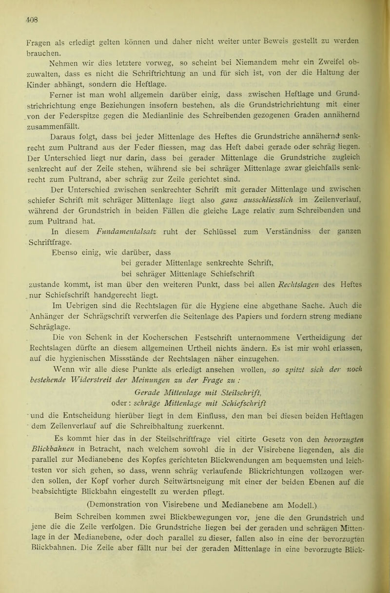 Fragen als criedigt gelten konnen und daher nicht weiter unter Beweis gcstellt zu werden brauchen. Nehmen wir dies letztere vorweg, so scheint bei Niemandem mehr ein Zweifel ob- zuwalten, dass es nicht die Schriftrichtung an und fiir sich ist, von der die Haltung der Kinder abhangt, sondern die Heftlage. Ferner ist man wohl allgemein dariiber einig, dass zwischen Heftlage und Grund- strichrichtung enge Beziehungen insofern bestehen, als die Grundstrichrichtung mit einer von der Federspitze gegen die Medianlinie des Schreibenden gezogenen Graden annilhernd zusammenfallt. Daraus folgt, dass bei jeder Mittenlage des Heftes die Grundstriche annilhernd senk- recht zum Pultrand aus der Feder fliessen, mag das Heft dabei gerade Oder schriig liegen. Der Unterschied liegt nur darin, dass bei gerader Mittenlage die Grundstriche zugleich senlo'echt auf der Zeile stehen, wiihrend sie bei schriiger Mittenlage zwar gleichfalls senk- recht zum Pultrand, aber schriig zur Zeile gerichtet sind. Der Unterschied zwischen senkrechter Schrift mit gerader Mittenlage und zwischen schiefer Schrift mit schriiger Mittenlage liegt also ganz ausschliesslich im Zeilenverlauf, wiihrend der Grundstrich in beiden Fallen die gleiche Lage relativ zum Schreibenden und zum Pultrand hat. In diesem Fundamentalsatz ruht der Schliissel zum Verstiindniss der ganzen Schriftfrage. Ebenso einig, wie dariiber, dass bei gerader Mittenlage senkrechte Schrift, bei schrager Mittenlage Schiefschrift zustande kommt, ist man iiber den weiteren Punkt, dass bei alien Reclitslagen des Heftes . nur Schiefschrift handgerecht liegt. Im Uebrigen sind die Rechtslagen fiir die Hygiene eine abgethane Sache. Auch die Anhanger der Schriigschrift verwerfen die Seitenlage des Papiers und fordern streng mediane Schriiglage. Die von Schenk in der Kocherschen Festschrift unternommene Vertheidigung der Rechtslagen diirfte an diesenr allgemeinen Urtheil nichts andern. Es ist mir wohl erlassen, auf die hygienischen Missstande der Rechtslagen naher einzugehen. Wenn wir alle diese Punkte als erledigt ansehen wollen, so spitzt sich der noch bestehende Widerstreit der Meinungen zu der Frage zu : Gerade Mittenlage mit Steilschrift, Oder: schrdge Mittenlage mit Schiefschrift und die Entscheidung hieriiber liegt in dem Einfluss, den man bei diesen beiden Heftlagen dem Zeilenverlauf auf die Schreibhaltung zuerkennt. Es kommt hier das in der Steilschriftfrage viel citirte Gesetz von den bevorzugten Blickbahnen in Betracht, nach welchem sowohl die in der Visirebene liegenden, als die parallel zur Medianebene des Kopfes gerichteten Blickwendungen am bequemsten und leich- testen vor sich gehen, so dass, wenn schriig verlaufende Blickrichtungen vollzogen wer- den sollen, der Kopf vorher durch Seitwartsneigung mit einer der beiden Ebenen auf die beabsichtigte Blickbahn eingestellt zu werden pflegt. (Demonstration von Visirebene und Medianebene am Modell.) Beim Schreiben kommen zwei Blickbewegungen vor, jene die den Grundstrich und jene die die Zeile verfolgen. Die Grundstriche liegen bei der geraden und schriigen Mitten- lage in der Medianebene, Oder doch parallel zu dieser, fallen also in eine der bevorzugten Blickbahnen. Die Zeile aber fiillt nur bei der geraden Mittenlage in eine bevorzugte Blick-