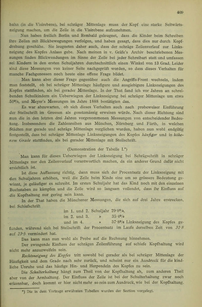 bahn (in die \'i3irebene), bei schrager Mittenlage muss der Kopf cine starke Seitvvarts- neigung machen, um die Zeile in die Visirebene aufzunehmen. Nun haben freilich Berlin und Rembald geleugnet, dass die Kinder beim Schreiben ihre Zeilen mit Blickbewegungen verfolgen, und haben gesagt, dass dies nur durch Kopf- drehung geschahe. Sie leugneten daher auch, dass der schrage Zeilenverlauf zur Links- neigung des Kopfes Anlass gebe. Nach meinen in v. Grafe’s Archiv beschriebenen Mes- sungen linden Blickwendungen im Sinne der Zeile bei jeder Schreibart stall und umfassen sei Kindern in den ersten Schuljahren durchschnittlich einen Winkel von 13 Grad. Leider sind diese Messungen von keiner Seite nachgepriift worden, so dass dieses Verhalten fiir manche Fachgenossen noch heute eine offene Frage bildet. Man kann aber dieser Frage gegeniiber auch die Angriffs-Front wechseln, indem man feststellt, ob bei schrager Mittenlage haufigere und ausgiebigere Linksneigungen des Kopfes stattfinden, als bei gerader Mittenlage. In der That fand ich vor Jahren an schrei- benden Schulkindern ein Ueberwiegen der Linksneigung bei schrager Mittenlage um etwa 50®/o, und Meyer's Messungen im Jahre 1888 bestatigten das. Es war abzuvvarten, ob sich dieses Verhalten auch nach probeweiser Einfiihrung der Steilschrift im Grossen als gesetzmassig erweisen wiirde. Nach dieser Richtung sind nun die in den letzten drei Jahren vorgenommenen Messungen von entscheidender Bedeu- tung. Insbesondere die Zahlenreihen aus Miinchen, Nurnberg und Fiirth, in welchen Stadten nur gerade und schrage Mittenlage verglichen wurden, haben nun wohl endgiltig festgestellt, dass bei schrager Mittenlage Linksneigungen des Kopfes hdttfiger und in hohe- rem Grade stattfinden, als bei gerader Mittenlage mit Steilschrift. (Demonstration der Tabelle I.*) Man kann fiir dieses Ueberwiegen der Linksneigung bei Schragschrift in schrager Mittenlage nur den Zeilenverlauf verantwortlich machen, da ein anderer Grund dafiir nicht ersichtlich ist. 1st diese Auffassung richtig, dann muss sich der Procentsatz der Linksneigung mit den Schuljahren erhohen, well die Zeile beim Kinde eine um so grossere Bedeutung ge- winnt, je gelaufiger es schreibt. Im ersten Schuljahr hat das Kind noch mit den einzelnen Buchstaben zu kiimpfen und die Zeile wird so langsam vollendet, dass ihr Einfluss auf die Kopfhaltung nur gering sein kann. In der That haben die Miinchener Messungen, die sich auf drei Jahre erstrecken, bei Schiefschrift im 1. und 2. Schuljahr 29'8®/o, im 2. und 3. » 35’4®/o und im 4. » 37'8®/o Linksneigung des Kopfes ge- funden, wahrend sich bei Steilschrift der Procentsatz im Laufe derselben Zeit von SI'S auf 23’5 vermindert hat. Das kann man nun wohl als Probe auf die Rechnung hinnehmen. Der zwmgende Einfluss der schragen Zeilenfiihrung auf schiefe Kopfhaltung wird nicht mehr anzuzweifeln sein. Rechtsneigung des Kopfes tritt sowohl bei gerader als bei schrager Mittenlage der Hiiufigkeit und dem Grade nach sehr zuriick, und scheint nur ein Ausdruck fiir die kind- liche Unruhe und das hiiufige Hin- und Herpendeln des Kopfes zu sein. Die Schulterhaltung hangt zum Theil von der Kopfhaltung ab, zum anderen Theil aber von der Armhaltung. Der Einfluss der Zeile ist bei der Schulterhaltung zwar noch erkennbar, doch kommt er hier nicht mehr so rein zum Ausdruck, wie bei der Kopfhaltung. *) Die in deni Vortrage erwiihnten Tabellen wurden der Section vorgelegt.