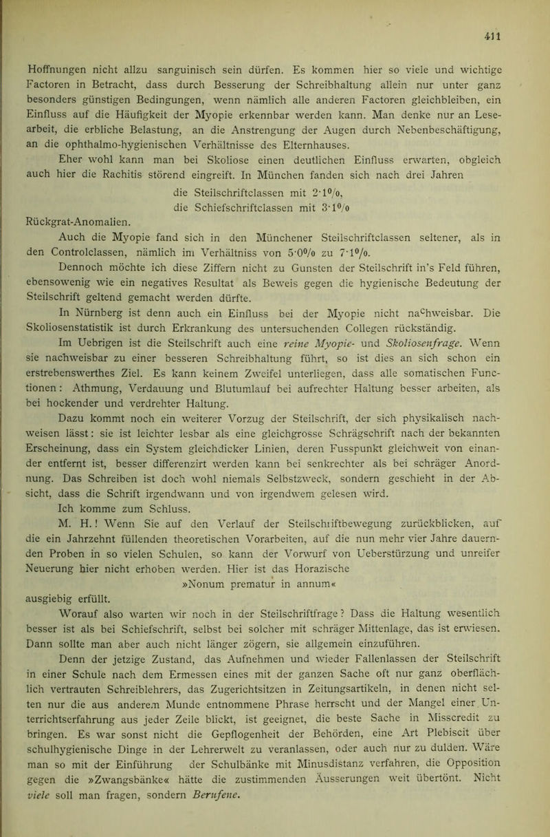 Hoffnungen nicht alizu sanguinisch sein durfen. Es kommen hier so vide und wichtige Factoren in Betracht, dass durch Besserung der Schreibhaltung allein nur unter ganz besonders giinstigen Bedingungen, wenn namlich alle anderen Factoren gleichbleiben, ein Einfluss auf die Haufigkeit der Myopie erkennbar werden kann. Man denke nur an Lese- arbeit, die erbliche Belastung, an die Anstrengung der Augen durch Nebenbeschaftigung, an die ophthalmo-hygienischen Verhiiltnisse des Elternhauses. Eher wohl kann man bei Skoliose einen deutlichen Einfluss erwarten, obgleich auch hier die Rachitis storend eingreift. In Miinchen fanden sich nach drei Jahren die Steilschriftclassen mit 2'l°/o, die Schiefschriftclassen mit 3'l®/o Rii ckgrat-Anomalien. Auch die Myopie fand sich in den Miinchener Steilschriftclassen seltener, als in den Controlclassen, namlich im Verhaltniss von 5‘0®/o zu 7’l®/o. Dennoch mdchte ich diese Ziffern nicht zu Gunsten der Steilschrift in’s Feld fuhren, ebensowenig wie ein negatives Resultat als Beweis gegen die hygienische Bedeutung der Steilschrift geltend gemacht werden durfte. In Niirnberg ist denn auch ein Einfluss bei der Myopie nicht na^hweisbar. Die Skoliosenstatistik ist durch Erlcrankung des untersuchenden Collegen riickstandig. Im Uebrigen ist die Steilschrift auch eine reine Myopie- und Skoliosenfrage. Wenn sie nachweisbar zu einer besseren Schreibhaltung fiihrt, so ist dies an sich schon ein erstrebenswerthes Ziel. Es kann keinem Zweifel unterliegen, dass alle somatischen Func- tionen : Athmung, Verdauung und Blutumlauf bei aufrechter Haltung besser arbeiten, als bei hockender und verdrehter Haltung. Dazu kommt noch ein weiterer Vorzug der Steilschrift, der sich physikalisch nach- weisen lasst: sie ist leichter lesbar als eine gleichgrosse Schragschrift nach der bekannten Erscheinung, dass ein System gleichdicker Linien, deren Fusspunkt gleichweit von einan- der entfernt ist, besser differenzirt werden kann bei senkrechter als bei schrager Anord- nung. Das Schreiben ist doch wohl niemals Selbstzweck, sondern geschieht in der Ab- sicht, dass die Schrift irgendwann und von irgendwem gelesen wird. Ich komme zum Schluss. M. H.! Wenn Sie auf den Verlauf der Steilschiiftbewegung zuriickblicken, auf die ein Jahrzehnt fiillenden theoretischen Vorarbeiten, auf die nun mehr vier Jahre dauern- den Proben in so vielen Schulen, so kann der Vorwurf von Ueberstiirzung und unreifer Neuerung hier nicht erhoben werden. Hier ist das Horazische »Nonum prematur in annum« ausgiebig erfiillt. Worauf also warten wir noch in der Steilschriftfrage ? Dass die Haltung wesentlich besser ist als bei Schiefschrift, selbst bei solcher mit schrager Mittenlage, das ist erwiesen. Dann sollte man aber auch nicht langer zogern, sie allgemein einzufiihren. Denn der jetzige Zustand, das Aufnehmen und wieder Fallenlassen der Steilschrift in einer Schule nach dem Ermessen eines mit der ganzen Sache oft nur ganz oberflach- lich vertrauten Schreiblehrers, das Zugerichtsitzen in Zeitungsartikeln, in denen nicht sel- ten nur die aus andere.Ti Munde entnommene Phrase herrscht und der Mangel einer , Un- terrichtscrfahrung aus jeder Zeile blickt, ist geeignet, die beste Sache in Misscredit zu bringen. Es war sonst nicht die Gepflogenheit der Behorden, eine Art Plebiscit iiber schulhygienische Dinge in der Lehrerwelt zu veranlassen, Oder auch nur zu dulden. Ware man so mit der Einfiihrung der vSchulbiinke mit Minusdistanz vcrfahren, die Opposition gegen die »Zwangsbanke« hatte die zustimmenden Ausserungen weit iibertont. Nicht viele soil man fragen, sondern Bernfene.