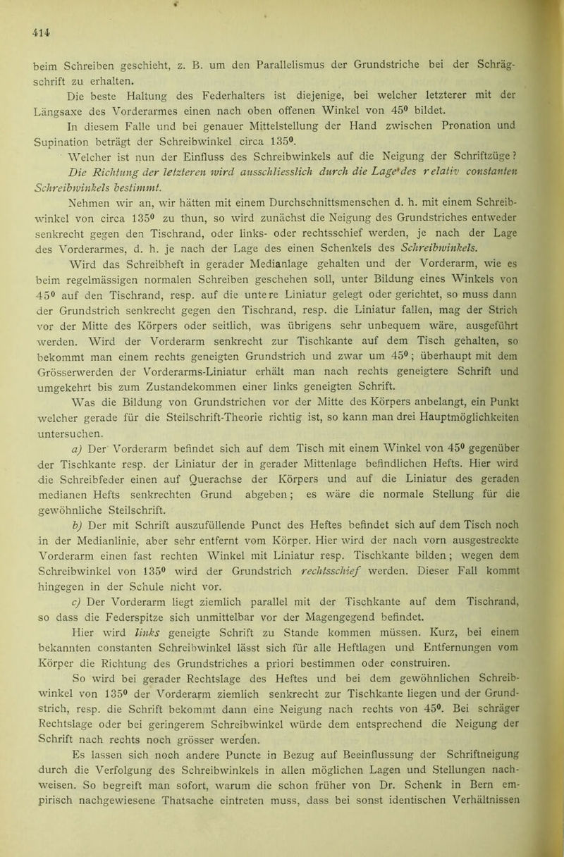 beim Schreiben geschieht, z. B. um den Parallelismus der Grundstriche bei der Schrag- schrift zu erhalten. Die beste Haltung des Federhalters ist diejenige, bei welcher letzterer mit der Liingsaxe des Vorderarmes einen nach oben offenen Winkel von 45® bildet. In diesem Falle und bei genauer Mittelstellung der Hand zwischen Pronation und Supination betriigt der Schreibwinkel circa 135®. Welcher ist nun der Einfluss des Schreibwinkels auf die Neigung der Schriftzuge ? Die RicJiiiing der letzleren wird ansschliesslich durch die Lage*des relativ cottsianlen Schreibwinkels bestimmt. Nehmen wir an, wir batten mit einem Durchschnittsmenschen d. h. mit einem Schreib- winkel von circa 135® zu thun, so wird zunachst die Neigung des Grundstriches entweder senkrecht gegen den Tischrand, oder links- Oder rechtsschief werden, je nach der Lage des Vorderarmes, d. h. je nach der Lage des einen Schenkels des Schreibwinkels. Wird das Schreibheft in gerader Medianlage gehalten und der Vorderarm, wie es beim regelmassigen normalen Schreiben geschehen soli, unter Bildung eines Winkels von 45® auf den Tischrand, resp. auf die untere Liniatur gelegt Oder gerichtet, so muss dann der Grundstrich senkrecht gegen den Tischrand, resp. die Liniatur fallen, mag der Strich vor der Mitte des Korpers oder seitlich, was iibrigens sehr unbequem ware, ausgefi'ihrt werden. Wird der Vorderarm senkrecht zur Tischkante auf dem Tisch gehalten, so bekommt man einem rechts geneigten Grundstrich und zwar um 45®; iiberhaupt mit dem Grosserwerden der Vorderarms-Liniatur erhalt man nach rechts geneigtere Schrift und umgekehrt bis zum Zustandekommen einer links geneigten Schrift. Was die Bildung von Grundstrichen vor der Mitte des Korpers anbelangt, ein Punkt welcher gerade fiir die Steilschrift-Theorie richtig ist, so kann man drei Hauptmdglichkeiten untersuchen. a) Der Vorderarm befindet sich auf dem Tisch mit einem Winkel von 45® gegenuber der Tischkante resp. der Liniatur der in gerader Mittenlage befindlichen Hefts. Hier wird die Schreibfeder einen auf Querachse der Korpers und auf die Liniatur des geraden medianen Hefts senkrechten Grund abgeben; es ware die normale Stellung fiir die gewohnliche Steilschrift. b) Der mit Schrift auszufullende Punct des Heftes befindet sich auf dem Tisch noch in der Medianlinie, aber sehr entfernt vom Korper. Hier wird der nach vorn ausgestreckte Vorderarm einen fast rechten Winkel mit Liniatur resp. Tischkante bilden; wegen dem Scln'cibwinkel von 135® wird der Grundstrich rechtsschief werden. Dieser Fall kommt hingegen in der Schule nicht vor. c) Der Vorderarm liegt ziemlich parallel mit der Tischkante auf dem Tischrand, so dass die Federspitze sich unmittelbar vor der Magengegend befindet. Hier wird links geneigte Schrift zu Stande kommen miissen. Kurz, bei einem bekannten constanten Schreibwinkel liisst sich fur alle Heftlagen und Entfernungen vom Korper die Richtung des Grundstriches a priori bestimmen oder construiren. So wird bei gerader Rechtslage des Heftes und bei dem gewdhnlichen Schreib- winkel von 135® der Vorderarm ziemlich senkrecht zur Tischkante liegen und der Grund- strich, resp. die Schrift bekommt dann eine Neigung nach rechts von 45®. Bei schriiger Rechtslage oder bei geringerem Schreibwinkel wurde dem entsprechend die Neigung der Schrift nach rechts noch grosser werden. Es lassen sich noch andere Puncte in Bezug auf Beeinflussung dcr Schriftneigung durch die Verfolgung des Schreibwinkels in alien moglichen Lagen und Stellungen nach- weisen. So begreift man sofort, warum die schon fruher von Dr. Schenk in Bern em- pirisch nachgewiesene That-sache eintreten muss, dass bei sonst identischen Verhaltnissen