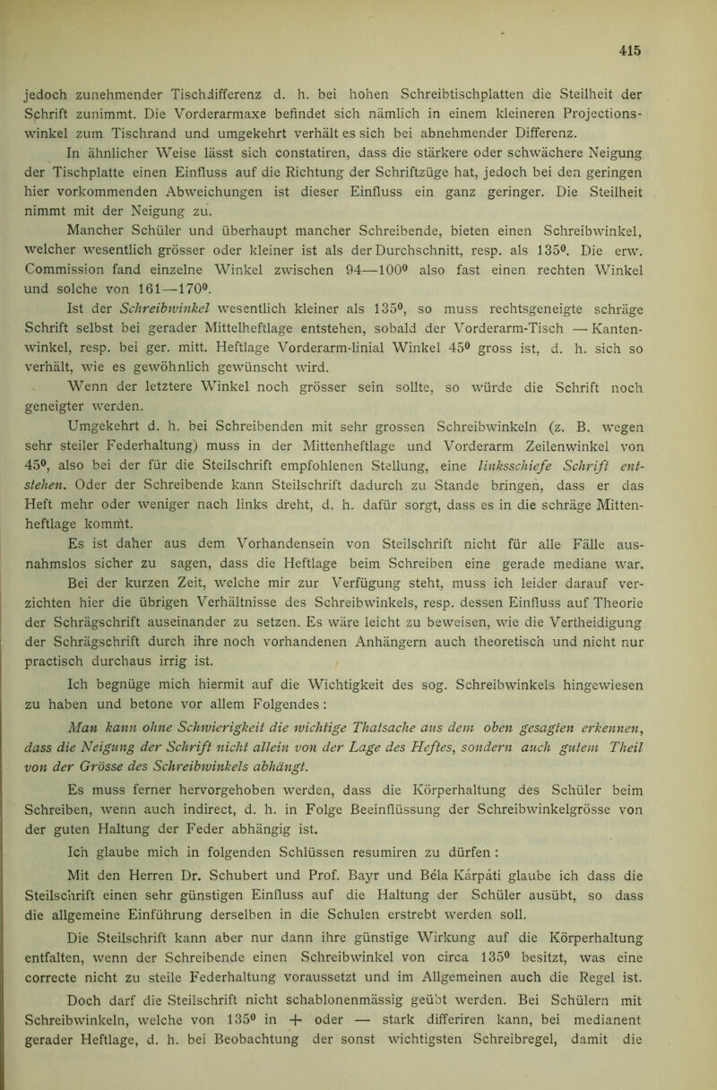 jedoch zunehmender Tischiifferenz d. h. bei hohen Schreibtischplatten die Steilhelt der Schrift zunimmt. Die Vorderarmaxe befindet sich niimlich in einem kleineren Projections- winkel zum Tischrand und umgekehrt verhalt es sich bei abnehmender Differenz. In ahnlicher Weise lasst sich constatiren, dass die starkere Oder schwachere Neigung der Tischplatte einen Einfluss auf die Richtung der Schriftzuge hat, jedoch bei den geringen hier vorkommenden Abweichungen ist dieser Einfluss ein ganz geringer. Die Steilheit nimmt mit der Neigung zu. Mancher Schuler und iiberhaupt mancher Schreibende, bieten einen Schreibwinkel, welcher wesentlich grosser Oder kleiner ist als der Durchschnitt, resp. als 135®. Die erw. Commission fand einzelne Winkel zwischen 94—100® also fast einen rechten Winkel und solche von 161 —170®. Ist der Schreibwinkel wesentlich kleiner als 135®, so muss rechtsgeneigte schriige Schrift selbst bei gerader Mittelheftlage entstehen, sobald der Vorderarm-Tisch — Kanten- winkel, resp. bei ger. mitt. Heftlage Vorderarm-linial Winkel 45® gross ist, d. h. sich so verhalt, wie es gewohnlich gewiinscht wird. Wenn der letztere Winkel noch grosser sein sollte, so wiirde die Schrift noch geneigter werden. Umgekehrt d. h. bei Schreibenden mit sehr grossen Schreibwinkeln (z. B. wegen sehr steiler Federhaltung) muss in der Mittenheftlage und Vorderarm Zeilenwinkel von 45®, also bei der fur die Steilschrift empfohlenen Stellung, eine linksschiefe Schrift ent- stehen. Oder der Schreibende kann Steilschrift dadurch zu Stande bringen, dass er das Heft mehr Oder weniger nach links dreht, d. h. dafur sorgt, dass es in die schrage Mitten- heftlage komrftt. Es ist daher aus dem Vorhandensein von Steilschrift nicht fur alle Falle aus- nahmslos sicher zu sagen, dass die Heftlage beim Schreiben eine gerade mediane war. Bei der kurzen Zeit, welche mir zur Verfiigung steht, muss ich leider darauf ver- zichten hier die iibrigen Verhiiltnisse des Schreibwinkels, resp. dessen Einfluss auf Theorie der Schragschrift auseinander zu setzen. Es ware leicht zu beweisen, wie die Vertheidigung der Schragschrift durch ihre noch vorhandenen Anhiingern auch theoretisch und nicht nur practisch durch aus irrig ist. Ich begniige mich hiermit auf die Wichtigkeit des sog. Schreibwinkels hingewiesen zu haben und betone vor allem Folgendes; Man kann ohne Schwierigkeit die wichtige Thatsache aus dem oben gesagten erkennen, dass die Neigung der Schrift nicht allein von der Lage des Heftes, sondern auch gutem Theil von der Grbsse des Schreibwinkels abhdngt. Es muss ferner hervorgehoben werden, dass die Korperhaltung des Schuler beim Schreiben, wenn auch indirect, d. h. in Folge Beeinfliissung der Schreibwinkelgrosse von der guten Haltung der Feder abhangig ist. Ich glaube mich in folgenden Schliissen resumiren zu diirfen : Mit den Herren Dr. Schubert und Prof. Bayr und Bela Karpati glaube ich dass die Steilschrift einen sehr giinstigen Einfluss auf die Haltung der Schuler ausiibt, so dass die allgemeine Einfuhrung derselben in die Schulen erstrebt werden soli. Die Steilschrift kann aber nur dann ihre giinstige Wirkung auf die Korperhaltung entfalten, wenn der Schreibende einen Schreibwinkel von circa 135® besitzt, was eine correcte nicht zu steilc Federhaltung voraussetzt und im Allgemeinen auch die Regel ist. Doch darf die Steilschrift nicht schablonenmiissig geiibt werden. Bei Schiilern mit Schreibwinkeln, welche von 135® in oder — stark differiren kann, bei medianent gerader Heftlage, d. h. bei Beobachtung der sonst wichtigsten Schreibregel, damit die