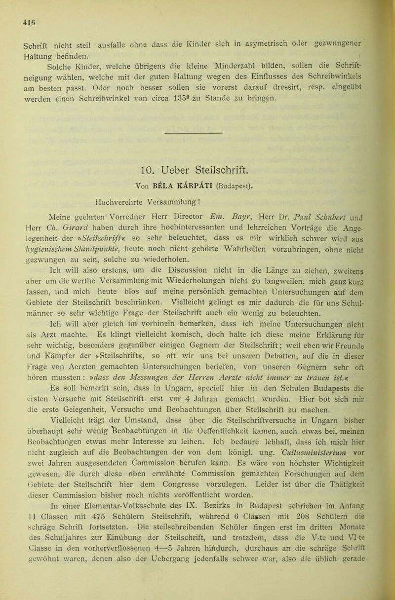Schrift nicht steil ausfalle ohne class die Kinder sich in asymetrisch Oder gezvvungencr Haltung befinden. Solche Kinder, welche ribrigens die kleinc Minderzahl bilden, sollen die Schrift- neigung wiihlen, welche mit der guten Haltung wegen des Einflusses des Schreibwinkels am besten passt. Oder noch besser sollen sie vorerst darauf dressirt, resp. eingeiibt werden einen Schreibwinkel von circa 1350zu Stande zu bringen. 10. Ueber Steilschrift. Von BIELA KARPATI (Budapest). Hochverchrte Versammlung ! Meine gechrten Vorredner Herr Director Em, Bayr, Herr Dr. Patil Schubert und Herr Ch. Girard haben durch ihre hochinteressanten und lehrreichen Vortrage die Ange- legenheit der >'>Steilschrift« so sehr beleuchtet, dass es mir wirklich schwer wird aus hygienischem Slandpunkte, heute noch nicht gehorte Wahrheiten vorzubringen, ohne nicht gezwungen zu sein, solche zu wiederholen. Ich will also erstens, um die Discussion nicht in die Lange zu ziehen, zweitens aber um die werthe Versammlung mit Wiederholungen nicht zu langweilen, mich ganzkurz fassen, und mich heute bios auf meine persbnlich gemachten Untersuchungen auf dem Gebiete der Steilschrift beschranken. Vielleicht gelingt es mir dadurch die fiir uns Schul- manner so sehr wichtige Frage der Steilschrift auch ein wenig zu beleuchten. Ich will aber gleich im vorhinein bemerken, dass ich meine Untersuchungen nicht als Arzt machte. Es klingt vielleicht komisch, doch halte ich diese meine Erldarung fiir sehr wichtig, besonders gegeniiber einigen Gegnern der Steilschrift; weil eben wir Freunde und Kiimpfer der >.Steilschrift«, so oft wir uns bei unseren Debatten, auf die in dieser Frage von Aerzten gemachten Untersuchungen beriefen, von unseren Gegnern sehr oft horen mussten : »dass den Messungen der Herren Aerzte nicht immer zu trauen ist.« Es soil bemerkt sein, dass in Ungarn, speciell hier in den Schulen Budapests die ersten Versuche mit Steilschrift erst vor 4 Jahren gemacht wurden. Hier bot sich mir die erste Geiegenheit, Versuche und Beohachtungen iiber Steilschrift zu machen. Vielleicht triigt der Umstand, dass iiber die Steilschriftversuche in Ungarn bisher iiberhaupt sehr wenig 'Beohachtungen in die Oeffentlichkeit kamen, auch etwas bei, meinen Beohachtungen etwas mehr Interesse zu leihen. Ich bedaure lebhaft, dass ich mich hier nicht zugleich auf die Beohachtungen der von dem konigl. ung. 'Cultusministerium vor zwei Jahren ausgesendeten Commission berufen kann. Es ware von hbchster Wichtigkeit gewesen, die durch diese oben erwiihnte Commission gemachten Forschungcn auf dem (lebiete der Steilschrift hier dem Congresse vorzulegen. Leider ist fiber die Thiitigkeit dieser Commission bisher noch nichts veroffentlicht worden. In einer Elementar-Volksschule des IX. Bezirks in Budapest schrieben im Anfang 11 Classen mit 475 Schiilern Steilschrift, wahrend 6 Classen mit 208 Schiilern die schriige Schrift fortsetzten. Die steilschreibenden Schuler fingen erst im dritten Monate des Schuljahres zur Einiibung der Steilschrift, und trotzdem, dass die V-te und Vl-te Classe in den vorhcrverflossencn 4—5 Jahren hindurch, durchaus an die schrage .Schrift gewohnt warcn, denen also der Ucbergang jedcnfalls schwer war, also die iiblich gerade