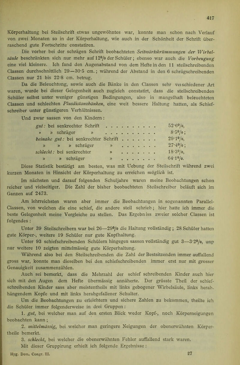 Korperhaltung bei Steilschrift etwas ungewohntes war, konnte man schon nach Verlauf von zwei Monaten so in der Korperhaltung, wie auch in der Schonheit der Schrift iiber- raschend gute Fortschritte constatiren. Die vorher bei der schriigen Schrift beobachteten Seitwartskriimmungen der Wirhel- satile beschrankten sich nur mehr auf 120/o der Schuler; ebenso war auch die Vorbeugung eine viel kleinere. Ich fand den Augenabstand von dem Hefte in den 11 steilschreibenden Classen durchschnittlich 29—30-5 cm.; wahrend der Abstand in den 6 schriigschreibenden Classen nur 21 bis 22-8 cm. betrug. Da die Beleuchtung, sowie auch die Biinke in den Classen sehr veischiedener Art waren, wurde bei dieser Gelegenheit auch zugleich constatirt, dass die steilschreibenden Schuler selbst unter weniger giinstigen Bedingungen, also in mangelhaft beleuchteten Classen und schlechten Plusdistanzbdnken, eine weit bessere Haltung batten, als Schief- schreiber unter giinstigeren Verhaltnissen. Und zwar sassen von den Kindern; gut: bei senkrechter Schrift 52'60/o, » » schrager » 8'50/o; beinahe gut: bei senkrechter Schrift 29-l®/o, » » » schrager » 27‘40/o; schlecht: bei senkrechter » 18'3^/o, » » schrager » 64’l®/o. Diese Statistik bestatigt am besten, was mit Uebung der Steilschrift wahrend zwei kurzen Monaten in Hinsicht der Korperhaltung zu erreichen nwglich ist. Im nachsten und darauf folgenden Schuljahre waren meine Beobachtungen schon reicher und vielseitiger. Die Zahl der bisher beobachteten Steilschreiber belauft sich im Ganzen auf 2473. Am lehrreichsten waren aber immer die Beobachtungen in sogenannten Parallel- Classen, von welchen die eine schief, die andere steil schrieb ; hier hatte ich immer die beste Gelegenheit meine Vergleiche zu stellen. Das Ergebniss zweier solcher Classen ist folgendes : Unter 39 Steilschreibern war bei 26—29®/o die Haltung vollstandig; 28 Schuler batten gute Korper-, weitere 19 Schuler nur gute Kopfhaltung. Unter 93 schiefschreibenden Schiilern hingegen sassen vollstandig gut 3—3-2®/o, unp nur weitere 10 zeigten mittelmassig gute Korperhaltung. Wahrend also bei den Steilschreibenden die Zahl der Bestsitzenden immer auffallend gross war, konnte man dieselben bei den schiefschreibenden immer erst nur mit grosser Genauigkeit zusammenzahlen. Auch sei bemerkt, dass die Mehrzahl der schief schreibenden Kinder auch hier sich mit den Augen dem Hefte iibermassig annaherte. Der grdsste Theil der schief- schreibenden Kinder sass aber meistentheils mit links gebogener Wirbelsaule, links herab. hiingendem Kopfe und mit links herabgefallener Schulter. Um die Beobachtungen zu erleichtern und sichere Zahlen zu bekommen, theilte ich die Schuler immer folgenderweise in drei Gruppen ; 1. gut, bei welcher man auf den ersten Blick weder Kopf-, noch Korperneigungen bcobachten kann ; 2. mittelmassig, bei welcher man geringere Neigungen der obencrwahnten Korper- theilc bemerkt. 3. schlecht, bei welcher die obenerwiihnten Fehler auffallend stark waren. Mit dieser Gruppirung erhielt ich folgende Ergebnisse : Hyg. Dem. Congr. III. 27